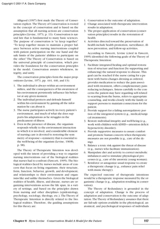 Alligood (1997) first made the Theory of Conser-
vation explicit. TheTheory of Conservation is rooted
in the concept of conservation and is based on the
assumption that all nursing actions are conservation
principles (Levine, 1973, p. 13). Conservation is nat-
ural law that is fundamental to many basic sciences.
The purpose of conservation is “to keep together.”
“To keep together means to maintain a proper bal-
ance between active nursing interventions coupled
with patient participation on the one hand and the
safe limits of the patients’ abilities to participate on
the other.” The Theory of Conservation is based on
the universal principle of conservation, which pro-
vides the foundation for the conservation principles
in the model. Conservation assures wholeness, in-
tegrity, and unity.
The conservation principles form the major prop-
ositions (Levine, 1973, pp. 444, 446, and 13):
1. The individual is always within an environment
milieu, and the consequences of his awareness of
his environment persistently influence his behav-
ior at any given moment.
2. The individual protects and defends himself
within his environment by gaining all the infor-
mation he can about it.
3. The nurse participates actively in every patient’s
environment, and much of what she does sup-
ports his adaptations as he struggles in the
predicament of illness.
4. Even in the presence of disease, the organism
responds wholly to the environment interaction
in which it is involved, and considerable element
of nursing care is devoted to restoring the sym-
metry of response—symmetry that is essential to
the well-being of the organism (Levine, 1969b,
p. 98).
The Theory of Therapeutic Intention was devel-
oped with the intent of providing a way to organize
nursing interventions out of the biological realities
that nurses had to confront (Fawcett, 1995). The bio-
logical realities faced by nurses include areas of con-
cern that focus on living organisms; their structure,
form, function, behavior, growth, and development;
and relationships to their environment and organ-
isms like and unlike themselves. Given the biological
realities of health, illness, and disease, nurses are or-
ganizing interventions across the life span, in a vari-
ety of settings, and based on the principles drawn
from nursing and other disciplines (epidemiology,
psychology, sociology, theology, etc.). The Theory of
Therapeutic Intention is directly related to the bio-
logical realities. Therefore, the guiding assumptions
for this theory are:
1. Conservation is the outcome of adaptation.
2. Change associated with therapeutic intervention
results in adaptation.
3. The proper application of conservation (conser-
vation principles) results in the restoration of
health.
4. Activities directed toward the preservation of
health include health promotion, surveillance, ill-
ness prevention, and follow-up activities.
According to Fawcett, Levine (cited in Fawcett,
1995) identified the following goals of the Theory of
Therapeutic Intention:
1. Facilitate integrated healing and optimal restora-
tion of structure and function [by supporting and
enhancing] the natural response to disease. This
goal can be reached if the nurse caring for a pa-
tient with burns changes dressing as ordered,
provides medication to reduce the pain associ-
ated with treatment, offers complementary pain-
reducing techniques, listens carefully to the con-
cerns the patient may have regarding self related
to scarring from the burns, refers to appropriate
counseling, and works closely with the family or
support persons to maintain connections for the
patient.
2. Provide support for a failing autoregulatory por-
tion of the integrated system (e.g., medical/surgi-
cal treatments).
3. Restore individual integrity and well-being (e.g.,
work with children with ADHD—attention deficit
hyperactivity disorder).
4. Provide supportive measures to assure comfort
and promote human concern when therapeutic
measures are not possible (e.g., care of the dy-
ing).
5. Balance a toxic risk against the threat of disease
(e.g., nurses who facilitate immunization).
6. Manipulate diet and activity to correct metabolic
imbalances and to stimulate physiological pro-
cesses (e.g., care of the anorexic young woman).
7. Reinforce or antagonize usual response to create
a therapeutic change (e.g., enhance pain relief
with music therapy).
The expected outcome of therapeutic intentions
would be a therapeutic response measured by the or-
ganismic change (e.g., adaptation resulting in conser-
vation).
The Theory of Redundancy is grounded in the
concept of adaptation. Change is the process of
adaptation and conservation is the outcome of adap-
tation. TheTheory of Redundancy assumes that there
are fail-safe options available in the physiological, an-
atomical, and psychological responses of individuals
117Chapter 8 Myra Levine Conservation Model:A Model for the Future
Copyright © 2001 F.A. Davis Company
 