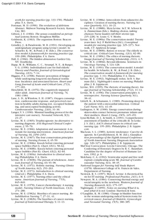 work for nursing practice (pp. 133–150). Philadel-
phia: F. A. Davis.
Foreman, M. D. (1996). The evolution of delirium.
Abstract. Midwest Nursing Research Society. Kansas
City, MO.
Gibson, J. E. (1966). The senses considered as percep-
tual systems.Boston: Houghton Mifflin.
Goldstein, K. (1963). The organism.Boston: Beacon
Press.
Grindley, J., & Paradowski, M. B. (1991). Developing an
undergraduate program using Levine’s model. In
Schaefer, K. M., & Pond, J. B. (Eds.), The conserva-
tion model:A framework for nursing practice (pp.
199–208). Philadelphia: F. A. Davis.
Hall, E. (1966). The hidden dimension.Garden City,
NY: Doubleday.
Happ, M. B., Williams, C. C., Strumpf, N. E., & Burger,
S. G. (1996). Individualized care for frail elderly:
Theory and Practice, Journal of Gerontological
Nursing, 22(3), 7–14.
Higgins, P. A. (1998). Patients’perception of fatigue
while undergoing long-term mechanical ventila-
tion: Incidence and associated factors. Heart and
Lung: Journal of Acute and Critical Care, 27(3),
177–183.
Hirschfeld, M. H. (1976). The cognitively impaired
older adult. American Journal of Nursing, 76,
1981–1984.
Lane, L. D., & Winslow, E. H. (1987). Oxygen consump-
tion, cardiovascular response, and perceived exer-
tion in healthy adults during rest, occupied bedmak-
ing, and unoccupied bedmaking activity.
Cardiovascular Nursing, 23(6), 31–36.
Langer, V. S. (1990). Minimal handling protocol for the
intensive care nursery. Neonatal Network, 9(3),
23–27.
Levine, M. E. (1965). Trophicognosis: An alternative to
nursing diagnosis. ANA Regional Clinical Confer-
ences, 2, 55–70.
Levine, M. E. (1966). Adaptation and assessment: A ra-
tionale for nursing intervention. American Journal
of Nursing, 66, 2450–2453.
Levine, M. E. (1967). The four conservation principles
of nursing. Nursing Forum, 6, 45–59.
Levine, M. E. (1968a). Knock before entering personal
space bubbles (Part I). Chart, 65(1), 58–62.
Levine, M. E. (1968b). Knock before entering personal
space bubbles (Part II). Chart, 65(2), 82–84.
Levine, M. E. (1969a). Introduction to clinical nurs-
ing.Philadelphia: F. A. Davis.
Levine, M. E. (1969b). The pursuit of wholeness. Amer-
ican Journal of Nursing, 69, 93–98.
Levine, M. E. (1971). Holistic nursing. Nursing Clinics
of North America, 6(2), 253–263.
Levine, M. E. (1973). Introduction to clinical nursing
(2nd ed.). Philadelphia: F. A. Davis.
Levine, M. E. (1977). Nursing ethics and the ethical
nurse. American Journal of Nursing, 77(5),
845–849.
Levine, M. E. (1978). Cancer chemotherapy: A nursing
model. Nursing Clinics of North American, 13(2),
271–280.
Levine, M. E. (1982a). Bioethics of cancer nursing. Re-
habilitation Nursing 7, 27–31, 41.
Levine, M. E. (1982b). The bioethics of cancer nursing.
Journal of Enterostomal Therapy, 9, 11–13.
Levine, M. E. (1988a). Antecedents from adjunctive dis-
ciplines: Creation of nursing theory. Nursing Sci-
ence Quarterly, 1(1), 16–21.
Levine, M. E. (1988b). Myra Levine. InT. M. Schoor &
A. Zimmerman (Eds.), Making choices, taking
chances: Nurse leaders tell their stories (pp.
215–228). St. Louis: C. V. Mosby.
Levine, M. E. (1989a). The conservation model: Twenty
years later. In J. P. Riehl-Sisca (Ed.), Conceptual
models for nursing practice (pp. 325–337). Nor-
walk, CT: Appleton & Lange.
Levine, M. E. (1989b). Ration or rescue: The elderly in
critical care. Critical Care Nursing, 12(1), 82–89.
Levine, M. E. (1989c). The ethics of nursing rhetoric.
Image: Journal of Nursing Scholarship, 21(1), 4–5.
Levine, M. E. (1989d). Beyond dilemma. Seminars in
Oncology Nursing, 5, 124–128.
Levine, M. E. (1991). The conservation model: A model
for health. In Schaefer, K. M., & Pond, J. B. (Eds.),
The conservation model:A framework for nursing
practice (pp. 1–11). Philadelphia: F. A. Davis.
Levine, M. E. (1992). Nightingale redux. In B. S. Bar-
num (Ed.), Nightingale’s notes on nursing.Philadel-
phia: J. B. Lippincott.
Levine, M.E. (1995). The rhetoric of nursing theory. Im-
age: Journal of Nursing Scholarship, 27(2), 11–14.
Levine, M. E. (1996). The conservation principles: A
retrospective. Nursing Science Quarterly, 9(1),
38–41.
Littrell, K., & Schumann, L. (1989). Promoting sleep for
the patient with a myocardial infarction. Critical
Care Nurse, 9(3), 44–49.
Ludington, S. M. (1990). Energy conservation during
skin-to-skin contact between premature infants and
their mothers. Heart & Lung, 19(5), 445–451.
Lynn-McHale, D. J., & Smith, A. (1991). Comprehensive
assessment of families of the critically ill. In Leske,
J. S. (Ed.), AACN clinical issues in critical care
nursing (pp. 195–209). Philadelphia: J. B. Lippin-
cott.
MacLean, S. L. (1989). Activity intolerance: Cues for di-
agnosis. In Carroll-Johnson, R. M. (Ed.), Classifica-
tion proceedings of the Eighth Annual Conference
of North American Nursing Diagnosis Association
(pp. 320–327). Philadelphia: J. B. Lippincott.
Mid-Year Convocation: Loyola University, Chicago. The
Conferring of Honorary Degrees by R. C. Baumhart.
Candidate for the degree of Doctor of Humane Let-
ters, 1992, p. 6.
Molchany, C. A. (1992). Ventricular septal and free wall
rupture complicating acute MI. Journal of Cardio-
vascular Nursing, 6(4), 38–45.
National League for Nursing Self Study Report.
(1978). Allentown College of St. Francis de Sales,
Department of Nursing.
Neswick, R. S. (1997). Myra E. Levine: A theoretical ba-
sis for ET nursing. Professional Practice, 24(1), 6–9.
Newport, M. A. (1984). Conserving thermal energy and
social integrity in the newborn. Western Journal of
Nursing Research, 6(2), 175–197.
Nightingale, F. (1859). Notes on nursing:What it is,
and what it is not. London: Harrison & Sons.
O’Laughlin, K. M. (1986). Change in bladder function
in the woman undergoing radical hysterectomy for
cervical cancer. Journal of Obstetric, Gynecologic
and Neonatal Nursing, 15(5), 380–385.
120 Section II Evolution of Nursing Theory: Essential Influences
Copyright © 2001 F.A. Davis Company
 