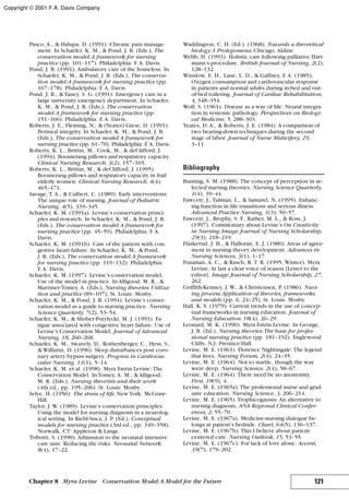Pasco, A., & Halupa, D. (1991). Chronic pain manage-
ment. In Schaefer, K. M., & Pond, J. B. (Eds.), The
conservation model:A framework for nursing
practice (pp. 101–117). Philadelphia: F. A. Davis.
Pond, J. B. (1991). Ambulatory care of the homeless. In
Schaefer, K. M., & Pond, J. B. (Eds.), The conserva-
tion model:A framework for nursing practice (pp.
167–178). Philadelphia: F. A. Davis.
Pond, J. B., &Taney, S. G. (1991). Emergency care in a
large university emergency department. In Schaefer,
K. M., & Pond, J. B. (Eds.), The conservation
model:A framework for nursing practice (pp.
151–166). Philadelphia: F. A. Davis.
Roberts, J. E., Fleming, N., & (Yeates) Giese, D. (1991).
Perineal integrity. In Schaefer, K. M., & Pond, J. B.
(Eds.), The conservation model:A framework for
nursing practice (pp. 61–70). Philadelphia: F. A. Davis.
Roberts, K. L., Brittin, M., Cook, M., & deClifford, J.
(1994). Boomerang pillows and respiratory capacity.
Clinical Nursing Research, 3(2), 157–165.
Roberts, K. L., Brittin, M., & deClifford, J. (1995).
Boomerang pillows and respiratory capacity in frail
elderly women. Clinical Nursing Research, 4(4),
465–471.
Savage, T. A., & Culbert, C. (1989). Early interventions:
The unique role of nursing. Journal of Pediatric
Nursing, 4(5), 339–345.
Schaefer, K. M. (1991a). Levine’s conservation princi-
ples and research. In Schaefer, K. M., & Pond, J. B.
(Eds.), The conservation model:A framework for
nursing practice (pp. 45–59). Philadelphia: F. A.
Davis.
Schaefer, K. M. (1991b). Care of the patient with con-
gestive heart failure. In Schaefer, K. M., & Pond,
J. B. (Eds.), The conservation model:A framework
for nursing practice (pp. 119–132). Philadelphia:
F. A. Davis.
Schaefer, K. M. (1997). Levine’s conservation model:
Use of the model in practice. In Alligood, M. R., &
Marriner-Tomey, A. (Eds.), Nursing theories: Utiliza-
tion and practice (89–107), St. Louis: Mosby.
Schaefer, K. M., & Pond, J. B. (1994). Levine’s conser-
vation model as a guide to nursing practice. Nursing
Science Quarterly, 7(2), 53–54.
Schaefer, K. M., & Shober-Potylycki, M. J. (1993). Fa-
tigue associated with congestive heart failure: Use of
Levine’s Conservation Model. Journal of Advanced
Nursing, 18, 260–268.
Schaefer, K. M., Swavely, D., Rothenberger, C., Hess, S.,
& Willistin, D. (1996). Sleep disturbances post coro-
nary artery bypass surgery. Progress in Cardiovas-
cular Nursing, 11(1), 5–14.
Schaefer, K. M. et al. (1998). Myra Estrin Levine: The
Conservation Model. InTomey, A. M., & Alligood,
M. R. (Eds.), Nursing theorists and their work
(4th ed., pp. 195–206). St. Louis: Mosby.
Selye, H. (1956). The stress of life.NewYork: McGraw-
Hill.
Taylor, J. W. (1989). Levine’s conservation principles:
Using the model for nursing diagnosis in a neurolog-
ical setting. In Riehl-Sisca, J. P. (Ed.), Conceptual
models for nursing practice (3rd ed., pp. 349–358).
Norwalk, CT: Appleton & Lange.
Tribotti, S. (1990). Admission to the neonatal intensive
care unit: Reducing the risks. Neonatal Network,
8(4), 17–22.
Waddington, C. H. (Ed.). (1968). Towards a theoretical
biology: I.Prolegomena.Chicago: Aldine.
Webb, H. (1993). Holistic care following palliative Hart-
mann’s procedure. British Journal of Nursing, 2(2),
128–132.
Winslow, E. H., Lane, L. D., & Gaffney, F. A. (1985).
Oxygen consumption and cardiovascular response
in patients and normal adults during in-bed and out-
of-bed toileting. Journal of Cardiac Rehabilitation,
4, 348–354.
Wolf, S. (1961). Disease as a way of life: Neural integra-
tion in systemic pathology. Perspectives on Biologi-
cal Medicine, 5, 288–303.
Yeates, D. A., & Roberts, J. E. (1984). A comparison of
two bearing-down techniques during the second
stage of labor. Journal of Nurse Midwifery, 29,
3–11.
Bibliography
Bunting, S. M. (1988). The concept of perception in se-
lected nursing theories. Nursing Science Quarterly,
1(4), 39–44.
Fawcett, J., Tulman, L., & Samarel, N. (1995). Enhanc-
ing function in life transitions and serious illness.
Advanced Practice Nursing, 1(3), 50–57.
Fawcett, J., Brophy, S. F., Rather, M. L., & Ross, J.
(1997). Commentary about Levine’s On Creativity
in Nursing.Image: Journal of Nursing Scholarship,
29(3), 218–219.
Flaskerud, J. H., & Halloran, E. J. (1980). Areas of agree-
ment in nursing theory development. Advances in
Nursing Sciences, 3(1), 1–17.
Frauman, A. C., & Rasch, R. T. R. (1995, Winter). Myra
Levine, At last a clear voice of reason [Letter to the
editor]. Image: Journal of Nursing Scholarship, 27,
262.
Griffith-Kenney, J. W., & Christensen, P. (1986). Nurs-
ing process:Application of theories, frameworks,
and models (pp. 6, 24–25), St. Louis: Mosby.
Hall, K. V. (1979). Current trends in the use of concep-
tual frameworks in nursing education. Journal of
Nursing Education.18(4), 26–29.
Leonard, M. K. (1990). Myra Estrin Levine. In George,
J. B. (Ed.), Nursing theories:The base for profes-
sional nursing practice (pp. 181–192). Englewood
Cliffs, N.J: Prentice-Hall.
Levine, M. E. (1963). Florence Nightingale: The legend
that lives. Nursing Forum, 2(4), 24–35.
Levine, M. E. (1964). Not to startle, though the way
were deep. Nursing Science, 2(4), 58–67.
Levine, M. E. (1964). There need be no anonymity.
First, 18(9), 4.
Levine, M. E. (1965a). The professional nurse and grad-
uate education. Nursing Science, 3, 206–214.
Levine, M. E. (1965). Trophicognosis: An alternative to
nursing diagnosis, ANA Regional Clinical Confer-
ences, 2, 55–70.
Levine, M. E. (1967a). Medicine-nursing dialogue be-
longs at patient’s bedside. Chart, 64(5), 136–137.
Levine, M. E. (1967b). This I believe about patient-
centered care. Nursing Outlook, 15, 53–55.
Levine, M. E. (1967c). For lack of love alone. Accent,
39(7), 179–202.
121Chapter 8 Myra Levine Conservation Model:A Model for the Future
Copyright © 2001 F.A. Davis Company
 