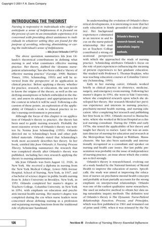 INTRODUCING THE THEORIST
Nursing is responsive to individuals who suffer or
anticipate a sense of helplessness; it is focused on
the process of care in an immediate experience;it is
concerned with providing direct assistance to indi-
viduals in whatever setting they are found for the
purpose of avoiding, relieving, diminishing or cur-
ing the individual’s sense of helplessness.
—Ida Jean Orlando (1972)
The above quotation summarizes Ida Jean Or-
lando’s theoretical contributions in defining what
nursing is and what constitutes effective nursing
practice. Her theory, dubbed the “dynamic nurse-
patient relationship,”has also been called a“theory of
effective nursing practice” (George, 1990; Mariner-
Tomey, 1994; Schmieding, 1993) and will be re-
viewed from the perspective of its application in
clinical practice. Before applying a theory, whether
for practice, research, or education, the user needs
to know the origins of the theory, as well as the un-
derlying assumptions or beliefs embedded in the the-
ory, and assess its adequacy and appropriateness for
the context in which it will be used. Following a dis-
cussion of these points, an exploration of the applic-
ability of Orlando’s work to clinical practice in to-
day’s nursing environment is presented.
Although the focus of this chapter is on applica-
tion of Orlando’s theory to practice, the theory has
been used to guide nursing research. Probably the
most extensive review of Orlando’s theory was writ-
ten by Norma Jean Schmieding (1993). Orlando
directed me to Schmieding’s book and other pub-
lished materials. Orlando stated that Schmieding’s
work most accurately describes her theory. In her
book, entitled Ida Jean Orlando:A Nursing Process
Theory, Schmieding summarizes the research that
was completed shortly after Orlando’s theory was
published, including her own research applying the
theory to nursing administration.
Ida Jean Orlando was born August 12, 1926, in
New York. She received a diploma in nursing from
the New York Medical College, Lower Fifth Avenue
Hospital, School of Nursing, New York, in 1947, and
a bachelor of science degree in public health nursing
from St. John’s University in Brooklyn, New York, in
1951. Orlando completed her master’s degree at
Teachers College, Columbia University, in New York
in 1954, with emphasis on education and psychi-
atric-mental health nursing. Her master’s degree was
completed during the era when nurse leaders were
concerned about defining nursing as a profession
and separating nursing functions from the traditional
role of physicians’handmaid.
In understanding the evolution of Orlando’s theo-
retical developments, it is interesting to note that her
early education is firmly grounded in clinical prac-
tice. Her background
experiences culminated
in an interest in and fo-
cus on the nurse-patient
relationship. Her stud-
ies at Teachers College
contributed a strong ed-
ucational perspective
with which she approached the study of nursing
practice. Schmieding attributes Orlando’s focus on
the role of past experiences influencing the meaning
of present experiences to her graduate education.
She studied with Professor L. Thomas Hopkins, who
was teaching education courses at Columbia Univer-
sity (Schmieding, 1993).
Early in her nursing career, Orlando worked
briefly in clinical practice in obstetrics, medicine,
surgery, and emergency room nursing. Following her
master’s degree in 1954, she went to Yale University,
where she completed research upon which she de-
veloped her theory. Her research blended her previ-
ous experience and interests in nursing practice,
psychiatric-mental health nursing, and nursing edu-
cation. After completing her research and publishing
her first book in 1961, Orlando moved to Massachu-
setts, where she worked at McLean Hospital as a clin-
ical nursing consultant. During the 1960s and early
1970s, she tested the applicability of her theory and
taught her theory to nurses. Later she was an assis-
tant director of nursing for education and research at
the Metropolitan State Hospital in Waltham, Massa-
chusetts. She has also been nationally and interna-
tionally recognized as a consultant and speaker on
nursing and health care issues. Her last public pre-
sentation was probably on the issue of independence
of nursing practice, an issue about which she contin-
ues to feel strongly.
Orlando’s theory is research-based, evolving out
of a study funded by the National Institute of Mental
Health to improve the education of nurses. Specifi-
cally, the study was aimed at improving the educa-
tion of nurses on psychiatric-mental health concepts
and probably at least partially accounts for the strong
emphasis on interpersonal relationships. Orlando
was one of the earliest qualitative nurse researchers.
She used an inductive method to obtain her data us-
ing naturalistic inquiry methods. The definitive text
of Orlando’s theory is The Dynamic Nurse-Patient
Relationship: Function, Process, and Principles,
which was first published in 1961 and remained out
of print until 1990, when it was reissued by the Na-
126 Section II Evolution of Nursing Theory: Essential Influences
Orlando’s theory is
research-based, using
naturalistic inquiry
methods.
Copyright © 2001 F.A. Davis Company
 