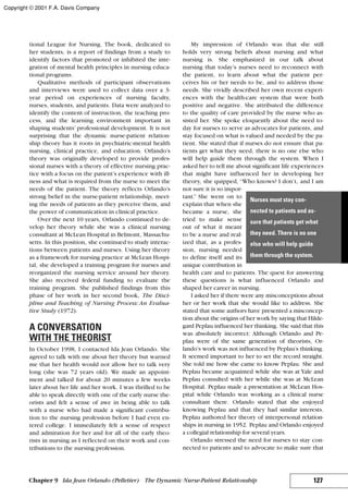 tional League for Nursing. The book, dedicated to
her students, is a report of findings from a study to
identify factors that promoted or inhibited the inte-
gration of mental health principles in nursing educa-
tional programs.
Qualitative methods of participant observations
and interviews were used to collect data over a 3-
year period on experiences of nursing faculty,
nurses, students, and patients. Data were analyzed to
identify the content of instruction, the teaching pro-
cess, and the learning environment important in
shaping students’ professional development. It is not
surprising that the dynamic nurse-patient relation-
ship theory has it roots in psychiatric-mental health
nursing, clinical practice, and education. Orlando’s
theory was originally developed to provide profes-
sional nurses with a theory of effective nursing prac-
tice with a focus on the patient’s experience with ill-
ness and what is required from the nurse to meet the
needs of the patient. The theory reflects Orlando’s
strong belief in the nurse-patient relationship, meet-
ing the needs of patients as they perceive them, and
the power of communication in clinical practice.
Over the next 10 years, Orlando continued to de-
velop her theory while she was a clinical nursing
consultant at McLean Hospital in Belmont, Massachu-
setts. In this position, she continued to study interac-
tions between patients and nurses. Using her theory
as a framework for nursing practice at McLean Hospi-
tal, she developed a training program for nurses and
reorganized the nursing service around her theory.
She also received federal funding to evaluate the
training program. She published findings from this
phase of her work in her second book, The Disci-
pline and Teaching of Nursing Process: An Evalua-
tive Study (1972).
A CONVERSATION
WITH THE THEORIST
In October 1998, I contacted Ida Jean Orlando. She
agreed to talk with me about her theory but warned
me that her health would not allow her to talk very
long (she was 72 years old). We made an appoint-
ment and talked for about 20 minutes a few weeks
later about her life and her work. I was thrilled to be
able to speak directly with one of the early nurse the-
orists and felt a sense of awe in being able to talk
with a nurse who had made a significant contribu-
tion to the nursing profession before I had even en-
tered college. I immediately felt a sense of respect
and admiration for her and for all of the early theo-
rists in nursing as I reflected on their work and con-
tributions to the nursing profession.
My impression of Orlando was that she still
holds very strong beliefs about nursing and what
nursing is. She emphasized in our talk about
nursing that today’s nurses need to reconnect with
the patient, to learn about what the patient per-
ceives his or her needs to be, and to address those
needs. She vividly described her own recent experi-
ences with the health-care system that were both
positive and negative. She attributed the difference
to the quality of care provided by the nurse who as-
sisted her. She spoke eloquently about the need to-
day for nurses to serve as advocates for patients, and
stay focused on what is valued and needed by the pa-
tient. She stated that if nurses do not ensure that pa-
tients get what they need, there is no one else who
will help guide them through the system. When I
asked her to tell me about significant life experiences
that might have influenced her in developing her
theory, she quipped, “Who knows? I don’t, and I am
not sure it is so impor-
tant.” She went on to
explain that when she
became a nurse, she
tried to make sense
out of what it meant
to be a nurse and real-
ized that, as a profes-
sion, nursing needed
to define itself and its
unique contribution in
health care and to patients. The quest for answering
these questions is what influenced Orlando and
shaped her career in nursing.
I asked her if there were any misconceptions about
her or her work that she would like to address. She
stated that some authors have presented a misconcep-
tion about the origins of her work by saying that Hilde-
gard Peplau influenced her thinking. She said that this
was absolutely incorrect: Although Orlando and Pe-
plau were of the same generation of theorists, Or-
lando’s work was not influenced by Peplau’s thinking.
It seemed important to her to set the record straight.
She told me how she came to know Peplau. She and
Peplau became acquainted while she was at Yale and
Peplau consulted with her while she was at McLean
Hospital. Peplau made a presentation at McLean Hos-
pital while Orlando was working as a clinical nurse
consultant there. Orlando stated that she enjoyed
knowing Peplau and that they had similar interests.
Peplau authored her theory of interpersonal relation-
ships in nursing in 1952. Peplau and Orlando enjoyed
a collegial relationship for several years.
Orlando stressed the need for nurses to stay con-
nected to patients and to advocate to make sure that
127Chapter 9 Ida Jean Orlando (Pelletier) The Dynamic Nurse-Patient Relationship
Nurses must stay con-
nected to patients and as-
sure that patients get what
they need. There is no one
else who will help guide
them through the system.
Copyright © 2001 F.A. Davis Company
 