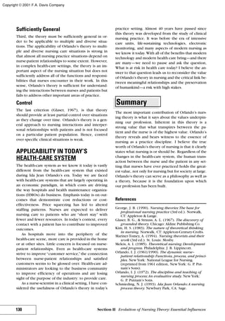 Sufficiently General
Third, the theory must be sufficiently general in or-
der to be applicable to multiple and diverse situa-
tions. The applicability of Orlando’s theory to multi-
ple and diverse nursing care situations is strong in
that almost all nursing practice situations depend on
nurse-patient relationships to some extent. However,
in complex health-care settings, the theory is an im-
portant aspect of the nursing situation but does not
sufficiently address all of the functions and responsi-
bilities that nurses encounter in their work. In this
sense, Orlando’s theory is sufficient for understand-
ing the interactions between nurses and patients but
fails to address other important areas of practice.
Control
The last criterion (Glaser, 1967), is that theory
should provide at least partial control over situations
as they change over time. Orlando’s theory is a gen-
eral approach to nursing interactions and interper-
sonal relationships with patients and is not focused
on a particular patient population. Hence, control
over specific clinical situations is weak.
APPLICABILITY IN TODAY’S
HEALTH-CARE SYSTEM
The health-care system as we know it today is vastly
different from the health-care system that existed
during Ida Jean Orlando’s era. Today we are faced
with health-care systems that are largely operating in
an economic paradigm, in which costs are driving
the way hospitals and health maintenance organiza-
tions (HMOs) do business. Emphasis today is on out-
comes that demonstrate cost reductions or cost-
effectiveness. Price squeezing has led to altered
staffing patterns. Nurses are expected to deliver
nursing care to patients who are “short stay” with
fewer and fewer resources. In today’s context, every
contact with a patient has to contribute to improved
outcomes.
As hospitals move into the periphery of the
health-care scene, more care is provided in the home
or at other sites. Little concern is focused on nurse-
patient relationships. Even as health-care systems
strive to improve “customer service,” the connection
between nurse-patient relationships and satisfied
customers seems to be glossed over. Health-care ad-
ministrators are looking to the business community
to improve efficiency of operations and are losing
sight of the purpose of the industry: to provide care.
As a nurse-scientist in a clinical setting, I have con-
sidered the usefulness of Orlando’s theory in today’s
practice setting. Almost 40 years have passed since
this theory was developed from the study of clinical
nursing practice. It was before the era of intensive
care units, life-sustaining technologies, electronic
monitoring, and many aspects of modern nursing as
we know it today. With all of the benefits that modern
technology and modern health care bring—and there
are many—we need to pause and ask the question,
What is at risk in health care today? I believe the an-
swer to that question leads us to reconsider the value
of Orlando’s theory in nursing and the critical link be-
tween meaningful relationships and the preservation
of humankind—a risk with high stakes.
Summary
The most important contribution of Orlando’s nurs-
ing theory is what it says about the values underpin-
ning our profession. Inherent in this theory is a
strong value that what transpires between the pa-
tient and the nurse is of the highest value. Orlando’s
theory reveals and bears witness to the essence of
nursing as a practice discipline. I believe the true
worth of Orlando’s theory of nursing is that it clearly
states what nursing is or should be. Regardless of the
changes in the health-care system, the human trans-
action between the nurse and the patient in any set-
ting that nurses have ever practiced holds the great-
est value, not only for nursing but for society at large.
Orlando’s theory can serve as a philosophy as well as
a theory, because it is the foundation upon which
our profession has been built.
References
George, J. B. (1990). Nursing theories:The base for
professional nursing practice (3rd ed.). Norwalk,
CT: Appleton & Lange.
Glaser, B. G., & Strauss, A. L. (1967). The discovery of
grounded theory. Chicago: Aldine Publishing Co.
Kim, H. S. (1983). The nature of theoretical thinking
in nursing. Norwalk, CT: Appleton-Century-Crofts.
Mariner-Tomey, A. (1994). Nursing theorists and their
work (3rd ed.). St. Louis: Mosby.
Meleis, A. I. (1985). Theoretical nursing: Development
and progress. Philadelphia: J. B. Lippincott.
Orlando, I. J. (1961/1990). The dynamic nurse–
patient relationship: Functions, process, and princi-
ples. NewYork: National League for Nursing.
(reprinted from 1961 edition, NewYork: G. P. Put-
nam’s Sons).
Orlando, I. J. (1972). The discipline and teaching of
nursing process:An evaluative study. NewYork:
G. P. Putnam’s Sons.
Schmieding, N. J. (1993). Ida Jean Orlando:A nursing
process theory. Newbury Park, CA: Sage.
130 Section II Evolution of Nursing Theory: Essential Influences
Copyright © 2001 F.A. Davis Company
 