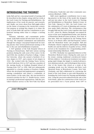 INTRODUCING THE THEORIST
Lydia Hall and her conceptual model of nursing will
be described in this chapter, along with her work at
the Loeb Center for Nursing and Rehabilitation, the
implications of her work for practice and research,
and, finally, our views about how Hall might reflect
on the future of nursing in the twenty-first century.
Our purpose in writing this chapter is to share the
story of Lydia Hall’s life and her contribution to pro-
fessional nursing rather than to critique a nursing
theory.
Visionary, risk-taker, and consummate profes-
sional, Lydia Hall touched all who knew her in a spe-
cial way. She inspired commitment and dedication
through her unique conceptual framework for nurs-
ing practice that viewed professional nursing as the
key to the care and rehabilitation of patients.
A 1927 graduate of the York Hospital School of
Nursing in Pennsylvania, Hall held various nursing
positions during the early years of her career. In the
mid-1930s she enrolled at Teachers College, Colum-
bia University, where she earned a bachelor of sci-
ence degree in 1937, and a master of arts degree in
1942. She worked with the Visiting Nurse Service
of NewYork from 1941 to 1947 and was a member of
the nursing faculty at Fordham Hospital School of
Nursing from 1947 to 1950. Hall was subsequently
appointed to a faculty position at Teachers College,
where she developed and implemented a program in
nursing consultation and joined a community of
nurse leaders. At the same time, she was involved in
research activities for the U.S. Health Service. Active
in nursing’s professional organizations, Hall also pro-
vided volunteer service to the New York City Board
of Education, Youth Aid, and other community asso-
ciations (Birnbach, 1988).
Hall’s most significant contribution was to nurs-
ing practice in the form of the model she designed
and put into place in the Loeb Center for Nursing
and Rehabilitation at Montefiore Medical Center in
New York. Opened in 1963, the Loeb Center was
the culmination of 5 years of planning and construc-
tion under Hall’s direction. The circumstances that
brought Hall and the Loeb Center together date back
to 1947, when Dr. Martin Cherkasky was named di-
rector of the new hospital-based home care division
of Montefiore Medical Center in Bronx, NewYork. At
that time, Hall was employed by the Visiting Nurse
Service at its Bronx office and had frequent contact
with the Montefiore home care program. Hall and
Cherkasky shared congruent philosophies regarding
health care and the delivery of quality service, which
served as the foundation for a long-standing profes-
sional relationship (Birnbach, 1988).
In 1950, Cherkasky was appointed director of the
Montefiore Medical Center. During the early years of
his tenure existing traditional convalescent homes
fell into disfavor. Convalescent treatment was under-
going rapid change due largely to medical advances,
new pharmaceuticals, and technological discoveries.
One of the homes that closed as a result of the
emerging trends was the Solomon and Betty Loeb
Memorial Home in Westchester County, New York.
Cherkasky and Hall collaborated in convincing the
board of the Loeb Home to join with Montefiore in
founding the Loeb Center for Nursing and Rehabilita-
tion. Using the proceeds realized from the sale of the
Loeb Home, plans for construction of the Loeb Cen-
ter proceeded over a 5-year period, from 1957 to
132 Section II Evolution of Nursing Theory: Essential Influences
your thoughts
Copyright © 2001 F.A. Davis Company
 