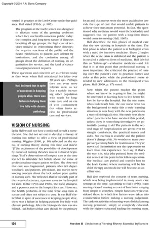 strated in practice at the Loeb Center under her guid-
ance. Hall stated (1963c, p. 805):
The program at the Loeb Center was designed
to alleviate some of the growing problems
which face our health-conscious public today:
the complex and long-term nature of illnesses
besetting all age groups; the high cost of ser-
vices utilized in overcoming these illnesses;
the negative reactions of the public and the
health professions to patient care offered by
institutions; and the confusion among all
groups about the definition of nursing, its or-
ganization for service, and the kind of educa-
tional preparation it requires.
These questions and concerns are as relevant today
as they were when Hall articulated her ideas over
30 years ago. Perhaps
they are even more
relevant now, as we
face a rapidly increas-
ing older population
with needs for long-
term care and an era
of cost containment
that often limits ac-
cess to professional
care and services.
VISION OF NURSING
Lydia Hall would not have considered herself a nurse-
theorist. She did not set out to develop a theory of
nursing but rather to offer a view of professional
nursing. Wiggins (1980, p. 10) reflected on the sta-
tus of nursing theory during this time and stated:
“[T]he excitement of the possibility of development
by nurses of nursing theories was in its barest begin-
nings.”Hall’s observations of hospital care at the time
led her to articulate her beliefs about the value of
professional nursing to patient welfare. She observed
that care was fragmented; patients often felt deper-
sonalized; and patients, physicians, and nurses were
voicing concern about the lack and/or poor quality
of nursing care. She reflected that in the early part of
the twentieth century, a person came to the hospital
for care. In the 1950s and 1960s, the focus changed,
and a person came to the hospital for cure. However,
the health problems of the time were long-term in
nature and often not subject to cure. It was Hall’s be-
lief that in spite of successes in keeping people alive,
there was a failure in helping patients live fully with
chronic pathology. After the biological crisis was sta-
bilized, Hall believed that care should be the primary
focus and that nurses were the most qualified to pro-
vide the type of care that would enable patients to
achieve their maximum potential. In fact, she ques-
tioned why medicine would want the leadership and
suggested that the patient with a long-term illness
would come to nursing (Hall, 1965).
Hall described the two phases of medical care
that she saw existing in hospitals at the time. The
first phase is when the patient is in biological crisis
with a need for intensive medicine. Phase 2 begins
when the acute crisis is stabilized and the patient is
in need of a different form of medicine. Hall labeled
this as “follow-up”—evaluative medicine—and felt
that it is at this point that professional nursing is
most important. She criticized the practice of turn-
ing over the patient’s care to practical nurses and
aides at this point while the professional nurse at-
tended to new admissions in the biological crisis
phase. Hall (1969, p. 87) stated:
Now when the patient reaches the point
where we know he is going to live, he might
be interested in learning how to live better be-
fore he leaves the hospital. But the one nurse
who could teach him, the one nurse who has
the background to make this a truly learning
situation, is now busy with the new patients in
a state of biological crisis. She rarely sees those
other patients who have survived this period,
unless there is something investigative or po-
tentially paining to do! The patients in the sec-
ond stage of hospitalization are given over to
straight comforters, the practical nurses and
aides. No teaching is available and the patient
doesn’t change a bit. No wonder so many peo-
ple keep coming back for readmission. They’ve
never had the invitation nor the opportunity to
learn from this experience. So I say, if that’s
the way it is, take [the patient] from the med-
ical center at this point in his follow-up evalua-
tive medical care period and transfer him to
the Loeb Center, where nurturing will be his
chief therapy and medicine will become an an-
cillary one.
Hall also opposed the concept of team nursing,
which was being implemented in many acute care
settings at the time. According to Hall (1958), team
nursing viewed nursing as a set of functions, ranging
from simple to complex. Simple functions were con-
sidered those in which few factors were taken into
consideration before making a nursing judgement.
The tasks or activities of nursing were divided among
nursing personnel, simply or complexly educated,
with the highest educated leading the nursing team.
134 Section II Evolution of Nursing Theory: Essential Influences
Hall believed that in spite
of successes in keeping
people alive, there was
failure in helping them
live fully with chronic
pathology.
Copyright © 2001 F.A. Davis Company
 