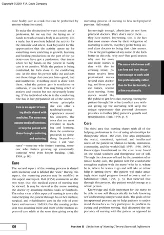 mate bodily care as a task that can be performed by
anyone when she stated:
To make the distinction between a trade and a
profession, let me say that the laying on of
hands to wash around a body is an activity, it is
a trade; but if you look behind the activity for
the rationale and intent, look beyond it for the
opportunities that the activity opens up for
something more enriching in growth, learning
and healing production on the part of the pa-
tient—you have got a profession. Our intent
when we lay hands on the patient in bodily
care is to comfort. While the patient is being
comforted, he feels close to the comforting
one. At this time his person talks out and acts
out those things that concern him—good, bad
and indifferent. If nothing more is done with
these, what the patient gets is ventilation or
catharsis, if you will. This may bring relief of
anxiety and tension but not necessarily learn-
ing. If the individual who is in the comforting
role has in her preparation all of the sciences
whose principles
she can offer a
teaching-learning
experience around
his concerns, the
ones that are most
effective in teach-
ing and learning,
then the comforter
proceeds to some-
thing beyond—to
what I call “nur-
turer”—someone who fosters learning, some-
one who fosters growing up emotionally,
someone who even fosters healing. (Hall,
1969, p. 86)
Cure
The second aspect of the nursing process is shared
with medicine and is labeled the “cure.” During this
aspect, the nurturing process may be modified as
this aspect overlaps it. Hall (1958) comments on the
two ways that this medical aspect of nursing may
be viewed. It may be viewed as the nurse assisting
the doctor by assuming medical tasks or functions.
The other view of this aspect of nursing is to see the
nurse helping the patient through his or her medical,
surgical, and rehabilitative care in the role of com-
forter and nurturer. Hall felt that the nursing profes-
sion was assuming more and more of the medical as-
pects of care while at the same time giving away the
nurturing process of nursing to less well-prepared
persons. Hall stated:
Interestingly enough, physicians do not have
practical doctors. They don’t need them . . .
they have nurses. Interesting, too, is the fact
that most nurses show by their delegation of
nurturing to others, that they prefer being sec-
ond class doctors to being first class nurses.
This is the prerogative of any nurse. If she feels
better in this role, why not? One good reason
why not for more
and more nurses is
that with this in-
creasing trend, pa-
tients receive from
professional nurses
second class doctor-
ing; and from practi-
cal nurses, second
class nursing. Some
nurses would like
the public to get first class nursing. Seeing the
patient through [his or her] medical care with-
out giving up the nurturing will keep the
unique opportunity that personal closeness
provides to further [the] patient’s growth and
rehabilitation. (Hall, 1958, p. 3)
Core
The third area that nursing shares with all of the
helping professions is that of using relationships for
therapeutic effect—the core. This area emphasizes
the social, emotional, spiritual, and intellectual
needs of the patient in relation to family, institution,
community, and the world (Hall, 1955, 1958, 1965).
Knowledges foundational to the core were based
on the social sciences and therapeutic use of self.
Through the closeness offered by the provision of in-
timate bodily care, the patient will feel comfortable
enough to explore with the nurse“who he is, where
he is, where he wants to go and will take or refuse
help in getting there—the patient will make amaz-
ingly more rapid progress toward recovery and re-
habilitation” (Hall, 1958, p. 3). Hall believed that
through this process, the patient would emerge as a
whole person.
Knowledge and skills important for the nurse to
be able to use self therapeutically include knowing
self and learning interpersonal skills. The goals of the
interpersonal process are to help patients to under-
stand themselves as they participate in problem fo-
cusing and problem solving. Hall discussed the im-
portance of nursing with the patient as opposed to
136 Section II Evolution of Nursing Theory: Essential Influences
Cure is an aspect of nurs-
ing that is shared with
medicine. The nurse may
assume medical functions,
or help the patient with
these through comforting
and nurturing.
The nurse who knows self
can love and trust the pa-
tient enough to work with
him professionally, rather
than for him technically, or
at him vocationally.
Copyright © 2001 F.A. Davis Company
 