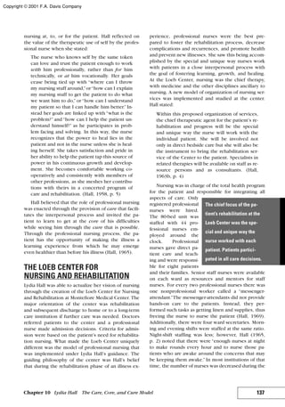 nursing at, to, or for the patient. Hall reflected on
the value of the therapeutic use of self by the profes-
sional nurse when she stated:
The nurse who knows self by the same token
can love and trust the patient enough to work
with him professionally, rather than for him
technically, or at him vocationally. Her goals
cease being tied up with “where can I throw
my nursing stuff around,”or“how can I explain
my nursing stuff to get the patient to do what
we want him to do,” or “how can I understand
my patient so that I can handle him better.” In-
stead her goals are linked up with “what is the
problem?” and “how can I help the patient un-
derstand himself?” as he participates in prob-
lem facing and solving. In this way, the nurse
recognizes that the power to heal lies in the
patient and not in the nurse unless she is heal-
ing herself. She takes satisfaction and pride in
her ability to help the patient tap this source of
power in his continuous growth and develop-
ment. She becomes comfortable working co-
operatively and consistently with members of
other professions, as she meshes her contribu-
tions with theirs in a concerted program of
care and rehabilitation. (Hall, 1958, p. 5)
Hall believed that the role of professional nursing
was enacted through the provision of care that facili-
tates the interpersonal process and invited the pa-
tient to learn to get at the core of his difficulties
while seeing him through the cure that is possible.
Through the professional nursing process, the pa-
tient has the opportunity of making the illness a
learning experience from which he may emerge
even healthier than before his illness (Hall, 1965).
THE LOEB CENTER FOR
NURSING AND REHABILITATION
Lydia Hall was able to actualize her vision of nursing
through the creation of the Loeb Center for Nursing
and Rehabilitation at Montefiore Medical Center. The
major orientation of the center was rehabilitation
and subsequent discharge to home or to a long-term
care institution if further care was needed. Doctors
referred patients to the center and a professional
nurse made admission decisions. Criteria for admis-
sion were based on the patient’s need for rehabilita-
tion nursing. What made the Loeb Center uniquely
different was the model of professional nursing that
was implemented under Lydia Hall’s guidance. The
guiding philosophy of the center was Hall’s belief
that during the rehabilitation phase of an illness ex-
perience, professional nurses were the best pre-
pared to foster the rehabilitation process, decrease
complications and recurrences, and promote health
and prevent new illnesses. She saw this being accom-
plished by the special and unique way nurses work
with patients in a close interpersonal process with
the goal of fostering learning, growth, and healing.
At the Loeb Center, nursing was the chief therapy,
with medicine and the other disciplines ancillary to
nursing. A new model of organization of nursing ser-
vices was implemented and studied at the center.
Hall stated:
Within this proposed organization of services,
the chief therapeutic agent for the patient’s re-
habilitation and progress will be the special
and unique way the nurse will work with the
individual patient. She will be involved not
only in direct bedside care but she will also be
the instrument to bring the rehabilitation ser-
vice of the Center to the patient. Specialists in
related therapies will be available on staff as re-
source persons and as consultants. (Hall,
1963b, p. 4)
Nursing was in charge of the total health program
for the patient and responsible for integrating all
aspects of care. Only
registered professional
nurses were hired.
The 80-bed unit was
staffed with 44 pro-
fessional nurses em-
ployed around the
clock. Professional
nurses gave direct pa-
tient care and teach-
ing and were responsi-
ble for eight patients
and their families. Senior staff nurses were available
on each ward as resources and mentors for staff
nurses. For every two professional nurses there was
one nonprofessional worker called a “messenger-
attendant.”The messenger-attendants did not provide
hands-on care to the patients. Instead, they per-
formed such tasks as getting linen and supplies, thus
freeing the nurse to nurse the patient (Hall, 1969).
Additionally, there were four ward secretaries. Morn-
ing and evening shifts were staffed at the same ratio.
Night-shift staffing was less; however, Hall (1965,
p. 2) noted that there were “enough nurses at night
to make rounds every hour and to nurse those pa-
tients who are awake around the concerns that may
be keeping them awake.” In most institutions of that
time, the number of nurses was decreased during the
137Chapter 10 Lydia Hall The Care, Core, and Cure Model
The chief focus of the pa-
tient’s rehabilitation at the
Loeb Center was the spe-
cial and unique way the
nurse worked with each
patient. Patients partici-
pated in all care decisions.
Copyright © 2001 F.A. Davis Company
 