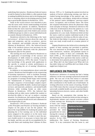 underlying their practice, Henderson believed nurses
would be limited in their ability to offer patients help
in making healthful decisions and in developing prac-
tices or assisting others in developing practices lead-
ing to good health (Harmer & Henderson, 1955).
Study in the social sciences was intended to pro-
vide the nurse with a better understanding of herself
and therefore her patients. In addition, Henderson
believed that the nurse must have knowledge of per-
sonality development and of the beliefs and customs
of different groups in order to assess individual needs
accurately (Harmer & Henderson, 1955).
Henderson referred to the following as the “med-
ical sciences”: all that is known about the cause; the
signs and symptoms; and the occurrence, preven-
tion, treatment, and probable outcome of disease
(Harmer & Henderson, 1955). She believed knowl-
edge of the medical sciences was necessary for the
nurse to cooperate effectively with the physician’s
therapeutic plan for the patient.
The nursing arts were described by Henderson as
the application of knowledge of the sciences and
development of skills related to nursing activities
(Harmer & Henderson, 1955). She stated: “It may be
that knowledge of the general with application to
the specific is central to artistic performances in
all arts—including the art of nursing” (Henderson,
1966, p. 62).
In addition to recommendations about curricular
content, Henderson had thoughts on the sequencing
of learning experiences, tools to facilitate learning,
and evaluation of nursing practice. She believed ba-
sic programs of nursing should begin with learning
the “fundamentals of nursing care” and progress
through a sequence of increasingly complex experi-
ences involving mildly ill adults; medical and surgical
services; and maternity, pediatrics, and mental health
divisions while working beside an older nurse
(Harmer & Henderson, 1955). She believed that
working with an older nurse enabled the student to
develop the ability to “size up” or analyze a nursing
situation. For Henderson, this analysis began with an
assessment of patient health needs and culminated in
a developed plan of care.
Henderson’s 1955 revision of Harmer’s Textbook
of the Principles and Practice of Nursing included a
chapter on the plan of care for the patient. She
placed the responsibility for studying the patient and
planning his or her nursing care on the individual
nurse assigned to the patient or on the nurse team
leader. Henderson stated: “In order to meet the per-
son’s health needs it is necessary to know him and
his family, and this can only be accomplished by be-
ing with them and studying them” (Harmer & Hen-
derson, 1955, p. 3). Studying the patient involved an
analysis of factors influencing nursing care that in-
cluded having knowledge of the patient’s age, sex,
race, nationality, and religion, along with an estimate
of the patient’s native intelligence, previous experi-
ences, occupation, and economic status. The nurse
also required information about the physician’s diag-
nosis and plan of therapy. Henderson referred to the
collection of information about the patient as a“case
study” (Harmer & Henderson, 1955). Without the
preparation of a case study, Henderson believed that
the nurse could not analyze individual needs of the
patient required to develop an effective plan of care.
She believed that failure to prepare an adequate pa-
tient case study would result in a routine pattern of
care.
Virginia Henderson also believed in evaluating the
quality of basic nursing care provided to patients.
She was interested in developing tools that would
assist instructors, students, and graduate nurses to
evaluate the quality of their care continually. Birn-
bach (1998, p. 45) recalled Henderson discussing
the following three questions that nurses could use
to determine how patients perceived their quality of
care: What did I do that helped you? What did I do
that didn’t help you? and What did I not think of that
might have helped you?
INFLUENCE ON PRACTICE
Henderson’s definition of nursing has had a lasting
influence on the way nursing is practiced around the
globe. She was one of the first nurses to articulate
that nursing had a unique function that made a valu-
able contribution to the health care of individuals. In
writing reflections on the nature of nursing, Hender-
son (1966) states that her concept of nursing implies
universally available health care and a partnership re-
lationship between doctors, nurses, and other health-
care workers.
Based on the assumption that nursing has a
unique function, Henderson believed that nursing in-
dependently initiates and controls activities related
to basic nursing care. Relating the conceptualization
of basic care compo-
nents with the unique
functions of nursing
provided the initial
groundwork for intro-
ducing the concept of
independent nursing
practice. In her 1966
publication, The Nature of Nursing, Henderson
stated: “It is my contention that the nurse is, and
147Chapter 11 Virginia Avenel Henderson
Henderson has been
heralded as the greatest
advocate for nursing
libraries worldwide.
Copyright © 2001 F.A. Davis Company
 