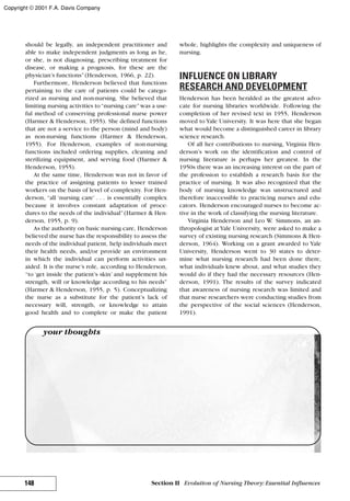 should be legally, an independent practitioner and
able to make independent judgments as long as he,
or she, is not diagnosing, prescribing treatment for
disease, or making a prognosis, for these are the
physician’s functions”(Henderson, 1966, p. 22).
Furthermore, Henderson believed that functions
pertaining to the care of patients could be catego-
rized as nursing and non-nursing. She believed that
limiting nursing activities to“nursing care”was a use-
ful method of conserving professional nurse power
(Harmer & Henderson, 1955). She defined functions
that are not a service to the person (mind and body)
as non-nursing functions (Harmer & Henderson,
1955). For Henderson, examples of non-nursing
functions included ordering supplies, cleaning and
sterilizing equipment, and serving food (Harmer &
Henderson, 1955).
At the same time, Henderson was not in favor of
the practice of assigning patients to lesser trained
workers on the basis of level of complexity. For Hen-
derson, “all ‘nursing care’ . . . is essentially complex
because it involves constant adaptation of proce-
dures to the needs of the individual”(Harmer & Hen-
derson, 1955, p. 9).
As the authority on basic nursing care, Henderson
believed the nurse has the responsibility to assess the
needs of the individual patient, help individuals meet
their health needs, and/or provide an environment
in which the individual can perform activities un-
aided. It is the nurse’s role, according to Henderson,
“to ‘get inside the patient’s skin’ and supplement his
strength, will or knowledge according to his needs”
(Harmer & Henderson, 1955, p. 5). Conceptualizing
the nurse as a substitute for the patient’s lack of
necessary will, strength, or knowledge to attain
good health and to complete or make the patient
whole, highlights the complexity and uniqueness of
nursing.
INFLUENCE ON LIBRARY
RESEARCH AND DEVELOPMENT
Henderson has been heralded as the greatest advo-
cate for nursing libraries worldwide. Following the
completion of her revised text in 1955, Henderson
moved to Yale University. It was here that she began
what would become a distinguished career in library
science research.
Of all her contributions to nursing, Virginia Hen-
derson’s work on the identification and control of
nursing literature is perhaps her greatest. In the
1950s there was an increasing interest on the part of
the profession to establish a research basis for the
practice of nursing. It was also recognized that the
body of nursing knowledge was unstructured and
therefore inaccessible to practicing nurses and edu-
cators. Henderson encouraged nurses to become ac-
tive in the work of classifying the nursing literature.
Virginia Henderson and Leo W. Simmons, an an-
thropologist at Yale University, were asked to make a
survey of existing nursing research (Simmons & Hen-
derson, 1964). Working on a grant awarded to Yale
University, Henderson went to 30 states to deter-
mine what nursing research had been done there,
what individuals knew about, and what studies they
would do if they had the necessary resources (Hen-
derson, 1991). The results of the survey indicated
that awareness of nursing research was limited and
that nurse researchers were conducting studies from
the perspective of the social sciences (Henderson,
1991).
148 Section II Evolution of Nursing Theory: Essential Influences
your thoughts
Copyright © 2001 F.A. Davis Company
 