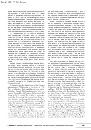 grams, both receiving their bachelor’s degree in nurs-
ing education. In their graduate work, Dr. Zderad
majored in psychiatric nursing at the Catholic Uni-
versity of America and Dr. Paterson in public health
nursing at Johns Hopkins University. They met in the
mid-1950s, when they both worked at Catholic Uni-
versity. Their task was to create a new program that
would encompass the community health component
and the psychiatric component of the graduate pro-
gram. That started a process of collaboration and dia-
logue and friendship that has lasted for over 35 years.
Dr. Zderad earned her doctorate in philosophy
from Georgetown University and Dr. Paterson
earned her doctor of nursing science degree from
Boston University. Dr. Zderad’s dissertation was on
empathy and Dr. Paterson’s was on comfort. They
shared and developed their concepts, approaches,
and experiences of “existential phenomenology,”
which evolved into the formal Theory of Humanistic
Nursing. They incorporated these into their work as
educators and shared them across the country in
seminars and workshops on Humanistic Nursing
Theory. This theory may be considered a prototype
for some of the more recent experiential-based nurs-
ing theories (Benner, 1984; Parse, 1981; Watson,
1988).
My first contact with Humanistic Nursing Theory
was when I was a graduate student in psychiatric
mental health nursing. Josephine Paterson’s name
was given to me as a possible preceptor for my clini-
cal placement. At that time, Dr. Paterson was work-
ing as a psychotherapist at the Veterans Hospital in
Northport, Long Island, in the Mental Hygiene Clinic
and was also adjunct associate professor at Adelphi
University. Loretta Zderad was at that time the associ-
ate chief of nursing service for education at the same
Veterans Hospital.
Dr. Paterson and Dr. Zderad came to the Veterans
Administration (VA) Hospital in Northport in 1971.
They were hired for their original positions as nursol-
ogists by a forward-thinking administrator who rec-
ognized the need for staff support during a period of
change in the VA system. The position of nursologist
involved a three-pronged approach to the improve-
ment of patient care through clinical practice, educa-
tion, and research. These functions were integrated
within the framework of humanistic nursing. They
worked with the nurses at Northport in this manner
from 1971 until 1978. At that time they assumed the
positions they held when I met them.
My initial interview with Dr. Paterson went well
and she agreed to work with me over the next 2
years. Perhaps she had an attraction to the “all at
onceness”of my multidimensional life. At that time, I
was working full time, a graduate student, a wife, a
mother, and a homemaker. I am eternally grateful to
her for those sunrise hours of supervision before I
went off to work. The following week I had the privi-
lege of meeting Loretta Zderad.
When I first met Dr. Paterson and Dr. Zderad, I
had no awareness of Humanistic Nursing Theory.
During our discussions, however, it became appar-
ent that we shared an interest in certain writers. For
example, we spoke about Martin Buber and the “I
and Thou” concept and “dialogue” as the process of
intersubjective relating. We also spoke about Rollo
May (1995) and his work on creativity. At some point
Dr. Paterson casually mentioned that I might be inter-
ested in reading a book that she and Dr. Zderad had
written. She indicated that the book referenced
these writers as well as some existentialists such as
Marcel, Desan, and Popper. The book was Humanis-
tic Nursing (1988). The following 2 years brought
me a world of enrichment. For Dr. Paterson and Dr.
Zderad the next 2 years culminated in their retire-
ment and relocation to the South. I, on the other
hand, continue the work that they started, as a fel-
low theorist, and as a friend and colleague in nurs-
ing.
Since their retirement, Dr. Zderad and Dr. Pater-
son refer inquiries about Humanistic Nursing Theory
to me. The reasons for this honor I have been told are
that they believe I have “a real grasp of what the
theory is about.” They also appreciate how alive it
is in my everyday practice of nursing. It has given me
the opportunity to speak individually to students or
to present and discuss the theory with groups of
nurses. At these times I am aware of the disappoint-
ment that nurses feel in not being able to have more
direct access to the theorists themselves. I feel privi-
leged to have had a professional and a personal rela-
tionship in which I have been able to dialogue with
Dr. Paterson and Dr. Zderad about Humanistic Nurs-
ing Theory. With this privilege I also experience a re-
sponsibility to share what that dialogue has offered
me. I do, however, have concerns when they refer
people to me that I represent Humanistic Nursing
Theory accurately and adequately.
My call to Dr. Paterson and Dr. Zderad for valida-
tion of my representation of their theory in discourse
and in writing has been responded to with confirma-
tion that I have done what they had hoped nurses
would do. That is, I have taken Humanistic Nursing
Theory and made it my own, expanded it, and articu-
lated it to others. And so while I may use a different
style, and in our world scholars at times may differ, I
am confident based on their validation that the core
concepts of the theory have not been distorted. Per-
153Chapter 12 Paterson and Zderad Humanistic Nursing Theory with Clinical Applications
Copyright © 2001 F.A. Davis Company
 