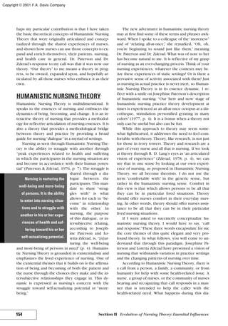 haps my particular contribution is that I have taken
the basic theoretical concepts of Humanistic Nursing
Theory that were originally articulated and concep-
tualized through the shared experiences of nurses,
and shown how nurses can use those concepts to ex-
pand and enrich themselves, their patients, nursing,
and health care in general. Dr. Paterson and Dr.
Zderad’s response to my call was that it was now our
theory. “Our theory” to me means a theory in prog-
ress, to be owned, expanded upon, and hopefully ar-
ticulated by all those nurses who embrace it as their
own.
HUMANISTIC NURSING THEORY
Humanistic Nursing Theory is multidimensional. It
speaks to the essences of nursing and embraces the
dynamics of being, becoming, and change. It is an in-
teractive theory of nursing that provides a methodol-
ogy for reflective articulation of nursing essences. It is
also a theory that provides a methodological bridge
between theory and practice by providing a broad
guide for nursing“dialogue”in a myriad of settings.
Nursing as seen through Humanistic Nursing The-
ory is the ability to struggle with another through
“peak experiences related to health and suffering
in which the participants in the nursing situation are
and become in accordance with their human poten-
tial” (Paterson & Zderad, 1976, p. 7). The struggle is
shared through a dia-
logue between the
participants. This man-
date to share “strug-
gles with” is what
allows for each to “be-
come” in relationship
with the other. In
nursing, the purpose
of this dialogue, or in-
tersubjective relating,
according to Joseph-
ine Paterson and Lo-
retta Zderad, is, “[n]ur-
turing the well-being
and more-being of persons in need” (p. 4). Humanis-
tic Nursing Theory is grounded in existentialism and
emphasizes the lived experience of nursing. One of
the existential themes that it builds on is the affirma-
tion of being and becoming of both the patient and
the nurse through the choices they make and the in-
tersubjective relationships they engage in. This dy-
namic is expressed as nursing’s concern with the
struggle toward self-actualizing potential or “more-
being.”
The new adventurer in humanistic nursing theory
may at first find some of these terms and phrases awk-
ward. When I spoke to a colleague of the“moreness”
and of “relating all-at-once,” she remarked, “Oh, oh,
you’re beginning to sound just like them,” meaning
Dr. Paterson and Dr. Zderad. What was of note to her
has become natural to me. It is reflective of my grasp
of nursing as an ever-changing process. Think of your
nursing experiences, whatever the contexts may be.
Are these experiences of static settings? Or is there a
pervasive sense of activity associated with them? Just
as nursing in actual practice is never inert, so Human-
istic Nursing Theory is in its essence dynamic. I re-
flect with a smile on Josephine Paterson’s description
of humanistic nursing: “Our ‘here and now’ stage of
humanistic nursing practice theory development at
times is experienced as an all-at-once octopus at a dis-
cotheque, stimulation personified gyrating in many
colors” (1977, p. 4). It is a bonus when a theory not
only can be useful but also can be fun.
While this approach to theory may seem some-
what lighthearted, it addresses the need to feel com-
fortable with theory. Theory, like research, is not just
for those in ivory towers. Theory and research are a
part of every nurse and all that is nursing. If we look
at theory through R. D. Lang’s eyes as“an articulated
vision of experience” (Zderad, 1978, p. 4), we can
see that in one sense by looking at our own experi-
ence of nursing, as proposed in Humanistic Nursing
Theory, we all become theorists. I do not use the
term “comfortable with” in the generic sense, but
rather in the humanistic nursing sense. Comfort in
this view is that which allows persons to be all that
they can be in particular lived situations. Theory
should offer nurses comfort in their everyday nurs-
ing. In other words, theory should offer nurses assis-
tance to be all that they can be in their particular
lived nursing situations.
If I were asked to succinctly conceptualize hu-
manistic nursing theory, I would have to say, “call
and response.”These three words encapsulate for me
the core themes of this quite elegant and very pro-
found theory. In what follows, you will come to un-
derstand that through this paradigm, Josephine Pa-
terson and Loretta Zderad have presented a vision of
nursing that withstands variation in practice settings
and the changing patterns of nursing over time.
According to Humanistic Nursing Theory, there is
a call from a person, a family, a community, or from
humanity for help with some health-related issue. A
nurse, a group of nurses, or the community of nurses
hearing and recognizing that call responds in a man-
ner that is intended to help the caller with the
health-related need. What happens during this dia-
154 Section II Evolution of Nursing Theory: Essential Influences
Nursing is nurturing the
well-being and more-being
of persons. It is the ability
to enter into nursing situa-
tions and to struggle with
another in his or her expe-
riences of health and suf-
fering toward his or her
self-actualizing potential.
Copyright © 2001 F.A. Davis Company
 