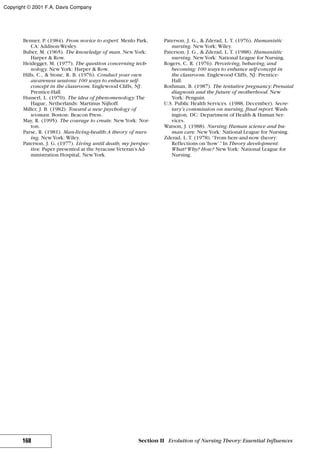 Benner, P. (1984). From novice to expert. Menlo Park,
CA: Addison-Wesley.
Buber, M. (1965). The knowledge of man. NewYork:
Harper & Row.
Heidegger, M. (1977). The question concerning tech-
nology. NewYork: Harper & Row.
Hills, C., & Stone, R. B. (1976). Conduct your own
awareness sessions: 100 ways to enhance self-
concept in the classroom. Englewood Cliffs, NJ:
Prentice-Hall.
Husserl, L. (1970). The idea of phenomenology.The
Hague, Netherlands: Martinus Nijhoff.
Miller, J. B. (1982). Toward a new psychology of
woman. Boston: Beacon Press.
May, R. (1995). The courage to create. NewYork: Nor-
ton.
Parse, R. (1981). Man-living-health:A theory of nurs-
ing. NewYork: Wiley.
Paterson, J. G. (1977). Living until death, my perspec-
tive. Paper presented at the Syracuse Veteran’s Ad-
ministration Hospital, NewYork.
Paterson, J. G., & Zderad, L. T. (1976). Humanistic
nursing. NewYork: Wiley.
Paterson, J. G., & Zderad, L. T. (1988). Humanistic
nursing. NewYork: National League for Nursing.
Rogers, C. R. (1976). Perceiving, behaving, and
becoming: 100 ways to enhance self-concept in
the classroom. Englewood Cliffs, NJ: Prentice-
Hall.
Rothman, B. (1987). The tentative pregnancy: Prenatal
diagnosis and the future of motherhood. New
York: Penguin.
U.S. Public Health Services. (1988, December). Secre-
tary’s commission on nursing, final report. Wash-
ington, DC: Department of Health & Human Ser-
vices.
Watson, J. (1988). Nursing: Human science and hu-
man care. NewYork: National League for Nursing.
Zderad, L. T. (1978). “From here-and-now theory:
Reflections on‘how’.”In Theory development:
What? Why? How? NewYork: National League for
Nursing.
168 Section II Evolution of Nursing Theory: Essential Influences
Copyright © 2001 F.A. Davis Company
 