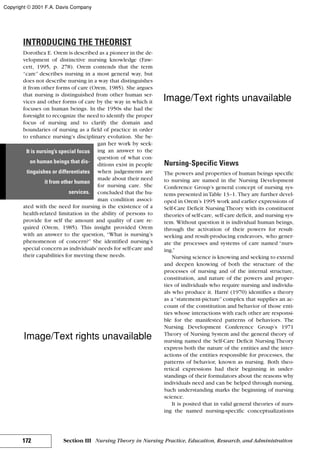 INTRODUCING THE THEORIST
Dorothea E. Orem is described as a pioneer in the de-
velopment of distinctive nursing knowledge (Faw-
cett, 1995, p. 278). Orem contends that the term
“care” describes nursing in a most general way, but
does not describe nursing in a way that distinguishes
it from other forms of care (Orem, 1985). She argues
that nursing is distinguished from other human ser-
vices and other forms of care by the way in which it
focuses on human beings. In the 1950s she had the
foresight to recognize the need to identify the proper
focus of nursing and to clarify the domain and
boundaries of nursing as a field of practice in order
to enhance nursing’s disciplinary evolution. She be-
gan her work by seek-
ing an answer to the
question of what con-
ditions exist in people
when judgements are
made about their need
for nursing care. She
concluded that the hu-
man condition associ-
ated with the need for nursing is the existence of a
health-related limitation in the ability of persons to
provide for self the amount and quality of care re-
quired (Orem, 1985). This insight provided Orem
with an answer to the question, “What is nursing’s
phenomenon of concern?” She identified nursing’s
special concern as individuals’needs for self-care and
their capabilities for meeting these needs.
Nursing-Specific Views
The powers and properties of human beings specific
to nursing are named in the Nursing Development
Conference Group’s general concept of nursing sys-
tems presented inTable 13–1. They are further devel-
oped in Orem’s 1995 work and earlier expressions of
Self-Care Deficit Nursing Theory with its constituent
theories of self-care, self-care deficit, and nursing sys-
tem. Without question it is individual human beings,
through the activation of their powers for result-
seeking and result-producing endeavors, who gener-
ate the processes and systems of care named “nurs-
ing.”
Nursing science is knowing and seeking to extend
and deepen knowing of both the structure of the
processes of nursing and of the internal structure,
constitution, and nature of the powers and proper-
ties of individuals who require nursing and individu-
als who produce it. Harré (1970) identifies a theory
as a “statement-picture” complex that supplies an ac-
count of the constitution and behavior of those enti-
ties whose interactions with each other are responsi-
ble for the manifested patterns of behaviors. The
Nursing Development Conference Group’s 1971
Theory of Nursing System and the general theory of
nursing named the Self-Care Deficit Nursing Theory
express both the nature of the entities and the inter-
actions of the entities responsible for processes, the
patterns of behavior, known as nursing. Both theo-
retical expressions had their beginning in under-
standings of their formulators about the reasons why
individuals need and can be helped through nursing.
Such understanding marks the beginning of nursing
science.
It is posited that in valid general theories of nurs-
ing the named nursing-specific conceptualizations
172 Section III Nursing Theory in Nursing Practice, Education, Research, and Administration
It is nursing’s special focus
on human beings that dis-
tinguishes or differentiates
it from other human
services.
Copyright © 2001 F.A. Davis Company
Image/Text rights unavailable
Image/Text rights unavailable
 