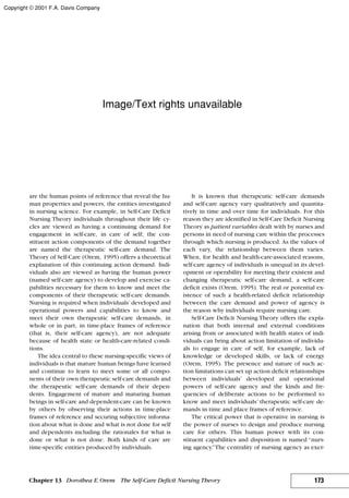 are the human points of reference that reveal the hu-
man properties and powers, the entities investigated
in nursing science. For example, in Self-Care Deficit
Nursing Theory individuals throughout their life cy-
cles are viewed as having a continuing demand for
engagement in self-care, in care of self; the con-
stituent action components of the demand together
are named the therapeutic self-care demand. The
Theory of Self-Care (Orem, 1995) offers a theoretical
explanation of this continuing action demand. Indi-
viduals also are viewed as having the human power
(named self-care agency) to develop and exercise ca-
pabilities necessary for them to know and meet the
components of their therapeutic self-care demands.
Nursing is required when individuals’ developed and
operational powers and capabilities to know and
meet their own therapeutic self-care demands, in
whole or in part, in time-place frames of reference
(that is, their self-care agency), are not adequate
because of health state or health-care-related condi-
tions.
The idea central to these nursing-specific views of
individuals is that mature human beings have learned
and continue to learn to meet some or all compo-
nents of their own therapeutic self-care demands and
the therapeutic self-care demands of their depen-
dents. Engagement of mature and maturing human
beings in self-care and dependent-care can be known
by others by observing their actions in time-place
frames of reference and securing subjective informa-
tion about what is done and what is not done for self
and dependents including the rationales for what is
done or what is not done. Both kinds of care are
time-specific entities produced by individuals.
It is known that therapeutic self-care demands
and self-care agency vary qualitatively and quantita-
tively in time and over time for individuals. For this
reason they are identified in Self-Care Deficit Nursing
Theory as patient variables dealt with by nurses and
persons in need of nursing care within the processes
through which nursing is produced. As the values of
each vary, the relationship between them varies.
When, for health and health-care-associated reasons,
self-care agency of individuals is unequal in its devel-
opment or operability for meeting their existent and
changing therapeutic self-care demand, a self-care
deficit exists (Orem, 1995). The real or potential ex-
istence of such a health-related deficit relationship
between the care demand and power of agency is
the reason why individuals require nursing care.
Self-Care Deficit Nursing Theory offers the expla-
nation that both internal and external conditions
arising from or associated with health states of indi-
viduals can bring about action limitation of individu-
als to engage in care of self, for example, lack of
knowledge or developed skills, or lack of energy
(Orem, 1995). The presence and nature of such ac-
tion limitations can set up action deficit relationships
between individuals’ developed and operational
powers of self-care agency and the kinds and fre-
quencies of deliberate actions to be performed to
know and meet individuals’ therapeutic self-care de-
mands in time and place frames of reference.
The critical power that is operative in nursing is
the power of nurses to design and produce nursing
care for others. This human power with its con-
stituent capabilities and disposition is named “nurs-
ing agency.”The centrality of nursing agency as exer-
173Chapter 13 Dorothea E.Orem The Self-Care Deficit Nursing Theory
Copyright © 2001 F.A. Davis Company
Image/Text rights unavailable
 