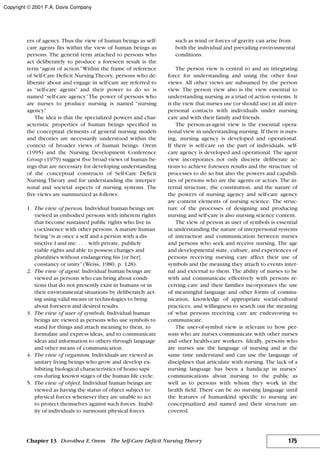 ers of agency. Thus the view of human beings as self-
care agents fits within the view of human beings as
persons. The general term attached to persons who
act deliberately to produce a foreseen result is the
term “agent of action.”Within the frame of reference
of Self-Care Deficit Nursing Theory, persons who de-
liberate about and engage in self-care are referred to
as “self-care agents” and their power to do so is
named “self-care agency.”The power of persons who
are nurses to produce nursing is named “nursing
agency.”
The idea is that the specialized powers and char-
acteristic properties of human beings specified in
the conceptual elements of general nursing models
and theories are necessarily understood within the
context of broader views of human beings. Orem
(1995) and the Nursing Development Conference
Group (1979) suggest five broad views of human be-
ings that are necessary for developing understanding
of the conceptual constructs of Self-Care Deficit
Nursing Theory and for understanding the interper-
sonal and societal aspects of nursing systems. The
five views are summarized as follows:
1. The view of person. Individual human beings are
viewed as embodied persons with inherent rights
that become sustained public rights who live in
coexistence with other persons. A mature human
being“is at once a self and a person with a dis-
tinctive I and me: . . . with private, publicly
viable rights and able to possess changes and
pluralities without endangering his [or her]
constancy or unity”(Weiss, 1980, p. 128).
2. The view of agent. Individual human beings are
viewed as persons who can bring about condi-
tions that do not presently exist in humans or in
their environmental situations by deliberately act-
ing using valid means or technologies to bring
about foreseen and desired results.
3. The view of user of symbols. Individual human
beings are viewed as persons who use symbols to
stand for things and attach meaning to them, to
formulate and express ideas, and to communicate
ideas and information to others through language
and other means of communication.
4. The view of organism. Individuals are viewed as
unitary living beings who grow and develop ex-
hibiting biological characteristics of homo sapi-
ens during known stages of the human life cycle.
5. The view of object. Individual human beings are
viewed as having the status of object subject to
physical forces whenever they are unable to act
to protect themselves against such forces. Inabil-
ity of individuals to surmount physical forces
such as wind or forces of gravity can arise from
both the individual and prevailing environmental
conditions.
The person view is central to and an integrating
force for understanding and using the other four
views. All other views are subsumed by the person
view. The person view also is the view essential to
understanding nursing as a triad of action systems. It
is the view that nurses use (or should use) in all inter-
personal contacts with individuals under nursing
care and with their family and friends.
The person-as-agent view is the essential opera-
tional view in understanding nursing. If there is nurs-
ing, nursing agency is developed and operational.
If there is self-care on the part of individuals, self-
care agency is developed and operational. The agent
view incorporates not only discrete deliberate ac-
tions to achieve foreseen results and the structure of
processes to do so but also the powers and capabili-
ties of persons who are the agents or actors. The in-
ternal structure, the constitution, and the nature of
the powers of nursing agency and self-care agency
are content elements of nursing science. The struc-
ture of the processes of designing and producing
nursing and self-care is also nursing science content.
The view of person as user of symbols is essential
in understanding the nature of interpersonal systems
of interaction and communication between nurses
and persons who seek and receive nursing. The age
and developmental state, culture, and experiences of
persons receiving nursing care affect their use of
symbols and the meaning they attach to events inter-
nal and external to them. The ability of nurses to be
with and communicate effectively with persons re-
ceiving care and their families incorporates the use
of meaningful language and other forms of commu-
nication, knowledge of appropriate social-cultural
practices, and willingness to search out the meaning
of what persons receiving care are endeavoring to
communicate.
The user-of-symbol view is relevant to how per-
sons who are nurses communicate with other nurses
and other health-care workers. Ideally, persons who
are nurses use the language of nursing and at the
same time understand and can use the language of
disciplines that articulate with nursing. The lack of a
nursing language has been a handicap in nurses’
communications about nursing to the public as
well as to persons with whom they work in the
health field. There can be no nursing language until
the features of humankind specific to nursing are
conceptualized and named and their structure un-
covered.
175Chapter 13 Dorothea E.Orem The Self-Care Deficit Nursing Theory
Copyright © 2001 F.A. Davis Company
 