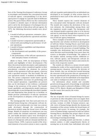 bers of the Nursing Development Conference Group
to investigate and formalize the conceptual structure
of self-care agency, conceptualizing it as the devel-
oped power to engage in a specific kind of deliberate
action. The goal of these efforts was the construction
of models to identify types of relevant information
and to aid in the development of techniques for col-
lection and analysis of data about self-care agency. By
1979, the following theoretical models were devel-
oped:
1. A model of self-care operations, estimative, deci-
sion making, and productive operations and their
results.
2. A model of power components operationally in-
volved with and enabling for performance of self-
care operations.
3. A model of human capabilities and dispositions
foundational for:
a. the development and operability of the power
components.
b. the performance of the self-care operations in
time and place frames of reference.
(Refer to Orem, 1995, for descriptions of these
models and highlights of their development.) The
three theoretical models descriptive and explanatory
of self-care agency when considered together in their
articulations constitute the elements for process
models of the operation of self-care agency, a process
with a specified structure. The first model, the self-
care operations model, is modeled on deliberate ac-
tion. The power component model names specific
enabling capabilities necessary for performing each
of the named operations. Capabilities are powers
that can be developed or lost without a substantial
change in the possessor of the power. The founda-
tional capabilities and dispositions model expresses
physiologically or psychologically described capabili-
ties and dispositions that permit for or facilitate or
hinder persons’ performance of self-care operations
or the development or adequacy of the power com-
ponents.
The nursing-specific view that each and every in-
dividual human being has a therapeutic self-care de-
mand to be met continuously over time was concep-
tually developed through the construction of
theoretical models using the broad views of human
beings. Models of categories of constituent care req-
uisites within the demand (universal, developmen-
tal, and health deviation types) were developed as
well as a model to show the constituent content ele-
ments of a therapeutic self-care demand and their de-
rivation (Orem, 1995). A process model of the struc-
tural elements of an action system to meet a specific
self-care requisite particularized for an individual was
developed as an example of what actions must be
performed to meet each of the self-care requisites of
individuals.
These models express the content elements of
the conceptual entity therapeutic self-care demand.
The models also express the derivation of the con-
tent elements, the relationships among them, and
the regulatory results sought. The therapeutic self-
care demand models represent what is to be known
and met by individuals through their exercise of self-
care agency or met for them when required by rea-
son of self-care agency limitations.
These examples of models demonstrate that nurs-
ing theorists and scholars involved in development
of Self-Care Deficit Nursing Theory used both nurs-
ing-specific and more general views of individual hu-
man beings in the processes of model building. The
examples also demonstrate that in model develop-
ment theorists used knowledge from more than one
science or discipline of knowledge. The subjects of
the models, namely, nursing systems, deliberate ac-
tion, self-care agency, and therapeutic self-care de-
mand, also differed from the sources and content ele-
ments of the respective models.
The models are offered as a means toward under-
standing the reality of the named entities in concrete
nursing practice situations. Despite the diversity of
these models, they are all directed toward knowing
the structure of the processes that are operational or
become operational in the production of nursing sys-
tems, systems of care for individuals or for dependent-
care units or multiperson units served by nurses.
For information about models and scientific
growth involving growth of knowledge in individual
scientists the reader is referred to Wallace (1983) and
Harré (1970). Black’s Models and Metaphors (1962)
was the source first used by the writer.
Conclusions
The use of specific views of human beings by nurses
or persons in other disciplines does not negate their
acceptance of the unity, the oneness of each individ-
ual man, woman, or child. In human sciences, spe-
cific views of human beings identify the domain and
boundaries of the science within the broad frames of
humanity and society. In nursing, for example, the
views of human beings expressed in Self-Care Deficit
Nursing Theory identified the proper object of nurs-
ing and were enabling for the development and
structuring of nursing knowledge.
Science, including models and theories, is about
existent entities. A valid comprehensive theory of
nursing has as its reality base individuals who need
177Chapter 13 Dorothea E.Orem The Self-Care Deficit Nursing Theory
Copyright © 2001 F.A. Davis Company
 