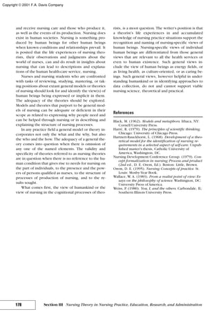 and receive nursing care and those who produce it,
as well as the events of its production. Nursing does
exist in human societies. Nursing is something pro-
duced by human beings for other human beings
when known conditions and relationships prevail. It
is posited that the life experiences of nursing theo-
rists, their observations and judgments about the
world of nurses, can and do result in insights about
nursing that can lead to descriptions and explana-
tions of the human health-care service, nursing.
Nurses and nursing students who are confronted
with tasks of reviewing, studying, mastering, or tak-
ing positions about extant general models or theories
of nursing should look for and identify the view(s) of
human beings being expressed or implicit in them.
The adequacy of the theories should be explored.
Models and theories that purport to be general mod-
els of nursing can be adequate or deficient in their
scope as related to expressing why people need and
can be helped through nursing or in describing and
explaining the structure of nursing processes.
In any practice field a general model or theory in-
corporates not only the what and the why, but also
the who and the how. The adequacy of a general the-
ory comes into question when there is omission of
any one of the named elements. The validity and
specificity of theories referred to as nursing theories
are in question when there is no reference to the hu-
man condition that gives rise to needs for nursing on
the part of individuals, to the presence and the pow-
ers of persons qualified as nurses, to the structure of
processes of production of nursing, and to the re-
sults sought.
What comes first, the view of humankind or the
view of nursing in the cognitional processes of theo-
rists, is a moot question. The writer’s position is that
a theorist’s life experiences in and accumulated
knowledge of nursing practice situations support the
recognition and naming of nursing-specific views of
human beings. Nursing-specific views of individual
human beings are differentiated from those general
views that are relevant to all the health services or
even to human existence. Such general views in-
clude the view of human beings as energy fields, or
as living health, as culture-oriented, or as caring be-
ings. Such general views, however helpful in under-
standing humankind or in identifying approaches to
data collection, do not and cannot support viable
nursing science, theoretical and practical.
References
Black, M. (1962). Models and metaphors. Ithaca, NY:
Cornell University Press.
Harré, R. (1970). The principles of scientific thinking.
Chicago: University of Chicago Press.
Hartnett-Rauckhorst, L. (1968). Development of a theo-
retical model for the identification of nursing re-
quirements in a selected aspect of self-care. Unpub-
lished master’s thesis, Catholic University of
America, Washington, DC.
Nursing Development Conference Group. (1979). Con-
cept formalization in nursing: Process and product
(2nd ed., D. E. Orem, Ed.). Boston: Little, Brown.
Orem, D. E. (1995). Nursing: Concepts of practice. St.
Louis: Mosby-Year Book.
Wallace, W. A. (1983). From a realist point of view: Es-
says on the philosophy of science. Washington, DC:
University Press of America.
Weiss, P. (1980). You, I, and the others. Carbondale, IL:
Southern Illinois University Press.
178 Section III Nursing Theory in Nursing Practice, Education, Research, and Administration
Copyright © 2001 F.A. Davis Company
 