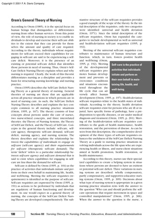 Orem’s General Theory of Nursing
According to Orem (1985), it is the special focus on
human beings that distinguishes or differentiates
nursing from other human services. From this point
of view, the role of nursing in society is to enable in-
dividuals to develop and exercise their self-care abili-
ties to the extent that they can provide for them-
selves the amount and quality of care required.
According to the theory, individuals whose require-
ments for self-care exceed their capabilities for en-
gaging in self-care are said to be experiencing a self-
care deficit. Moreover, it is the presence of an
existing or potential self-care deficit that identifies
those persons in need of nursing. Thus, Orem’s Self-
Care Deficit Nursing Theory explains when and why
nursing is required. Clearly, the work of this theorist
differentiates nursing as a discipline and provides a
basis for structuring nursing knowledge and nursing
practice.
Orem (1995) describes the Self-Care Deficit Nurs-
ing Theory as a general theory of nursing. General
theories of nursing are those that are applicable
across all practice situations in which persons are in
need of nursing care. As such, the Self-Care Deficit
Nursing Theory describes and explains the key con-
cepts common to all nursing practice situations
(Orem, 1995, p. 167). The theory consists of four
concepts about persons under the care of nurses,
two nurse-related concepts, and three interrelated
theories: the Theory of Nursing Systems, the Theory
of Self-Care Deficit, and theTheory of Self-Care. Con-
cepts in the general theory include: self-care, self-
care agency, therapeutic self-care demand, self-care
deficit, nursing agency, and nursing systems. The
theory describes and explains the relationship be-
tween the capabilities of individuals to engage in
self-care (self-care agency) and their requirements
for self-care (therapeutic self-care demand). The
term “deficit” refers to a particular relationship be-
tween self-care agency and self-care demand that is
said to exist when capabilities for engaging in self-
care are less than the demand for self-care.
Self-care is defined by Orem (1995, p. 104) as the
practice of activities that individuals initiate and per-
form on their own behalf in maintaining life, health,
and well-being. Meeting the self-care requisites (re-
quirements) is identified as the purpose of self-care.
Self-care requisites are expressed by Orem (1995, p.
191) as actions to be performed by individuals that
are regulatory of human functioning and develop-
ment. As one would expect in a general theory of
nursing, the concepts of the Self-Care Deficit Nurs-
ing Theory are developed comprehensively. The sub-
stantive structure of the self-care requisites provides
a good example of the scope of the theory. In the ini-
tial description of the requisites, only two categories
were identified: universal and health deviation
(Orem, 1971). Since the initial description of the
self-care requisites, Orem has expanded the cate-
gories to include developmental as well as universal
and health-deviation self-care requisites (1995, p.
192).
Meeting of the universal self-care requisites con-
tributes to maintenance of human structure and
function, which, in turn, fosters positive health
and well-being (Orem,
1995, p. 192). Meeting
of the developmental
self-care requisites pro-
motes human develop-
ment and prevents or
overcomes conditions
and situations encoun-
tered throughout the
life cycle that can ad-
versely affect human
development (Orem, 1995, p. 197). Health-deviation
self-care requisites relate to the health states of indi-
viduals. According to the theory, health deviation
self-care requisites exist for persons who are ill or in-
jured, have specific forms of pathology, have a pre-
disposition to specific diseases, or are under medical
diagnosis and treatment (Orem, 1995, p. 201). Meet-
ing of the health-deviation self-care requisites con-
tributes to the goals of health maintenance, health
restoration, and the prevention of disease. As can be
seen from this description, the comprehensive devel-
opment of the three types of self-care requisites en-
hances the usefulness of the Self-Care Deficit Nursing
Theory as a guide to nursing practice situations in-
volving individuals across the life span who are expe-
riencing health or illness, and nurse-client situations
aimed at health promotion, health restoration, or
health maintenance.
According to this theory, nurses use their special-
ized capabilities to create a helping system in situa-
tions where persons are deemed to have an existent
or potential self-care deficit. Three variations in nurs-
ing systems are described: wholly compensatory,
partly compensatory, and supportive-educative nurs-
ing systems (Orem, 1995, p. 309). Decisions about
what type of nursing system is appropriate in a given
nursing practice situation rests with the answer to
the question “Who can and should perform the self-
care operations that require movement in space and
controlled manipulations?” (Orem, 1995, p. 306).
When the answer to the question is the nurse, a
180 Section III Nursing Theory in Nursing Practice, Education, Research, and Administration
Self-care is the practice of
activities that individuals
initiate and perform on
their own behalf in main-
taining life, health, and
well-being.
Copyright © 2001 F.A. Davis Company
 