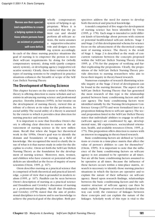 wholly compensatory
system of helping is ap-
propriate. When it is
concluded that the pa-
tient can and should
perform all self-care ac-
tions, the nurse assumes
a supportive-educative
role and designs a nurs-
ing system accordingly.
In each of the three nursing practice situations the
goal of nursing is to empower the person to meet
their self-care requirements by doing for (wholly
compensatory system), doing with (partly compen-
satory system), or developing agency (supportive-ed-
ucative system). Clearly, these three variations in the
types of nursing systems to be employed in practice
situations enhances the breadth or scope of the Self-
Care Deficit NursingTheory.
The Development of Nursing Science
This chapter focuses on the extent to which Orem’s
theory is offering direction to nurse scholars and sci-
entists in advancing nursing science and professional
practice. Dorothy Johnson (1959), in her treatise on
the development of nursing theory, viewed this at-
tribute of a theory as its value for the profession, its
social utility. The social utility of a theory is assessed
by the extent to which it provides clear direction for
nursing practice and research.
It is important to note that Dorothea Orem’s the-
ory is offering clear direction to nurses in the ad-
vancement of nursing science in the new millen-
nium. Recall that when she began her theoretical
work in the 1950s, Orem’s goal was to identify the
domain and boundaries of nursing as a field of
knowledge. She recognized the need to clarify the is-
sue of what is it that nurses study in order for the dis-
cipline to evolve. Orem set forth the Self-Care Deficit
Nursing Theory as the foundation for the develop-
ment of nursing science. Moreover, men, women,
and children who have existent or potential self-care
deficits are identified as the focus of inquiry of nurse
scientists (Orem, 1995, p. 167).
Orem describes nursing as a practical science that
is comprised of both theoretical and practical knowl-
edge, a point of view that is grounded in modern re-
alism (1995, p. 167). Parallels can be seen between
Orem’s description of nursing as a practical science
and Donaldson and Crowley’s discussion of nursing
as a professional discipline. Recall that Donaldson
and Crowley (1978) stated that the aim of profes-
sional disciplines is to know and to use knowledge to
achieve the practical goal of the discipline. Both per-
spectives address the need for nurses to develop
both theoretical and practical knowledge.
A model comprised of five stages for development
of nursing science has been identified by Orem
(1995, p. 178). Each stage is intended to yield differ-
ent kinds of knowledge about persons with existent
or potential health-related self-care deficits. Stage 1
and Stage 2 of this developmental schema for science
focus on the advancement of the theoretical compo-
nent of nursing science. The theory is the result
of Stage 1. Stage 2 is described as the study of con-
current variations between the concepts proposed
within the Self-Care Deficit Nursing Theory (Orem
1995, p. 179) for the purpose of verifying and fur-
ther explicating the propositions. Clearly, the propo-
sitions of the Self-Care Deficit Nursing Theory pro-
vide direction to nursing researchers who aim to
focus their inquiry in theory-based research.
Numerous examples of research illustrating scien-
tific inquiry at the Stage 2 level of development can
be found in the nursing literature. The aspect of the
Self-Care Deficit Nursing Theory that has generated
the most research of this type is the relationship
posited between basic conditioning factors and self-
care agency. The basic conditioning factors were
identified initially by the Nursing Development Con-
ference Group (1979) and were formalized later in a
proposition linking them to self-care agency. The sec-
ond proposition listed in the Self-Care Deficit Theory
states that individuals’ abilities to engage in self-care
(self-care agency) are conditioned by age, develop-
mental state, life experiences, sociocultural orienta-
tion, health, and available resources (Orem, 1995, p.
175). This proposition offers direction to nurses with
an interest in engaging in theory-based research.
Basic conditioning factors are defined as“[c]ondi-
tions or events in a time-place matrix that affect the
value of person’s abilities to care for themselves”
(Orem, 1995). It is important to note that the influ-
ence of the basic conditioning factors on self-care
agency is not assumed to be operative at all times.
Nor are all the basic conditioning factors assumed to
be operative at all times. Because the influence of
these factors occurs within a time-place matrix, re-
search is necessary to identify those nursing practice
situations in which the factors are operative and to
explain the nature of their influence on self-care
agency. Based upon research findings, relationships
between the basic conditioning factors and the sub-
stantive structure of self-care agency can then be
made explicit. Programs of research designed in this
way can verify the existence of linkages between
these concepts and can explain the nature of the
linkages. Scholarly work of this type is vital to the
181Chapter 13 Marjorie A.Isenberg Self-Care Deficit Nursing Theory
Nurses use their special-
ized capabilities to create
a helping system in situa-
tions where persons have
an existent or potential
self-care deficit.
Copyright © 2001 F.A. Davis Company
 