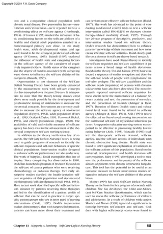 tion and a comparative clinical population with
chronic renal disease. Two personality factors—neu-
roticism and extroversion—were reported to have a
conditioning effect on self-care agency (Horsburgh,
1994). O’Connor (1995) studied the influence of ba-
sic conditioning factors on the self-care abilities of a
healthy and clinical adult population enrolled in a
nurse-managed primary care clinic. In this study
health state, adult developmental status, and age
were found to be the strongest predictors of self-care
agency (O’Connor, 1995). Baiardi (1997) explored
the influence of health state and caregiving factors
on the self-care agency of the caregivers of cogni-
tively impaired elders. Health status of the caregiver
and the degree of burden associated with caregiving
were shown to influence the self-care abilities of the
caregivers (Baiardi, 1997).
Opportunities to test elements of the Self-Care
Deficit Nursing Theory have been greatly enhanced
by the measurement work with self-care concepts
that has transpired over the past 20 years. It is impor-
tant to note that the theory-testing studies cited
above were made possible by the development and
psychometric testing of instruments to measure the
theoretical concepts. Instruments are currently avail-
able to measure the self-care agency of adolescent
populations (Denyes, 1982), adult populations (Evers
et al., 1993; Geden & Taylor, 1991; Hanson & Bickel,
1985), and elderly populations (Biggs, 1990). The
availability of valid and reliable measures of self-care
agency has been vital to the advancement of the the-
oretical component self-care nursing science.
In addition to the theory verification line of re-
search, the Self-Care Deficit Nursing Theory is being
used to guide programs of research to identify the
self-care requisites and self-care behaviors of specific
clinical populations. Intervention studies designed
to enhance self-care performance are also under way.
The work of Marylin J. Dodd exemplifies this line of
inquiry. Since completing her dissertation in 1980,
Dodd has launched a program of research focused on
the self-care of cancer patients who were receiving
chemotherapy or radiation therapy. Her early de-
scriptive studies clarified the health-deviation self-
care requisites of this population and documented
the therapeutic self-care demand (Dodd 1982, 1984).
More recent work described specific self-care behav-
iors initiated by patients receiving these therapies
and led to the identification of a patient profile of
self-care that can be used in practice to target spe-
cific patient groups who are in most need of nursing
interventions (Dodd, 1997). Dodd’s intervention
studies demonstrated that with targeted information,
patients can learn more about their treatment and
can perform more effective self-care behaviors (Dodd,
1997). Her work has advanced to the point of con-
ducting randomized control trials to test a self-care
intervention called PRO-SELF© to decrease chemo-
therapy-related morbidity (Dodd, 1997). Through
her 20-year program of descriptive, predictive, and
intervention studies based on self-care theory,
Dodd’s research has demonstrated how to enhance
patients’knowledge of their treatment and how to in-
crease effective self-care activities. Dodd clearly qual-
ifies as a pioneer in self-care theory-based research.
Investigators have used Orem’s theory to identify
the self-care requisites and self-care capabilities of pa-
tients across a broad range of health deviations.
Based on the theory, Utz and Ramos (1993) have con-
ducted a sequence of studies to explore and describe
the self-care needs of people with symptomatic mi-
tral valve prolapse. The self-care capabilities and the
self-care needs (requisites) of persons with rheuma-
toid arthritis have also been described. The most fre-
quently reported universal self-care requisites for
these clients were the maintenance of a balance be-
tween activity and rest, the promotion of normalcy,
and the prevention of hazards (Ailinger & Dear,
1997). Duration of illness (health state) and educa-
tional level were found to be related to self-care
agency (Ailinger & Dear, 1993). Aish (1993) tested
the effect of an Orem-based nursing intervention on
the nutritional self-care of myocardial infarction pa-
tients. A supportive-educative nursing system was re-
ported to be effective in promoting healthy low-fat
eating behavior (Aish, 1993). Metcalfe (1996) stud-
ied the therapeutic self-care demand, self-care
agency, and the self-care actions of individuals with
chronic obstructive lung disease. Health state was
found to offer significant explanation of variations in
the self-care actions of this population. Based on the
universal, developmental, and health deviation self-
care requisites, Riley (1996) developed a tool to mea-
sure the performance and frequency of the self-care
actions of patients with chronic obstructive lung dis-
ease. This tool has the potential to be useful as an
outcome measure in future intervention studies de-
signed to enhance the self-care abilities of this popu-
lation.
Moore (1995) has used Self-Care Deficit Nursing
Theory as the basis for her program of research with
children. She has developed the Child and Adoles-
cent Self-Care Practice Questionnaire, which can be
used to assess the self-care performance of children
and adolescents. In a study of children with cancer,
Mosher and Moore (1998) reported a significant rela-
tionship between self-concept and self-care. Chil-
dren with higher self-concept scores were found to
183Chapter 13 Marjorie A.Isenberg Self-Care Deficit Nursing Theory
Copyright © 2001 F.A. Davis Company
 