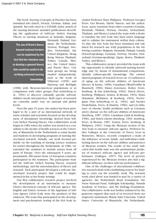 The book Nursing: Concepts of Practice has been
translated into Dutch, French, German, Italian, and
Spanish. Records cited in a CINAHL index search of
the nursing literature included publications describ-
ing the application of Self-Care Deficit Nursing
Theory in nursing situations in Australia, Belgium,
Denmark, Finland, Ger-
many, the Netherlands,
Norway, Portugal, Swe-
den, Switzerland, the
United Kingdom, Hong
Kong, Taiwan, Thailand,
Turkey, Canada, Mex-
ico, the United States,
and Puerto Rico. Cul-
tural groups are being
studied independently,
such as the work of
Villarruel (1995) and
Hartweg and Berbiglia
(1996) with Mexican-American populations or in
comparison with other groups (Van Achterberg et
al., 1991) to discover culturally specific self-care
abilities needs and practices. Both types of research
are currently under way on national and global
levels.
Over the past 15 years, the author has been privi-
leged to be a part of an international network of
nurse scholars and scientists focused on the develop-
ment of disciplinary knowledge derived from Self-
Care Deficit Nursing Theory. Our collaborative work
began in 1983 when the author was invited as a con-
sultant to the faculty of health sciences at the Univer-
sity of Maastricht in the Netherlands to assist faculty
and students in developing programs of nursing the-
ory-based research. Initially, our work focused pri-
marily on the teaching of nursing science seminars
for nurses throughout the Netherlands. In 1986, we
extended the seminars to include nurses from all
parts of Europe. Over the subsequent 5 years, ap-
proximately 200 nurses from 12 European countries
participated in the seminars. The participants stud-
ied the Self-Care Deficit Nursing Theory, research
methodology, and the interrelatedness of theory and
research. Each participant developed a self-care the-
ory-based research project that could be imple-
mented in his or her home settings.
Our first collaborative research project involved
the development of an instrument to measure
Orem’s theoretical concept of self-care agency. The
English and Dutch versions of the Appraisal of Self-
Care Agency (ASA) Scale were the products of this
endeavor. The team that participated in the develop-
ment and psychometric testing of the ASA Scale in-
cluded Professor Hans Philipsen, Professor Georges
Evers, Ger Brouns, Harrie Smeets, and the author.
Soon, nurse scientists from other countries (Canada,
Denmark, Finland, Norway, Sweden, Switzerland,
Thailand, and Mexico) joined the team with a desire
to translate the ASA Scale into their native language
and to validate the instrument within their culture.
To date the ASA Scale has been translated and vali-
dated for research use with populations in the fol-
lowing countries: Belgium, Denmark, Finland, Canada
(French-speaking), Germany, Norway, Sweden, Swit-
zerland (German-speaking), Japan, Korea, Thailand,
Turkey, and Mexico.
This collaborative project provided the team with
the opportunity to identify universal nursing knowl-
edge and, by means of transnational comparisons,
identify culture-specific knowledge. The current
shared programs of research focus on: (1) influences
of aging on the self-care abilities of Americans
(Jirovec & Kasno, 1990), Canadians (Ward-Griffin &
Bramwell, 1990), Danes (Lorensen, Holter, Evers,
Isenberg, & Van Achterberg, 1993), Dutch (Evers,
Isenberg, Philipsen, Senten, & Brouns, 1993), Finns
(Katainen, Merlainen, & Isenberg, 1993), Norwe-
gians (Van Achterberg et al., 1991), and Swedes
(Soderhamn, Evers, & Hamrin, 1996); and (2) influ-
ence of chronic health problems such as coronary
artery disease on the self-care abilities of Americans
(Isenberg, 1987, 1993), Canadians (Aish & Isenberg,
1996), and Dutch clients (Isenberg, 1993; Isenberg,
Evers, & Brouns, 1987; Senten, Evers, Isenberg, &
Philipsen, 1991). Using the Mexican version of the
ASA Scale to measure self-care agency, Professor Es-
ther Gallegos at the University of Nuevo Leon in
Monterrey, Mexico, recently completed a study of
the influence of social, family, and individual condi-
tioning factors on the self-care abilities and practices
of Mexican women. The results of her study indi-
cated that health state was the predominant predic-
tor of women’s self-care agency and self-care per-
formance (Gallegos, 1997). The level of poverty
experienced by the Mexican women also had a sig-
nificant influence on their self-care performance.
One of the challenges of international collabora-
tive research deals with establishing sources for fund-
ing to carry out the scientific work. The research
work cited above was funded in part by a variety of
agencies: the Netherlands Heart Foundation, the
Swiss National Fund, Fulbright Scholarship, Finnish
Academy of Science, and the Kellogg Foundation.
Our collaborative work was further enhanced by the
generous support that each of us received from our
respective institutions: Wayne State University, United
States; University of Maastricht, the Netherlands;
185Chapter 13 Marjorie A.Isenberg Self-Care Deficit Nursing Theory
The use of Orem’s theory
beyond national borders
can be explained by the
fact that her intention was
to develop a general theory
that would be useful in de-
scribing universal nursing
knowledge.
Copyright © 2001 F.A. Davis Company
 