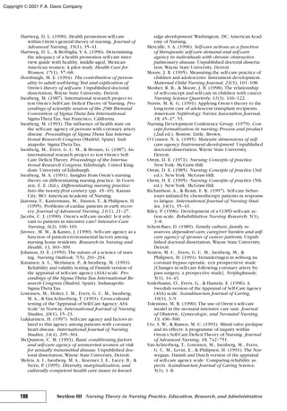 Hartweg, D. L. (1990). Health promotion self-care
within Orem’s general theory of nursing. Journal of
Advanced Nursing, 15(1), 35–41.
Hartweg, D. L., & Berbiglia, V. A. (1996). Determining
the adequacy of a health promotion self-care inter-
view guide with healthy, middle-aged, Mexican-
American women: A pilot study. Health Care for
Women, 17(1), 57–68.
Horsburgh, M. E. (1994). The contribution of person-
ality to adult well-being:Test and explication of
Orem’s theory of self-care. Unpublished doctoral
dissertation, Wayne State University, Detroit.
Isenberg, M. (1987). International research project to
test Orem’s Self-Care DeficitTheory of Nursing. Pro-
ceedings of scientific session of the 29th Biennial
Convention of Sigma Theta Tau International.
SigmaThetaTau, San Francisco, California.
Isenberg, M. (1993). The influence of health state on
the self-care agency of persons with coronary artery
disease. Proceedings of Sigma Theta Tau Interna-
tional Research Congress (Madrid, Spain). Indi-
anapolis: SigmaThetaTau.
Isenberg, M., Evers, G. C. M., & Brouns, G. (1987). An
international research project to test Orem’s Self-
Care DeficitTheory. Proceedings of the Interna-
tional Research Congress. Edinburgh, United King-
dom: University of Edinburgh.
Isenberg, M. A. (1991). Insights from Orem’s nursing
theory on differentiating nursing practice. In Goert-
zen, E. E. (Ed.), Differentiating nursing practice:
Into the twenty-first century (pp. 45–49). Kansas
City, MO: American Academy of Nursing.
Jaarsma, T., Kastermans, M., Dassen, T., & Philipsen, H.
(1995). Problems of cardiac patients in early recov-
ery. Journal of Advanced Nursing, 21(1), 21–27.
Jacobs, C. J. (1990). Orem’s self-care model: Is it rele-
vant to patients in intensive care? Intensive Care
Nursing, 6(2), 100–103.
Jirovec, M. M., & Kasno, J. (1990). Self-care agency as a
function of patient-environmental factors among
nursing home residents. Research in Nursing and
Health, 13, 303–309.
Johnson, D. E. (1959). The nature of a science of nurs-
ing. Nursing Outlook, 7(5), 291–294.
Katainen, A. L., Merlainen, P., & Isenberg, M. (1993).
Reliability and validity testing of Finnish version of
the appraisal of self-care agency (ASA) scale. Pro-
ceedings of the Sigma Theta Tau International Re-
search Congress (Madrid, Spain). Indianapolis:
SigmaThetaTau.
Lorensen, M., Holter, I. M., Evers, G. C. M., Isenberg,
M. A., & Van Achterberg, T. (1993). Cross-cultural
testing of the“Appraisal of Self-Care Agency: ASA
Scale”in Norway. International Journal of Nursing
Studies, 30(1), 15–23.
Lukkarinen, H. (1997). Self-care agency and factors re-
lated to this agency among patients with coronary
heart disease. International Journal of Nursing
Studies, 34(4), 295–304.
McQuiston, C. M. (1993). Basic conditioning factors
and self-care agency of unmarried women at risk
for sexually transmitted disease. Unpublished doc-
toral dissertation, Wayne State University, Detroit.
Meleis, A. I., Isenberg, M. A., Koerner, J. E., Lacey, B., &
Stern, P. (1995). Diversity, marginalization, and
culturally competent health care issues in knowl-
edge development. Washington, DC: American Acad-
emy of Nursing.
Metcalfe, S. A. (1996). Self-care actions as a function
of therapeutic self-care demand and self-care
agency in individuals with chronic obstructive
pulmonary disease. Unpublished doctoral disserta-
tion, Wayne State University, Detroit.
Moore, J. B. (1995). Measuring the self-care practice of
children and adolescents: Instrument development.
Maternal Child Nursing Journal, 23(3), 101–108.
Mosher, R. B., & Moore, J. B. (1998). The relationship
of self-concept and self-care in children with cancer.
Nursing Science Quarterly, 11(3), 116–122.
Norris, M. K. G. (1991). Applying Orem’s theory to the
long-term care of adolescent transplant recipients.
American Nephrology Nurses Association Journal,
18, 45–47, 53.
Nursing Development Conference Group. (1979). Con-
cept formalization in nursing: Process and product
(2nd ed.). Boston: Little, Brown.
O’Connor, N. A. (1995). Maieutic dimensions of self-
care agency: Instrument development. Unpublished
doctoral dissertation, Wayne State University,
Detroit.
Orem, D. E. (1971). Nursing: Concepts of practice.
NewYork: McGraw-Hill.
Orem, D. E. (1985). Nursing: Concepts of practice (3rd
ed.). NewYork: McGraw-Hill.
Orem, D. E. (1995). Nursing: Concepts of practice (5th
ed.). NewYork: McGraw-Hill.
Richardson, A., & Ream, E. K. (1997). Self-care behav-
iours initiated by chemotherapy patients in response
to fatigue. International Journal of Nursing Stud-
ies, 34(1), 35–43.
Riley, P. (1996). Development of a COPD self-care ac-
tion scale. Rehabilitation Nursing Research, 5(1),
3–8.
Schott-Baer, D. (1989). Family culture, family re-
sources, dependent care, caregiver burden and self-
care agency of spouses of cancer patients. Unpub-
lished doctoral dissertation, Wayne State University,
Detroit.
Senten, M. C., Evers, G. C. M., Isenberg, M., &
Philipsen, H. (1991). Veranderingen in selfsorg na
coronair bypass operatie, een prospectieve stude
[Changes in self-care following coronary artery by-
pass surgery, a prospective study]. Verplegkuude,
5(1), 34–43.
Soderhamn, O., Evers, G., & Hamrin, E. (1996). A
Swedish version of the Appraisal of Self-Care Agency
(ASA) scale. Scandinavian Journal of Caring,
10(1), 3–9.
Tolentino, M. B. (1990). The use of Orem’s self-care
model in the neonatal intensive care unit. Journal
of Obstetric, Gynecologic, and Neonatal Nursing,
19, 496–500.
Utz, S. W., & Ramos, M. C. (1993). Mitral valve prolapse
and its effects: A programme of inquiry within
Orem’s Self-Care DeficitTheory of Nursing. Journal
of Advanced Nursing, 18, 742–751.
Van Achterberg, T., Lorensen, M., Isenberg, M., Evers,
G. C. M., Levin, E., & Philipsen, H. (1991). The Nor-
wegian, Danish and Dutch version of the appraisal
of self-care agency scale: Comparing reliability as-
pects. Scandinavian Journal of Caring Science,
5(1), 1–8.
188 Section III Nursing Theory in Nursing Practice, Education, Research, and Administration
Copyright © 2001 F.A. Davis Company
 