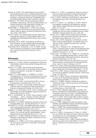 Vannoy, B. (1989). The relationship among motiva-
tional dispositions, basic conditioning factors, and
the power element of self-care agency in people be-
ginning a weight loss program. Unpublished doc-
toral dissertation, Wayne State University, Detroit.
Villarruel, A. M. (1995). Mexican-American cultural
meanings, expressions, self-care and dependent care
actions associated with experiences of pain. Re-
search in Nursing & Health, 18(5), 427–436.
Ward-Griffin, C., & Bramwell, L. (1990). The congru-
ence of elderly client and nurse perceptions of the
clients’self-care agency. Journal of Advanced Nurs-
ing, 15(9), 1070–1077.
West, P. (1993). The relationship between depression
and self-care agency in young adult women. Un-
published doctoral dissertation, Wayne State Univer-
sity, Detroit.
Whetstone, W. R. (1987). Perceptions of self-care in
East Germany: A cross-cultural empirical investiga-
tion. Journal of Advanced Nursing, 12, 167–176.
Whetstone, W. R., & Hansson, A. M. O. (1989). Percep-
tions of self-care in Sweden: A cross-cultural replica-
tion. Journal of Advanced Nursing, 14(11),
962–969.
Bibliography
Ailinger, R. L. (1993). Patient’s explanations of rheuma-
toid arthritis. Western Journal of Nursing Research,
15(3), 340–351.
Allison, S. E. (1985). Structuring nursing practice
based on Orem’s theory of nursing:A nurse admin-
istrator’s perspective. Norwalk, CT: Appleton-
Century-Crofts.
Allison, S. E., McLaughlin, K., & Walker, D. (1991).
Nursing theory: A tool to put nursing back into nurs-
ing administration. Nursing Administration Quar-
terly, 15(3), 72–78.
Angeles, D. M. (1991). An Orem-based NICU orienta-
tion checklist, Neonatal-Nater, 9(7) 43–48.
Berbiglia, V. A. (1991). A case study: Perspectives on a
self-care deficit nursing theory-based curriculum.
Journal of Advanced Nursing, 16, 1158–1163.
Bidigare, S. A., & Oermann, M. H. (1991). Attitudes and
knowledge of nurses regarding organ procurement.
Heart and Lung, 20, 20–24.
Biley, F., & Dennerley, M. (1990). Orem’s model: A criti-
cal analysis . . . part 2. Nursing (London):The Jour-
nal of Clinical Practice, Education and Manage-
ment, 4(13), 21–22.
Bliss-Holtz, V. J. (1988). Primiparas’prenatal concern for
learning infant care. Nursing Research, 37, 20–24.
Bliss-Holtz, V. J. (1991). Developmental tasks of preg-
nancy and prenatal education. International Jour-
nal of Childbirth Education, 6(1), 29–31.
Bottorff, J. L. (1988). Assessing an instrument in a pilot
project: The self-care agency questionnaire. Cana-
dian Journal of Nursing Research, 20, 7–16.
Campbell, J. C. (1986). Nursing assessment for risk of
homicide with battered women. Advances in Nurs-
ing Science, 8(4), 36–51.
Campbell, J. C. (1989). A test of two explanatory mod-
els of women’s responses to battering. Nursing Re-
search, 38, 18–24.
Comley, A. L. (1994). A comparative analysis of Orem’s
self-care model and Peplau’s interpersonal theory.
Journal of Advanced Nursing, 20(4), 755–760.
Conn, V. (1991). Self-care actions taken by older adults
for influenza and colds. Nursing Research, 40,
176–181.
Conn, V. S., Taylor, S. G., & Kelley, S. (1991). Medica-
tion regimen complexity and adherence among
older adults. Image: Journal of Nursing Scholar-
ship, 23, 231–235.
Dellasega, C. (1995). SCOPE: A practical method for as-
sessing the self-care status of elderly persons. Reha-
bilitation Nursing Research, 4(4), 128–135.
Denyes, M. J. (1988). Orem’s model used for health
promotion: Directions from research. Advances in
Nursing Science Research, 11(1), 13–21.
Denyes, M. J. (1993). Response to“Predictors of chil-
dren’s self-care performance: Testing the theory of
self-care deficit.”Scholarly Inquiry for Nursing
Practice, 7, 213–217.
Denyes, M. J., Neuman, B. M., & Villarruel, A. M.
(1991). Nursing actions to prevent and alleviate pain
in hospitalized children. Issues in Comprehensive
Pediatric Nursing, 14, 31–48.
Denyes, M. J., O’Connor, N. A., Oakley, D., & Ferguson,
S. (1989). Integrating nursing theory, practice and
research through collaborative practice. Journal of
Advanced Nursing, 14, 141–145.
Dodd, M. J. (1983). Self-care for side effects in cancer
chemotherapy: An assessment of nursing interven-
tions—part 2. Cancer Nursing, 6, 63–67.
Dodd, M. J. (1984). Measuring informational interven-
tion for chemotherapy knowledge and self-care be-
havior. Research in Nursing and Health, 7, 43–50.
Dodd, M. J. (1987). Efficacy of proactive information
on self-care in radiation therapy patients. Heart and
Lung, 16, 538–544.
Dodd, M. J. (1988a). Efficacy of proactive information
on self-care in chemotherapy patients. Patient Edu-
cation and Counseling, 11, 215–225.
Dodd, M. J. (1988b). Patterns of self-care in patients
with breast cancer. Western Journal of Nursing Re-
search, 10, 7–24.
Dodd, M. J. (1997). Self-Care: Ready or not! Oncology
Nursing Forum, 24(6), 983–990.
Dowd, T. (1993). Relationships among health state
factors, foundational capabilities, and urinary in-
continence self-care in women. Unpublished doc-
toral dissertation, Wayne State University, Detroit.
Dowd, T. T. (1991). Discovering older women’s experi-
ence of urinary incontinence. Research in Nursing
and Health, 14, 179–186.
Evers, G. (1989). Appraisal of self-care agency scale:
Validity and reliability testing with Dutch popula-
tions.Van Gorcum: Assen/Maastricht.
Ewing, G. (1989). The nursing preparation of stoma pa-
tients for self-care. Journal of Advanced Nursing,
14, 411–420.
Fawcett, J., Ellis, V., Underwood, P., Naqvi, A., & Wil-
son, D. (1990). The effect of Orem’s self-care model
on nursing care in a nursing home setting. Journal
of Advanced Nursing, 15, 659–666.
Frey, M. A., & Denyes, M. J. (1989). Health and illness
self-care in adolescents with IDDM: A test of Orem’s
theory. Advances in Nursing Sciences, 12(1),
67–75.
189Chapter 13 Marjorie A.Isenberg Self-Care Deficit Nursing Theory
Copyright © 2001 F.A. Davis Company
 
