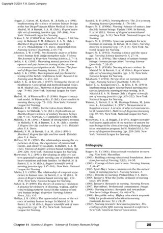 Heggie, J., Garon, M., Kodiath, M., & Kelly, A. (1994).
Implementing the science of unitary human beings
at the San Diego Veterans Affairs Medical Center. In
Madrid, M. & Barrett, E. A. M. (Eds.), Rogers’ scien-
tific art of nursing practice (pp. 285–304). New
York: National League for Nursing.
Hektor, L. M. (1989/1994). Martha E. Rogers: A life his-
tory. In Malinski, V. M. & Barrett, E. A. M. (Eds.),
Martha E.Rogers: Her life and her work (pp.
10–27). Philadelphia: F. A. Davis. (Reprinted from
Nursing Science Quarterly, 2, 63–73).
Johnston, L. W. (1994). Psychometric analysis of John-
ston’s human field image metaphor scale. Visions:
The Journal of Rogerian Nursing Science, 2, 7–11.
Leddy, S. K. (1995). Measuring mutual process: Devel-
opment and psychometric testing of the person-
environment participation scale. Visions:The Jour-
nal of Rogerian Nursing Science, 3, 20–31.
Leddy, S. K. (1996). Development and psychometric
testing of the Leddy Healthiness Scale. Research in
Nursing and Health, 19, 431–440.
Leddy, S. K., & Fawcett, J. (1997). Testing the theory of
healthiness: Conceptual and methodological issues.
In M. Madrid (Ed.), Patterns of Rogerian knowing
(pp. 75–86). NewYork: National League for Nurs-
ing.
Madrid, M., & Winstead-Fry, P. (1986). Rogers’concep-
tual model. In Winstead-Fry, P. (Ed.), Case studies in
nursing theory (pp. 73–102). NewYork: National
League for Nursing.
Malinski, V. M. (1986). Further ideas from Martha
Rogers. In Malinski, V. M. (Ed.), Explorations on
Martha Rogers’ science of unitary human beings
(pp. 9–14). Norwalk, CT: Appleton-Century-Crofts.
Malinski, V. M. (1994). A family of strong-willed women.
In Malinski, V. M. & Barrett, E. A. M. (Eds.), Martha
E.Rogers: Her life and her work (pp. 3–9). Philadel-
phia: F. A. Davis.
Malinski, V. M., & Barrett, E. A. M., (Eds.) (1994).
Martha E.Rogers: Her life and her work. Philadel-
phia: F. A. Davis.
McEvoy, M. D. (1990). The relationships among the ex-
perience of dying, the experience of paranormal
events, and creativity in adults. In Barrett, E. A. M.
(Ed.), Visions of Rogers’ science-based nursing (pp.
209–228). NewYork: National League for Nursing.
Morwessel, N. J. (1994). Developing an effective pat-
tern appraisal to guide nursing care of children with
heart variations and their families. In Madrid, M. &
Barrett, E. A. M. (Eds.), Rogers’ scientific art of
nursing practice (pp. 147–161). NewYork: National
League for Nursing.
Paletta, J. L. (1990). The relationship of temporal expe-
rience to human time. In Barrett, E. A. M. (Ed.), Vi-
sions of Rogers’ science-based nursing (pp. 239–
253). NewYork: National League for Nursing.
Parker, K. P. (1989). The theory of sentience evolution:
A practice-level theory of sleeping, waking, and be-
yond waking patterns based on the science of uni-
tary human beings. Rogerian Nursing Science
News, 2(1), 4–6.
Phillips, J. R. (1994). The open-ended nature of the sci-
ence of unitary human beings. In Madrid, M. &
Barret, E. A. M. (Eds.), Rogers’ scientific art of nurs-
ing practice (pp. 11–25). NewYork: National
League for Nursing.
Randell, B. P. (1992). Nursing theory: The 21st century.
Nursing Science Quarterly, 5, 176–184.
Rogers, M. E. (1990a). Nursing: Science of unitary, irre-
ducible human beings: Update 1990. In Barrett,
E. A. M. (Ed.), Visions of Rogers’ science-based
nursing (pp. 5–11). NewYork: National League for
Nursing.
Rogers, M. E. (1990b). Space-age paradigm for new
frontiers in nursing. In Parker, M. E. (Ed.), Nursing
theories in practice (pp. 105–113). NewYork: Na-
tional League for Nursing.
Rogers, M. E. (1992). Nursing science and the space
age. Nursing Science Quarterly, 5, 27–34.
Rogers, M. E. (1994a). The science of unitary human
beings: Current perspectives. Nursing Science
Quarterly, 7, 33–35.
Rogers, M. E. (1994b). Nursing science evolves. In
Madrid, M. & Barrett, E. A. M. (Eds.), Rogers’ scien-
tific art of nursing practice (pp. 3–9). NewYork:
National League for Nursing.
Takahashi, T. (1992). Perspectives on nursing knowl-
edge. Nursing Science Quarterly, 5, 86–91.
Tudor, C. A., Keegan-Jones, L., & Bens, E. M. (1994).
Implementing Rogers’science-based nursing prac-
tice in a pediatric nursing service setting. In M.
Madrid & E. A. M. Barrett (Eds.), Rogers’ scientific
art of nursing practice (pp. 305–322). NewYork:
National League for Nursing.
Watson, J., Barrett, E. A. M., Hastings-Tolsma, M., John-
ston, L., & Gueldner, S. (1997). Measurement in
Rogerian science: A review of selected instruments.
In M. Madrid (Ed.), Patterns of Rogerian knowing
(pp. 87–99). NewYork: National League for Nurs-
ing.
Woodward, T. A., & Heggie, J. (1997). Rogers in reality:
Staff nurse application of the science of unitary hu-
man beings in the clinical setting following changes
in an orientation program. In M. Madrid (Ed.), Pat-
terns of Rogerian knowing (pp. 239–248). New
York: National League for Nursing.
Bibliography
Rogers, M. F. (1961). Educational revolution in nurs-
ing. NewYork: Macmillan.
(1963). Building a strong educational foundation. Amer-
ican Journal of Nursing, 63(6), 94–95.
(1963). Courage of their convictions. Nursing Science,
1, 44–47.
(1963, April–May). Some comments on the theoretical
basis of nursing practice. Nursing Science, 1.
(1964). Reveille in nursing. Philadelphia: F. A. Davis.
(1965, January). What the public demands of nursing
today. RN.28:80.
(1966, January). Research in nursing. Nursing Forum.
(1967, December). Professional commitment. Image.
(1968). Nursing science: Research and researchers.
Teachers College Record, 69, 469–476.
(1968). For public safety: Higher education’s responsi-
bility for professional education in nursing.
Hartwick Review, 5(1), 21–25.
(1969). Nursing research: Relevant to practice. Pro-
ceedings of the fifth nursing research conference.
NewYork: American Nurses’Association.
203Chapter 14 Martha E.Rogers Science of Unitary Human Beings
Copyright © 2001 F.A. Davis Company
 