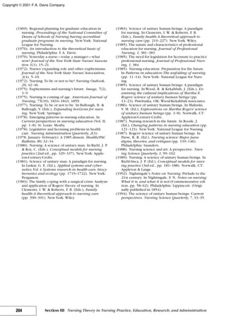 (1969). Regional planning for graduate education in
nursing. Proceedings of the National Committee of
Deans of Schools of Nursing having accredited
graduate programs in nursing. NewYork: National
League for Nursing.
(1970). An introduction to the theoretical basis of
nursing. Philadelphia: F. A. Davis.
(1970). Yesterday a nurse—today a manager—what
now? Journal of the NewYork State Nurses’Associa-
tion 1(1), 15–21.
(1972). Nurses’expanding role and other euphemisms.
Journal of the NewYork State Nurses’Association,
3(4), 5–10.
(1972). Nursing: To be or not to be? Nursing Outlook,
20, 42–46.
(1975). Euphemisms and nursing’s future. Image, 7(2),
3–9.
(1975). Nursing is coming of age. American Journal of
Nursing, 75(10), 1834–1843, 1859.
(1977). Nursing: To be or not to be. In Bullough, B. &
Bullough, V. (Eds.), Expanding horizons for nurs-
ing. NewYork: Springer.
(1978). Emerging patterns in nursing education. In
Current perspectives in nursing education (Vol. II,
pp. 1–8). St. Louis: Mosby.
(1978). Legislative and licensing problems in health
care. Nursing Administration Quarterly, 2(3).
(1978, January–February). A 1985 dissent. Health/PAC
Bulletin, 80, 32–34.
(1980). Nursing: A science of unitary man. In Riehl, J. P.
& Roy, C. (Eds.), Conceptual models for nursing
practice (2nd ed., pp. 329–337). NewYork: Apple-
ton-Century-Crofts.
(1981). Science of unitary man: A paradigm for nursing.
In Laskar, G. E. (Ed.), Applied systems and cyber-
netics,Vol.4.Systems research in health care, biocy-
bernetics and ecology (pp. 1719–1722). NewYork:
Pergamon.
(1983). The family coping with a surgical crisis: Analysis
and application of Rogers’theory of nursing. In
Clements, I. W. & Roberts, F. B. (Eds.), Family
health:A theoretical approach to nursing care
(pp. 390–391). NewYork: Wiley.
(1983). Science of unitary human beings: A paradigm
for nursing. In Clements, I. W. & Roberts, F. B.
(Eds.), Family health:A theoretical approach to
nursing care (pp. 219–227). NewYork: Wiley.
(1985). The nature and characteristics of professional
education for nursing. Journal of Professional
Nursing, 1, 381–383.
(1985). The need for legislation for licensure to practice
professional nursing. Journal of Professional Nurs-
ing, 1, 384.
(1985). Nursing education: Preparation for the future.
In Patterns in education:The unfolding of nursing
(pp. 11–14). NewYork: National League for Nurs-
ing.
(1985). Science of unitary human beings: A paradigm
for nursing. In Wood, R. & Kekahbah, J. (Eds.), Ex-
amining the cultural implications of Martha E.
Rogers’ science of unitary human beings (pp.
13–23). Pawhuska, OK: Wood-Kekahbah Associates.
(1986). Science of unitary human beings. In Malinski,
V. M. (Ed.), Explorations on Martha Rogers’ science
of unitary human beings (pp. 3–8). Norwalk, CT:
Appleton-Century-Crofts.
(1987). Nursing research in the future. In Roode, J.
(Ed.), Changing patterns in nursing education (pp.
121–123). NewYork: National League for Nursing.
(1987). Rogers’science of unitary human beings. In
Parse, R. R. (Ed.), Nursing science: Major para-
digms, theories, and critiques (pp. 139–146).
Philadelphia: Saunders.
(1988). Nursing science and art: A prospective. Nurs-
ing Science Quarterly, 1, 99–102.
(1989). Nursing: A science of unitary human beings. In
Riehl-Sisca, J. P. (Ed.), Conceptual models for nurs-
ing practice (3rd ed., pp. 181–188). Norwalk, CT:
Appleton & Lange.
(1992). Nightingale’s Notes on Nursing: Prelude to the
21st century. In Nightingale, F. N. Notes on nursing:
What it is, and what it is not (Commemorative edi-
tion, pp. 58–62). Philadelphia: Lippincott. (Origi-
nally published in 1854)
(1994). The science of unitary human beings: Current
perspectives. Nursing Science Quarterly, 7, 33–35.
204 Section III Nursing Theory in Nursing Practice, Education, Research, and Administration
Copyright © 2001 F.A. Davis Company
 