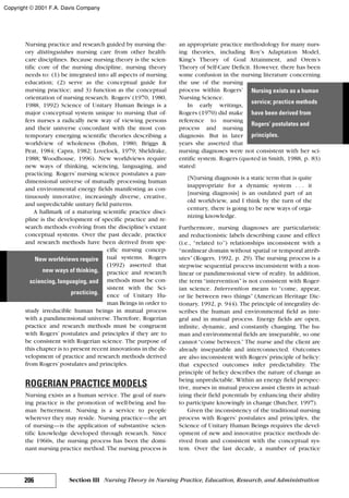 Nursing practice and research guided by nursing the-
ory distinguishes nursing care from other health-
care disciplines. Because nursing theory is the scien-
tific core of the nursing discipline, nursing theory
needs to: (1) be integrated into all aspects of nursing
education; (2) serve as the conceptual guide for
nursing practice; and 3) function as the conceptual
orientation of nursing research. Rogers’(1970, 1980,
1988, 1992) Science of Unitary Human Beings is a
major conceptual system unique to nursing that of-
fers nurses a radically new way of viewing persons
and their universe concordant with the most con-
temporary emerging scientific theories describing a
worldview of wholeness (Bohm, 1980; Briggs &
Peat, 1984; Capra, 1982; Lovelock, 1979; Sheldrake,
1988; Woodhouse, 1996). New worldviews require
new ways of thinking, sciencing, languaging, and
practicing. Rogers’ nursing science postulates a pan-
dimensional universe of mutually processing human
and environmental energy fields manifesting as con-
tinuously innovative, increasingly diverse, creative,
and unpredictable unitary field patterns.
A hallmark of a maturing scientific practice disci-
pline is the development of specific practice and re-
search methods evolving from the discipline’s extant
conceptual systems. Over the past decade, practice
and research methods have been derived from spe-
cific nursing concep-
tual systems. Rogers
(1992) asserted that
practice and research
methods must be con-
sistent with the Sci-
ence of Unitary Hu-
man Beings in order to
study irreducible human beings in mutual process
with a pandimensional universe. Therefore, Rogerian
practice and research methods must be congruent
with Rogers’ postulates and principles if they are to
be consistent with Rogerian science. The purpose of
this chapter is to present recent innovations in the de-
velopment of practice and research methods derived
from Rogers’postulates and principles.
ROGERIAN PRACTICE MODELS
Nursing exists as a human service. The goal of nurs-
ing practice is the promotion of well-being and hu-
man betterment. Nursing is a service to people
wherever they may reside. Nursing practice—the art
of nursing—is the application of substantive scien-
tific knowledge developed through research. Since
the 1960s, the nursing process has been the domi-
nant nursing practice method. The nursing process is
an appropriate practice methodology for many nurs-
ing theories, including Roy’s Adaptation Model,
King’s Theory of Goal Attainment, and Orem’s
Theory of Self-Care Deficit. However, there has been
some confusion in the nursing literature concerning
the use of the nursing
process within Rogers’
Nursing Science.
In early writings,
Rogers (1970) did make
reference to nursing
process and nursing
diagnosis. But in later
years she asserted that
nursing diagnoses were not consistent with her sci-
entific system. Rogers (quoted in Smith, 1988, p. 83)
stated:
[N]ursing diagnosis is a static term that is quite
inappropriate for a dynamic system . . . it
[nursing diagnosis] is an outdated part of an
old worldview, and I think by the turn of the
century, there is going to be new ways of orga-
nizing knowledge.
Furthermore, nursing diagnoses are particularistic
and reductionistic labels describing cause and effect
(i.e., “related to”) relationships inconsistent with a
“nonlinear domain without spatial or temporal attrib-
utes” (Rogers, 1992, p. 29). The nursing process is a
stepwise sequential process inconsistent with a non-
linear or pandimensional view of reality. In addition,
the term “intervention” is not consistent with Roger-
ian science. Intervention means to “come, appear,
or lie between two things” (American Heritage Dic-
tionary, 1992, p. 944). The principle of integrality de-
scribes the human and environmental field as inte-
gral and in mutual process. Energy fields are open,
infinite, dynamic, and constantly changing. The hu-
man and environmental fields are inseparable, so one
cannot“come between.” The nurse and the client are
already inseparable and interconnected. Outcomes
are also inconsistent with Rogers’principle of helicy:
that expected outcomes infer predictability. The
principle of helicy describes the nature of change as
being unpredictable. Within an energy field perspec-
tive, nurses in mutual process assist clients in actual-
izing their field potentials by enhancing their ability
to participate knowingly in change (Butcher, 1997).
Given the inconsistency of the traditional nursing
process with Rogers’ postulates and principles, the
Science of Unitary Human Beings requires the devel-
opment of new and innovative practice methods de-
rived from and consistent with the conceptual sys-
tem. Over the last decade, a number of practice
206 Section III Nursing Theory in Nursing Practice, Education, Research, and Administration
New worldviews require
new ways of thinking,
sciencing, languaging, and
practicing.
Nursing exists as a human
service; practice methods
have been derived from
Rogers’ postulates and
principles.
Copyright © 2001 F.A. Davis Company
 