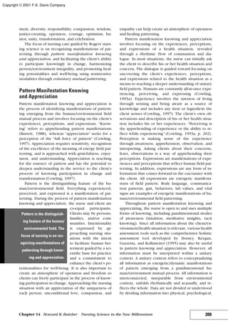 ment, diversity, responsibility, compassion, wisdom,
justice-creating, openness, courage, optimism, hu-
mor, unity, transformation, and celebration.
The focus of nursing care guided by Rogers’ nurs-
ing science is on recognizing manifestations of pat-
terning through pattern manifestation knowing
and appreciation, and facilitating the client’s ability
to participate knowingly in change, harmonizing
person/environment integrality, and promoting heal-
ing potentialities and well-being using noninvasive
modalities through voluntary mutual patterning.
Pattern Manifestation Knowing
and Appreciation
Pattern manifestation knowing and appreciation is
the process of identifying manifestations of pattern-
ing emerging from the human/environmental field
mutual process and involves focusing on the client’s
experiences, perceptions, and expressions. “Know-
ing” refers to apprehending pattern manifestations
(Barrett, 1988), whereas “appreciation” seeks for a
perception of the “full force of pattern” (Cowling,
1997). Appreciation requires sensitivity, recognition
of the excellence of the meaning of energy field pat-
terning, and is approached with gratefulness, enjoy-
ment, and understanding. Appreciation is reaching
for the essence of pattern and has the potential to
deepen understanding in the service to the client’s
process of knowing participation in change and
transformation (Cowling, 1997).
Pattern is the distinguishing feature of the hu-
man/environmental field. Everything experienced,
perceived, and expressed is a manifestation of pat-
terning. During the process of pattern manifestation
knowing and appreciation, the nurse and client are
co-equal participants.
Clients may be persons,
families, and/or com-
munities. Intentionality
is expressed by ap-
proaching nursing situ-
ations with the intent
to facilitate human bet-
terment guided by a sci-
entific base for practice
and a commitment to
enhance the client’s po-
tentionalities for well-being. It is also important to
create an atmosphere of openness and freedom so
clients can freely participate in the process of know-
ing participation in change. Approaching the nursing
situation with an appreciation of the uniqueness of
each person, unconditional love, compassion, and
empathy can help create an atmosphere of openness
and healing patterning.
Pattern manifestation knowing and appreciation
involves focusing on the experiences, perceptions,
and expressions of a health situation, revealed
through a rhythmic flow of communion and dia-
logue. In most situations, the nurse can initially ask
the client to describe his or her health situation and
concern. The dialogue is guided toward focusing on
uncovering the client’s experiences, perceptions,
and expressions related to the health situation as a
means to reaching a deeper understanding of unitary
field pattern. Humans are constantly all-at-once expe-
riencing, perceiving, and expressing (Cowling,
1993a). Experience involves the rawness of living
through sensing and being aware as a source of
knowledge and includes any item or ingredient the
client senses (Cowling, 1997). The client’s own ob-
servations and description of his or her health situa-
tion includes his or her experiences. “Perceiving is
the apprehending of experience or the ability to re-
flect while experiencing” (Cowling, 1993a, p. 202).
Perception is making sense of the experience
through awareness, apprehension, observation, and
interpreting. Asking clients about their concerns,
fears, observations is a way of apprehending their
perceptions. Expressions are manifestations of expe-
riences and perceptions that reflect human field pat-
terning. In addition, expressions are any form of in-
formation that comes forward in the encounter with
the client. All expressions are energetic manifesta-
tions of field pattern. Body language, communica-
tion patterns, gait, behaviors, lab values, and vital
signs are examples of energetic manifestations of hu-
man/environmental field patterning.
Throughout pattern manifestation knowing and
appreciating, the nurse is open to and uses multiple
forms of knowing, including pandimensional modes
of awareness (intuition, meditative insights, tacit
knowing). Since all information about the client/en-
vironment/health situation is relevant, various health
assessment tools such as the comprehensive holistic
assessment tool developed by Dossey, Keegan,
Guzzetta, and Kolkmeirer (1995) may also be useful
in pattern knowing and appreciation. However, all
information must be interpreted within a unitary
context. A unitary context refers to conceptualizing
all information as energetic/dynamic manifestations
of pattern emerging from a pandimensional hu-
man/environment mutual process. All information is
interconnected, inseparable from environmental
context, unfolds rhythmically and acausally, and re-
flects the whole. Data are not divided or understood
by dividing information into physical, psychological,
209Chapter 14 Howard K.Butcher Nursing Science in the New Millennium
Pattern is the distinguish-
ing feature of the human/
environmental field. The
focus of nursing is on rec-
ognizing manifestations of
patterning through know-
ing and appreciation.
Copyright © 2001 F.A. Davis Company
 