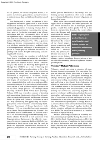 social, spiritual, or cultural categories. Rather, a fo-
cus on experiences, perceptions, and expressions is
a synthesis more than and different from the sum of
parts.
More importantly, a unitary perspective in nurs-
ing practice leads to an appreciation of new kinds of
information that may not be considered within other
conceptual approaches to nursing practice. For ex-
ample, pattern information concerning time percep-
tion, sense of rhythm or movement, sense of con-
nectedness with the environment, ideas of one’s
own personal myth, and sense of integrity are rele-
vant indicators of human/environment/health poten-
tialities (Madrid & Winstead-Fry, 1986). A person’s
hopes and dreams, communication patterns, sleep-
rest rhythms, comfort-discomfort, waking-beyond
waking experiences, and degree of knowing partici-
pation in change provide important information re-
garding each client’s thoughts and feelings concern-
ing a health situation.
The nurse can also use a number of tools derived
from Rogers’ postulates and principles to enhance
the collecting and understanding of relevant informa-
tion specific to Rogerian science. Barrett (1989) de-
veloped the Power as Knowing Participation in
Change Tool (PKPCT) as a way of knowing the
client’s energy field pattern in relation to his or her
capacity to knowingly participate in the continuous
patterning of human and environmental fields as
manifested in frequencies of awareness, choice-
making ability, sense of freedom to act intentionally,
and degree of involvement in creating change. A
score on each of the four scales is an indicator of hu-
man/environmental field patterning in relation to the
client’s sense of how he or she is participating in his
or her own change process. The Hastings-Tolsma
Diversity of Human Field Pattern Scale (Hastings-
Tolsma, 1992) may be used as a means of knowing
and appreciating clients’ perceptions of the diversity
of their energy field patterns, and Johnson’s Human
Image Metaphor Scale (Johnson, 1994) can be used
as a way of knowing and appreciating the clients’
perceptions of the wholeness of their energy fields.
Watson’s Assessment of Dream Experience Scale
(Watson, 1993) can be used to know and appreciate
each client’s dream experiences and Ference’s Hu-
man Field Motion Tool (Ference, 1979) is an indica-
tor of the wave frequency pattern of the energy field.
Paletta (1990) developed a tool consistent with
Rogerian science that measures the subjective aware-
ness of temporal experience. Leddy’s (1995) Person-
Environment Participation Scale may be used to
know and appreciate expansiveness and ease of a
person’s participation in the human/environment/
health process. Disturbances are energy field pat-
terning and may manifest as a low score in either
power, human field motion, diversity of pattern, or
human field image.
When initial pattern manifestation knowing and
appreciation is complete, the nurse synthesizes all
the pattern information into a meaningful pattern
profile. Usually the pattern profile will be in the
form of a narrative that describes the essence of the
properties, features, and
qualities of the human/
environment/health sit-
uation. The pattern pro-
file reflects the essence
of the client’s experi-
ences, perceptions, and
expressions, and, in ad-
dition to a narrative
form, the pattern pro-
file may also include di-
agrams, poems, listings,
phrases, and/or metaphors. Interpretations of any
measurement tools may also be incorporated into the
pattern profile.
Voluntary Mutual Patterning
Voluntary mutual patterning is a process of trans-
forming human/environmental field patterning. The
goal of voluntary mutual patterning is to facilitate
each client’s ability to participate knowingly in
change, harmonize person/environment integrality,
and promote healing potentialities, lifestyle changes,
and well-being in the client’s desired direction of
change or attachment to predetermined outcomes.
The process is mutual in that both the nurse and the
client are changed with each encounter, each pat-
terning one another and coevolving together. The
process is voluntary and intentional in that the nurse
approaches each nursing situation with the inten-
tion of promoting well-being and human betterment.
Intentionality is an active process of desiring action
and is the volitional propagation of energy. Action is
a process of movement or transformation of energy
(Butcher, 1998a). “Voluntary” signifies freedom of
choice or action without external compulsion (Bar-
rett, 1998). The nurse has no investment in changing
the client in a particular way.
Whereas patterning is continuous, voluntary mu-
tual patterning may begin by sharing the pattern pro-
file with the client. Sharing the pattern profile with
the client is a means of validating the interpretation
of pattern information and may spark further dia-
logue, revealing new and more in-depth information.
Sharing the pattern profile with the client facilitates
210 Section III Nursing Theory in Nursing Practice, Education, Research, and Administration
Middle-range Rogerian
practice theories are
useful for pattern mani-
festation knowing and
appreciation, and voluntary
mutual patterning
processes.
Copyright © 2001 F.A. Davis Company
 