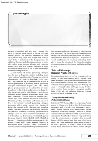 pattern recognition and also may enhance the
client’s knowing participation in his or her own
change process. An increased awareness of one’s
own pattern may offer new insight and increase
one’s desire to participate in the change process. In
addition, the nurse and client can continue to mutu-
ally explore goals, options, choices, and voluntary
mutual patterning strategies as a means to facilitate
the client’s actualization of his or her human/envi-
ronmental field potentials.
A wide variety of mutual patterning strategies
may be used in Rogerian practice, including many
“interventions”identified in the Nursing Intervention
Classification (McCloskey & Bulechek, 1996). How-
ever, interventions are reconceptualized within a
unitary perspective as voluntary mutual patterning
strategies. Furthermore, Rogers (1988, 1992, 1994)
placed great emphasis on modalities that are tradi-
tionally viewed as holistic and noninvasive. In partic-
ular, therapeutic touch, guided imagery, and the use
of humor, sound, dialogue, affirmations, music, mas-
sage, journaling, exercise, nutrition, reminiscence,
aroma, light, color, artwork, meditation, storytelling,
literature, poetry, movement, and dance are just a
few of the voluntary mutually patterning strategies
consistent with a unitary perspective. Sharing of
knowledge through health education, and providing
health education literature and teaching also have
the potential to enhance knowing participation in
change. These and other noninvasive modalities are
well described and documented in both the Rogerian
literature (Barrett, 1990; Madrid, 1997; Madrid &
Barrett, 1994) and in the holistic nursing practice lit-
erature (Dossey, 1997; Dossey, Keegan, Guzzetta, &
Kolkmeirer, 1995; Guzzetta, 1998). Evaluation is
continuous and is integral both to pattern manifesta-
tion knowing and appreciation and to voluntary mu-
tual patterning. The nurse is continuously evaluating
changes in patterning emerging from the human/
environmental field mutual process. Regardless of
which combination of voluntary patterning strate-
gies is used, the intention is for clients to actualize
their potentials related to human well-being and bet-
terment.
Selected Mid-range
Rogerian Practice Theories
In addition to the processes of the practice model, a
number of mid-range Rogerian practice theories have
been developed that are useful in informing the pat-
tern manifestation knowing and appreciation and
voluntary mutual patterning processes. Nursing sci-
ence is advanced when mid-range theory develop-
ment evolves from nursing’s conceptual models.
Each of the selected mid-range Rogerian practice
theories is briefly described below.
Theory of Power as Knowing
Participation in Change
Barrett’s (1989) Theory of Power as Knowing Partici-
pation in Change was derived directly from Rogers’
postulates and principles and interweaves aware-
ness, choices, freedom to act intentionally, and in-
volvement in creating changes. Power is a natural
continuous theme in the flow of life experiences and
dynamically describes how human beings participate
with the environment to actualize their potential.
Barrett (1983) pointed out that most theories of
power are causal and define power as the ability to
influence, prevent, or cause change with domi-
nance, force, and hierarchy. Power, within a Roger-
211Chapter 14 Howard K.Butcher Nursing Science in the New Millennium
your thoughts
Copyright © 2001 F.A. Davis Company
 