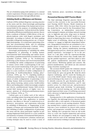 The art of kaleidoscoping with turbulence is a mutual
creative expression of beauty and grace and is a way of
enhancing perseverance through difficult times.
Enfolding Health-as-Wholeness-and-Harmony
Carboni (1995a) defined Rogerian nursing practice
as the nurse and the client knowingly participating
in evolutionary patterning of the human and environ-
mental fields for the purpose of enfolding health-as-
wholeness-and-harmony. Carboni derived the Enfold-
ing Health-as-Wholeness-and-Harmony practice theory
from a synthesis of Bohm’s (1980) theory of the im-
plicate-explicate order with Rogers’ postulates and
principles. According to Carboni, the three guiding
principles of Rogerian nursing practice are: (1) know-
ingly participating, (2) evolutionary patterning of hu-
man and environmental fields, and (3) enfolding
health-as-wholeness-and-harmony (Carboni, 1995a).
Carboni defined each of the major concepts.
Knowingly participating is “enfolding the subtle
configurations of patterning of healing human-
environmental field relationship and unitary know-
ing within a pandimensional field of nonlinearity and
acausality” (Carboni, 1995a, p. 76). Evolutionary
patterning of the human and environmental fields
is “enfolding the subtle configurations of patterning
of unitary action while co-participating in the non-
linear and acausal transforming of the gross configu-
rations of patterning of dis-ease and fragmenting
place to a new synthesis of subtle configurations of
patterning of health-within-illness healing place”
(Carboni, 1995a, pp. 76–77). Enfolding health-as-
wholeness-and-harmony is “enfolding the dynamic
matrix of subtle configurations of patterning of the
healing human field–environmental field relation-
ship, unitary knowing, unitary action, health-within-
illness and healing place within increasingly complex
and diverse pandimensional human field–environ-
mental field mutual process of higher wave fre-
quency patterns of wholeness-and-harmony-in-pro-
cess”(Carboni, 1995a, p. 77).
Carboni goes on to define each of the subcon-
cepts, including unitary knowing and unitary action.
Carboni’s model has wide application in nursing
practice. Any illness or“dis-ease”is understood as ex-
periences, perceptions, and expressions reflecting
an unfolding of disharmony or “fragmenting” of the
integrity of human and environmental fields. Within
this enfolding of subtle configurations of patterning,
the nurse and the client participate together in pat-
terning fragmented field patterns to a new synthesis
and harmony in human–environmental field patterns.
A wide variety of noninvasive voluntary mutual pat-
terning strategies may be used to create a sense of
unity, harmony, peace, sacredness, belonging, and
home.
Personalized Nursing LIGHT Practice Model
The final mid-range Rogerian practice theory dis-
cussed in this overview is the successful Personal-
ized Nursing LIGHT Practice Model (Anderson &
Smereck, 1989, 1992, 1994). For more than 10 years
the model has been used by the Personalized Nurs-
ing Corporation, an independent, nurse-owned,
nurse-managed company providing outreach nursing
care to high-risk and active drug users in Detroit,
Michigan. The goal of the LIGHT model is to assist
clients in improving their sense of well-being. With a
higher sense of well-being, clients are less likely to
continue to engage in high-risk drug-related behav-
iors. Drug-addicted behaviors are postulated to be a
painful means to experience an awareness of inte-
grality. During the pattern manifestation knowing
and appreciation process, clients are asked to name a
painful experience, encouraged to “be in the mo-
ment” in a safe place with the experience/feeling,
asked to identify the choices they usually make dur-
ing the painful experience, and then asked to iden-
tify pattern manifestations associated with their
usual choices. Well-being (global and current), life
pattern manifestations, and talents are also assessed
using a heuristic teaching tool.
The acronym LIGHT guides the voluntary mutual
patterning process. Nurses L—love the client, I—in-
tend to help, G—give care gently, H—help the client
improve well-being, and T—teach the healing pro-
cess of the LIGHT model. Clients make progress to-
ward well-being as they learn to L—love themselves,
I—identify concerns, G—give themselves goals, H—
have confidence and help themselves, and T—take
positive action. In a three-year pre- and postcontrol
treatment group study involving 744 participants,
clients who received nursing care with the LIGHT
model improved their sense of well-being associated
with a decrease in high-drug behaviors (Anderson &
Hockman, 1997).
Nursing practice is the application of nursing the-
ory. Together, the mid-range practice theories briefly
described offer a rich tapestry of theoretical guides
for unitary practice in any nursing situation. Practic-
ing nursing from a unitary perspective is a creative
leap into a new worldview in concert with contem-
porary and progressive scientific theories of whole-
ness. Shifting one’s perspective from an old world-
view to a new one requires immersion and serious
study. Readers are encouraged to study the original
works cited for each of the mid-range theories. For
students and nurses wishing to advance Rogerian sci-
214 Section III Nursing Theory in Nursing Practice, Education, Research, and Administration
Copyright © 2001 F.A. Davis Company
 