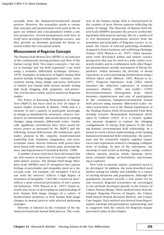 acausally from the human/environmental mutual
process. However, the researcher needs to ensure
that concepts and measurement tools used in the in-
quiry are defined and conceptualized within a uni-
tary perspective. Several measurement tools have al-
ready been developed within Rogerian science, and
they provide an abundant potential for future re-
search within this conceptual system.
Measurement of Rogerian Concepts
The Human Field Motion Test (HFMT) is an indicator
of the continuously moving position and flow of the
human energy field. Two major concepts—“my mo-
tor is running” and “my field expansion”—are rated
using a semantic differential technique (Ference,
1979). Examples of indicators of higher human field
motion include feeling imaginative, visionary, trans-
cendent, strong, sharp, bright, and active. Indicators
of relative low human field motion include feeling
dull, weak, dragging, dark, pragmatic, and passive.
The tool has been widely used in numerous Rogerian
studies.
The Power as Knowing Participation in Change
Tool (PKPCT) has been used in over 26 major re-
search studies (Caroselli & Barrett, 1998) and is a
measure of one’s capacity to participate knowingly
in change as manifested by awareness, choices, free-
dom to act intentionally, and involvement in creating
changes using semantic differential scales. Statisti-
cally significant correlations have been found be-
tween power as measured by the PKPCT and the
following: human field motion, life satisfaction, spiri-
tuality, purpose in life, empathy, transformational
leadership style, feminism, imagination, and socio-
economic status. Inverse relations with power have
been found with anxiety, chronic pain, personal dis-
tress, and hopelessness (Caroselli & Barrett, 1998).
A number of new tools have been developed that
are rich sources of measures of concepts congruent
with unitary science. The Human Field Image Meta-
phor Scale (HFMIS) used 25 metaphors that capture
feelings of potentiality and integrality rated on a Lik-
ert-type scale. For example, the metaphor “I feel at
one with the universe” reflects a high degree of
awareness of integrality; “I feel like a worn-out shoe”
reflects a more restricted perception of one’s poten-
tial (Johnston, 1994; Watson et al., 1997). Future re-
search may focus on developing an understanding of
how human field image changes in a variety of
health-related situations or how human field image
changes in mutual process with selected patterning
strategies.
Diversity is inherent in the evolution of the hu-
man/environmental mutual field process. The evolu-
tion of the human energy field is characterized by
the creation of more diverse patterns reflecting the
nature of change. The Diversity of Human Field Pat-
tern Scale (DHFPS) measures the process of diversify-
ing human field pattern and may also be a useful tool
to test theoretical propositions derived from the
postulates and principles of Rogerian science to ex-
amine the extent of selected patterning modalities
designed to foster harmony and well-being (Hastings-
Tolsma, 1992; Watson et al., 1997). Other measure-
ment tools developed within and unitary science
perspective that may be used in a wide variety of re-
search studies and in combination with other Roger-
ian measurements include Assessment of Dream Ex-
perience, which measures the diversity of dream
experience as a beyond-waking manifestation using a
20-item Likert scale (Watson, 1993; Watson et al.,
1997); Temporal Experience Scale (TES), which
measures the subjective experience of temporal
awareness (Paletta, 1990); and Leddy’s (1995)
Person-Environment Participation Scale, which
measures expansiveness and ease of participation
in the continuous human/environmental mutual
field process using semantic differential scales. An-
other noteworthy tool is the Mutual Exploration of
the Healing Human Field–Environmental Field Rela-
tionship Creative Measurement Instrument devel-
oped by Carboni (1992). It is a creative qualita-
tive measure designed to capture the changing
configurations of energy field pattern of the heal-
ing human/ environmental field relationship. As a
means to reach a better understanding of the healing
human/environmental field relationship, the partici-
pant and the researcher explore together experi-
ences and expressions related to changing configura-
tions of healing. In part of the instrument, the
meaning of such terms as flowing, energy, connect-
edness, oneness, process, whole, harmony, move-
ment, constant change, no boundaries, and resonat-
ing is explored.
New tools to measure unitary constructs need to
be developed. In addition, the tools described need
further testing for validity and reliability in a variety
of nursing situations and populations. Although the
quantitative measures provide a rich source for fu-
ture research, Rogerian researchers are encouraged
to use methods developed specific to the Science of
Unitary Human Beings. Three methods have been de-
veloped: Rogerian Process of Inquiry, the Unitary
Field Pattern Portrait Research Method, and Unitary
Case Inquiry. Each method was derived from Rogers’
unitary ontology and participatory epistemology and
is congruent with the criteria for Rogerian inquiry
presented earlier in this chapter.
219Chapter 14 Howard K.Butcher Nursing Science in the New Millennium
Copyright © 2001 F.A. Davis Company
 