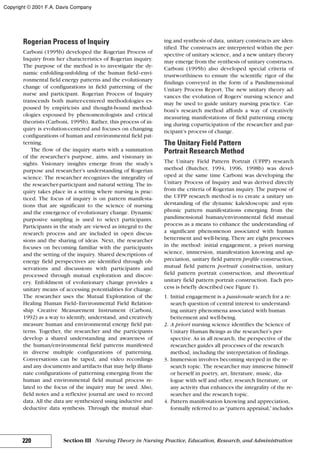 Rogerian Process of Inquiry
Carboni (1995b) developed the Rogerian Process of
Inquiry from her characteristics of Rogerian inquiry.
The purpose of the method is to investigate the dy-
namic enfolding-unfolding of the human field–envi-
ronmental field energy patterns and the evolutionary
change of configurations in field patterning of the
nurse and participant. Rogerian Process of Inquiry
transcends both matter-centered methodologies es-
poused by empiricists and thought-bound method-
ologies espoused by phenomenologists and critical
theorists (Carboni, 1995b). Rather, this process of in-
quiry is evolution-centered and focuses on changing
configurations of human and environmental field pat-
terning.
The flow of the inquiry starts with a summation
of the researcher’s purpose, aims, and visionary in-
sights. Visionary insights emerge from the study’s
purpose and researcher’s understanding of Rogerian
science. The researcher recognizes the integrality of
the researcher-participant and natural setting. The in-
quiry takes place in a setting where nursing is prac-
ticed. The focus of inquiry is on pattern manifesta-
tions that are significant to the science of nursing
and the emergence of evolutionary change. Dynamic
purposive sampling is used to select participants.
Participants in the study are viewed as integral to the
research process and are included in open discus-
sions and the sharing of ideas. Next, the researcher
focuses on becoming familiar with the participants
and the setting of the inquiry. Shared descriptions of
energy field perspectives are identified through ob-
servations and discussions with participants and
processed through mutual exploration and discov-
ery. Enfoldment of evolutionary change provides a
unitary means of accessing potentialities for change.
The researcher uses the Mutual Exploration of the
Healing Human Field–Environmental Field Relation-
ship Creative Measurement Instrument (Carboni,
1992) as a way to identify, understand, and creatively
measure human and environmental energy field pat-
terns. Together, the researcher and the participants
develop a shared understanding and awareness of
the human/environmental field patterns manifested
in diverse multiple configurations of patterning.
Conversations can be taped, and video recordings
and any documents and artifacts that may help illumi-
nate configurations of patterning emerging from the
human and environmental field mutual process re-
lated to the focus of the inquiry may be used. Also,
field notes and a reflexive journal are used to record
data. All the data are synthesized using inductive and
deductive data synthesis. Through the mutual shar-
ing and synthesis of data, unitary constructs are iden-
tified. The constructs are interpreted within the per-
spective of unitary science, and a new unitary theory
may emerge from the synthesis of unitary constructs.
Carboni (1995b) also developed special criteria of
trustworthiness to ensure the scientific rigor of the
findings conveyed in the form of a Pandimensional
Unitary Process Report. The new unitary theory ad-
vances the evolution of Rogers’ nursing science and
may be used to guide unitary nursing practice. Car-
boni’s research method affords a way of creatively
measuring manifestations of field patterning emerg-
ing during coparticipation of the researcher and par-
ticipant’s process of change.
The Unitary Field Pattern
Portrait Research Method
The Unitary Field Pattern Portrait (UFPP) research
method (Butcher, 1994, 1996, 1998b) was devel-
oped at the same time Carboni was developing the
Unitary Process of Inquiry and was derived directly
from the criteria of Rogerian inquiry. The purpose of
the UFPP research method is to create a unitary un-
derstanding of the dynamic kaleidoscopic and sym-
phonic pattern manifestations emerging from the
pandimensional human/environmental field mutual
process as a means to enhance the understanding of
a significant phenomenon associated with human
betterment and well-being. There are eight processes
in the method: initial engagement, a priori nursing
science, immersion, manifestation knowing and ap-
preciation, unitary field pattern profile construction,
mutual field pattern portrait construction, unitary
field pattern portrait construction, and theoretical
unitary field pattern portrait construction. Each pro-
cess is briefly described (see Figure 1).
1. Initial engagement is a passionate search for a re-
search question of central interest to understand-
ing unitary phenomena associated with human
betterment and well-being.
2. A priori nursing science identifies the Science of
Unitary Human Beings as the researcher’s per-
spective. As in all research, the perspective of the
researcher guides all processes of the research
method, including the interpretation of findings.
3. Immersion involves becoming steeped in the re-
search topic. The researcher may immerse himself
or herself in poetry, art, literature, music, dia-
logue with self and other, research literature, or
any activity that enhances the integrality of the re-
searcher and the research topic.
4. Pattern manifestation knowing and appreciation,
formally referred to as“pattern appraisal,”includes
220 Section III Nursing Theory in Nursing Practice, Education, Research, and Administration
Copyright © 2001 F.A. Davis Company
 