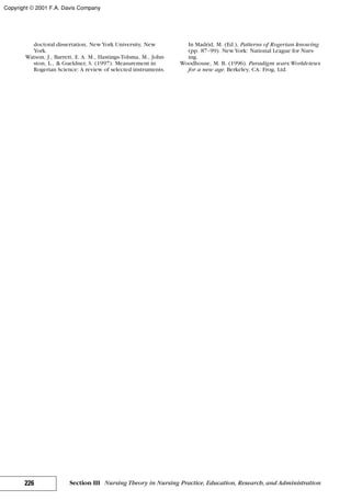 doctoral dissertation, NewYork University, New
York.
Watson, J., Barrett, E. A. M., Hastings-Tolsma, M., John-
ston, L., & Gueldner, S. (1997). Measurement in
Rogerian Science: A review of selected instruments.
In Madrid, M. (Ed.), Patterns of Rogerian knowing
(pp. 87–99). NewYork: National League for Nurs-
ing.
Woodhouse, M. B. (1996). Paradigm wars:Worldviews
for a new age. Berkeley, CA: Frog, Ltd.
226 Section III Nursing Theory in Nursing Practice, Education, Research, and Administration
Copyright © 2001 F.A. Davis Company
 