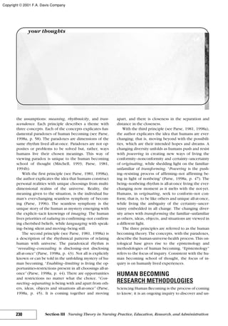 the assumptions: meaning, rhythmicity, and tran-
scendence. Each principle describes a theme with
three concepts. Each of the concepts explicates fun-
damental paradoxes of human becoming (see Parse,
1998a, p. 58). The paradoxes are dimensions of the
same rhythm lived all-at-once. Paradoxes are not op-
posites or problems to be solved but, rather, ways
humans live their chosen meanings. This way of
viewing paradox is unique to the human becoming
school of thought (Mitchell, 1993; Parse, 1981,
1994b).
With the first principle (see Parse, 1981, 1998a),
the author explicates the idea that humans construct
personal realities with unique choosings from multi-
dimensional realms of the universe. Reality, the
meaning given to the situation, is the individual hu-
man’s ever-changing seamless symphony of becom-
ing (Parse, 1996). The seamless symphony is the
unique story of the human as mystery emerging with
the explicit–tacit knowings of imaging. The human
lives priorities of valuing in confirming–not confirm-
ing cherished beliefs, while languaging with speak-
ing–being silent and moving–being still.
The second principle (see Parse, 1981, 1998a) is
a description of the rhythmical patterns of relating
human with universe. The paradoxical rhythm is
“revealing–concealing is disclosing–not disclosing
all-at-once” (Parse, 1998a, p. 43). Not all is explicitly
known or can be told in the unfolding mystery of hu-
man becoming. “Enabling–limiting is living the op-
portunities-restrictions present in all choosings all-at-
once” (Parse, 1998a, p. 44). There are opportunities
and restrictions no matter what the choice. “Con-
necting–separating is being with and apart from oth-
ers, ideas, objects and situations all-at-once” (Parse,
1998a, p. 45). It is coming together and moving
apart, and there is closeness in the separation and
distance in the closeness.
With the third principle (see Parse, 1981, 1998a),
the author explicates the idea that humans are ever-
changing; that is, moving beyond with the possibili-
ties, which are their intended hopes and dreams. A
changing diversity unfolds as humans push and resist
with powering in creating new ways of living the
conformity–nonconformity and certainty–uncertainty
of originating, while shedding light on the familiar-
unfamiliar of transforming. “Powering is the push-
ing–resisting process of affirming–not affirming be-
ing in light of nonbeing” (Parse, 1998a, p. 47). The
being–nonbeing rhythm is all-at-once living the ever-
changing now moment as it melts with the not-yet.
Humans, in originating, seek to conform–not con-
form; that is, to be like others and unique all-at-once,
while living the ambiguity of the certainty–uncer-
tainty embedded in all change. The changing diver-
sity arises with transforming the familiar–unfamiliar
as others, ideas, objects, and situations are viewed in
a different light.
The three principles are referred to as the human
becoming theory. The concepts, with the paradoxes,
describe the human-universe-health process. This on-
tological base gives rise to the epistemology and
methodologies of human becoming. “Epistemology”
refers to the focus of inquiry. Consistent with the hu-
man becoming school of thought, the focus of in-
quiry is on humanly lived experiences.
HUMAN BECOMING
RESEARCH METHODOLOGIES
Sciencing Human Becoming is the process of coming
to know; it is an ongoing inquiry to discover and un-
230 Section III Nursing Theory in Nursing Practice, Education, Research, and Administration
your thoughts
Copyright © 2001 F.A. Davis Company
 