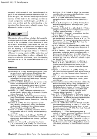 tological, epistemological, and methodological as-
pects of the human becoming school of thought. To-
ward that goal, the institute offers regular sessions
devoted to the study of the ontology and the re-
search and practice methodologies. All of the ses-
sions have as their goal the understanding of the
meaning of the human-universe-health process from
a human becoming perspective.
Summary
Through the efforts of Parse scholars the human be-
coming school of thought will continue to emerge as
a force in the twenty-first century evolution of nurs-
ing science. Knowledge gained from the basic re-
search studies will be synthesized to explicate fur-
ther the meaning of lived experiences. The findings
from applied research projects related to evaluation
of human becoming practice will be synthesized and
conclusions drawn. These syntheses will guide deci-
sions in creating the continuing vision for sciencing
and living the art of the human becoming school of
thought.
References
Allchin-Petardi, L. (1996). Weathering the storm: Perse-
vering through a difficult time. Unpublished doc-
toral dissertation, Loyola University, Chicago.
Arndt, M. J. (1995). Parse’sTheory of Human Becoming
in practice with hospitalized adolescents. Nursing
Science Quarterly, 8, 86–90.
Banonis, B. C. (1995). Metaphors in the practice of the
human becoming theory. In Parse, R. R. (Ed.), Illu-
minations:The human becoming theory in prac-
tice and research (pp. 87–95). NewYork: National
League for Nursing Press.
Baumann, S. L. (1996). Feeling uncomfortable: Chil-
dren in families with no place of their own. Nursing
Science Quarterly, 9, 152–159.
Beauchamp, C. (1990). The lived experience of strug-
gling with making a decision in a critical life situ-
ation. Unpublished doctoral dissertation, University
of Miami, FL.
Blanchard, D. (1996). The lived experience of inti-
macy:A study using Parse’s theory and research
methodology. Unpublished doctoral dissertation,
Wayne State University, Detroit, MI.
Bunkers, S. S. (1998). Considering tomorrow: Parse’s
theory-guided research. Nursing Science Quarterly,
11, 56–63.
Bunkers, S. S., Michaels, C., & Ethridge, P. (1997). Ad-
vanced practice nursing in community: Nursing’s
opportunity. Advanced Practice Nursing Quarterly,
2(4), 79–84.
Bunkers, S. S., Nelson, M. L., Leuning, C. J., Crane,
J. K., & Josephson, D. K. (1999). The Health Action
Model: Academia’s partnership with the community.
In Cohen, E. L. & DeBack, V. (Eds.), The outcomes
mandate: Case management in health care today
(pp. 92–100). St. Louis: Mosby.
Butler, M. J. (1988). Family transformation: Parse’s
theory in practice. Nursing Science Quarterly, 1,
68–74.
Butler, M. J., & Snodgrass, F. G. (1991). Beyond abuse:
Parse’s theory in practice. Nursing Science Quar-
terly, 4, 76–82.
Chapman, J. S., Mitchell, G. J., & Forchuk, C. (1994). A
glimpse of nursing theory-based practice in Canada.
Nursing Science Quarterly, 7, 104–112.
Cody, W. K. (1991). Grieving a personal loss. Nursing
Science Quarterly, 4, 61–68.
Cody, W. K. (1995a). The lived experience of grieving,
for families living with AIDS. In Parse, R. R. (Ed.), Il-
luminations:The human becoming theory in prac-
tice and research (pp. 197–242). NewYork: Na-
tional League for Nursing Press.
Cody, W. K. (1995b). The meaning of grieving for fami-
lies living with AIDS. Nursing Science Quarterly, 8,
104–114.
Cody, W. K. (1995c). Of life immense in passion, pulse,
and power: Dialoguing with Whitman and Parse, A
hermeneutic study. In Parse, R. R. (Ed.), Illumina-
tions:The human becoming theory in practice and
research (pp. 269–307). NewYork: National League
for Nursing Press.
Daly, J. (1995). The lived experience of suffering. In
Parse, R. R. (Ed.), Illuminations:The human be-
coming theory in practice and research (pp.
243–268). NewYork: National League for Nursing
Press.
Damgaard, G., & Bunkers, S. S. (1998). Nursing sci-
ence-guided practice and education: A state board of
nursing perspective. Nursing Science Quarterly, 11,
142–144.
Gouty, C. A. (1996). Feeling alone while with others.
Unpublished doctoral dissertation, Loyola Univer-
sity, Chicago.
International Consortium of Parse Scholars. (1996). The
human becoming theory: Living true presence in
nursing practice. Available from ICPS, c/o Pat Lyon,
The Rehabilitation Institute ofToronto, 550 Univer-
sity Avenue, Toronto, Ontario, Canada M5G 2A2.
Jonas, C. M. (1994). True presence through music.
Nursing Science Quarterly, 7, 102–103.
Jonas, C. M. (1995a). Evaluation of the human becom-
ing theory in family practice. In Parse, R. R. (Ed.), Il-
luminations:The human becoming theory in prac-
tice and research (pp. 347–366). NewYork:
National League for Nursing Press.
Jonas, C. M. (1995b). True presence through music for
persons living their dying. In Parse, R. R. (Ed.), Illu-
minations:The human becoming theory in prac-
tice and research (pp. 97–104). NewYork: National
League for Nursing Press.
Jonas-Simpson, C. (1998). Feeling understood:A
melody of human becoming. Unpublished doctoral
dissertation, Loyola University, Chicago.
Kelley, L. S. (1991). Struggling to go along when you do
not believe. Nursing Science Quarterly, 4, 123–129.
Kruse, B. (1996). The lived experience of serenity: Us-
ing Parse’s research method. Unpublished doctoral
dissertation, University of South Carolina at Colum-
bia.
233Chapter 15 Rosemarie Rizzo Parse The Human Becoming School of Thought
Copyright © 2001 F.A. Davis Company
 