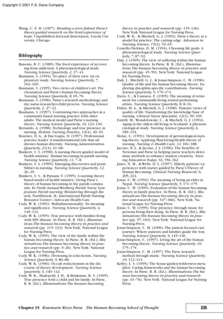 Wang, C. E. H. (1997). Mending a torn fishnet: Parse’s
theory-guided research on the lived experience of
hope. Unpublished doctoral dissertation, Loyola Uni-
versity, Chicago.
Bibliography
Banonis, B. C. (1989). The lived experience of recover-
ing from addiction: A phenomenological study.
Nursing Science Quarterly, 2, 37–43.
Baumann, S. (1994). No place of their own: An ex-
ploratory study. Nursing Science Quarterly, 7,
162–169.
Baumann, S. (1995). Two views of children’s art: Psy-
choanalysis and Parse’s human becoming theory.
Nursing Science Quarterly, 8, 65–70.
Baumann, S. (1996). Parse’s research methodology and
the nurse-researcher-child process. Nursing Science
Quarterly, 2, 27–32.
Baumann, S. (1997). Contrasting two approaches in a
community-based nursing practice with older
adults: The medical model and Parse’s nursing
theory. Nursing Science Quarterly, 10, 124–130.
Bernardo, A. (1998). Technology and true presence in
nursing. Holistic Nursing Practice, 12(4), 40–49.
Bournes, D. A., & Das Gupta, D. (1997). Professional
practice leader: A transformational role that ad-
dresses human diversity. Nursing Administration
Quarterly, 21(4), 61–68.
Bunkers, S. S. (1998). A nursing theory-guided model of
health ministry: Human becoming in parish nursing.
Nursing Science Quarterly, 11, 7–8.
Bunkers, S. S. (1999). Emerging discoveries and possi-
bilities in nursing. Nursing Science Quarterly, 12,
26–29.
Bunkers, S. S., & Putnam, V. (1995). A nursing theory
based model of health ministry: Living Parse’s
theory of human becoming in the parish commu-
nity. In Ninth Annual Westberg Parish Nurse Sym-
posium: Parish nursing: Ministering through the
arts. Northbrook, IL: International Parish Nursing
Resource Center—Advocate Health Care.
Cody, W. K. (1991). Multidimensionality: Its meaning
and significance. Nursing Science Quarterly, 4,
140–141.
Cody, W. K. (1995). True presence with families living
with HIV disease. In Parse, R. R. (Ed.), Illumina-
tions:The human becoming theory in practice and
research (pp. 115–133). NewYork: National League
for Nursing Press.
Cody, W. K. (1995). The view of the family within the
human becoming theory. In Parse, R. R. (Ed.), Illu-
minations:The human becoming theory in prac-
tice and research (pp. 9–26). NewYork: National
League for Nursing Press.
Cody, W. K. (1996). Drowning in eclecticism. Nursing
Science Quarterly, 9, 86–88.
Cody, W. K. (1996). Occult reductionism in the dis-
course of theory development. Nursing Science
Quarterly, 9, 140–142.
Cody, W. K., Hudepohl, J. H., & Brinkman, K. S. (1995).
True presence with a child and his family. In Parse,
R. R. (Ed.), Illuminations:The human becoming
theory in practice and research (pp. 135–146).
NewYork National League for Nursing Press.
Cody, W. K., & Mitchell, G. J. (1992). Parse’s theory as a
model for practice: The cutting edge. Advances in
Nursing Science, 15(2), 52–65.
Costello-Nickitas, D. M. (1994). Choosing life goals: A
phenomenological study. Nursing Science Quar-
terly, 7, 87–92.
Daly, J. (1995). The view of suffering within the human
becoming theory. In Parse, R. R. (Ed.), Illumina-
tions:The human becoming theory in practice and
research (pp. 45–59). NewYork: National League
for Nursing Press.
Daly, J., Mitchell, G. J., & Jonas-Simpson, C. M. (1996).
Quality of life and the human becoming theory: Ex-
ploring discipline-specific contributions. Nursing
Science Quarterly, 9, 170–174.
Davis, C., & Cannava, E. (1995). The meaning of retire-
ment for communally-living retired performing
artists. Nursing Science Quarterly, 8, 8–16.
Fisher, M. A., & Mitchell, G. J. (1998). Patients’views of
quality of life: Transforming the knowledge base of
nursing. Clinical Nurse Specialist, 12(3), 99–105.
Futrell, M., Wondolowski, C., & Mitchell, G. J. (1994).
Aging in the oldest old living in Scotland: A phenom-
enological study. Nursing Science Quarterly, 6,
189–194.
Heine, C. (1991). Development of gerontological nurs-
ing theory: Applying Man-Living-Health theory of
nursing. Nursing & Health Care, 12, 184–188.
Jacono, B. J., & Jacono, J. J. (1996). The benefits of
Newman and Parse in helping nurse teachers deter-
mine methods to enhance student creativity. Nurs-
ing Education Today, 16, 356–362.
Janes, N. M., & Wells, D. L. (1997). Elderly patients’ex-
periences with nurses guided by Parse’sTheory of
Human Becoming. Clinical Nursing Research, 6,
205–224.
Jonas, C. M. (1992). The meaning of being an elder in
Nepal. Nursing Science Quarterly, 5, 171–175.
Jonas, C. M. (1995). Evaluation of the human becoming
theory in family practice. In Parse, R. R. (Ed.), Illu-
minations:The human becoming theory in prac-
tice and research (pp. 347–366). NewYork: Na-
tional League for Nursing Press.
Jonas, C. M. (1995). True presence through music for
persons living their dying. In Parse, R. R. (Ed.), Illu-
minations:The human becoming theory in prac-
tice (pp. 97–104). NewYork: National League for
Nursing Press.
Jonas-Simpson, C. M. (1996). The patient focused care
journey: Where patients and families guide the way.
Nursing Science Quarterly, 9, 145–146.
Jonas-Simpson, C. (1997). Living the art of the human
becoming theory. Nursing Science Quarterly, 10,
175–179.
Jonas-Simpson, C. M. (1997). The Parse research
method through music. Nursing Science Quarterly,
10, 112–114.
Kelley, L. S. (1995). The house-garden-wilderness meta-
phor: Caring frameworks and the human becoming
theory. In Parse, R. R. (Ed.), Illuminations:The hu-
man becoming theory in practice and research
(pp. 61–76). NewYork: National League for Nursing
Press.
235Chapter 15 Rosemarie Rizzo Parse The Human Becoming School of Thought
Copyright © 2001 F.A. Davis Company
 