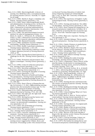 Parse, R. R. (1989). Man-Living-Health: A theory of
nursing. In J. Riehl-Sisca (Ed.), Conceptual models
for nursing practice (3rd ed.). Norwalk, CT: Apple-
ton & Lange.
Parse, R. R. (1989). Martha E. Rogers: A birthday cele-
bration. Nursing Science Quarterly, 2, 55.
Parse, R. R. (1989). Parse’s Man-Living-Health Model
and administration of nursing service. In Henry, B.,
Arndt, C., DiVincenti, M., & Marriner-Tomey, A.
(Eds.), Dimensions of nursing administration:
Theory, research, education, and practice. Cam-
bridge, MA: Blackwell Scientific.
Parse, R. R. (1989). The phenomenological research
method: Its value for management science. In
Henry, B., Arndt, C., DiVincenti, M., & Marriner-
Tomey, A. (Eds.), Dimensions of nursing adminis-
tration:Theory, research, education, and practice.
Cambridge, MA: Blackwell Scientific.
Parse, R. R. (1989). Qualitative research: Publishing
and funding. Nursing Science Quarterly, 2, 1.
Parse, R. R. (1990). Health: A personal commitment.
Nursing Science Quarterly, 3, 136–140.
Parse, R. R. (1990). Nurse theorist conference comes
to Japan. Japanese Journal of Nursing Research,
23(3), p. 99.
Parse, R. R. (1990). Nursing theory-based practice: A
challenge for the 90s. Nursing Science Quarterly, 3,
53.
Parse, R. R. (1990). Promotion and prevention: Two
distinct cosmologies. Nursing Science Quarterly, 3,
101.
Parse, R. R. (1990). A time for reflection and projec-
tion. Nursing Science Quarterly, 3, 143.
Parse, R. R. (1991). Electronic publishing: Beyond
browsing. Nursing Science Quarterly, 4, 1.
Parse, R. R. (1991). Growing the discipline of nursing.
Nursing Science Quarterly, 4, 139.
Parse, R. R. (1991). Mysteries of health and healing:
Two perspectives. Nursing Science Quarterly, 4, 93.
Parse, R. R. (1991). Nursing knowledge for the 21st
century. Japanese Journal of Nursing Research 24,
(3), 198–202.
Parse, R. R. (1991). Parse’sTheory of Human Becom-
ing. In Goertzen, I. E. (Ed.), Differentiating nursing
practice: Into the twenty-first century (pp. 51–53).
Kansas City: American Academy of Nursing.
Parse, R. R. (1991). Phenomenology and nursing.
Japanese Journal of Nursing, 17(2), 261–269.
Parse, R. R. (1991). The right soil, the right stuff. Nurs-
ing Science Quarterly, 4, 47.
Parse, R. R. (1992). Moving beyond the barrier reef.
Nursing Science Quarterly, 5, 97.
Parse, R. R. (1992). Nursing knowledge for the 21st
century: An international commitment. Nursing Sci-
ence Quarterly, 5, 8–12.
Parse, R. R. (1992). The performing art of nursing.
Nursing Science Quarterly, 5, 147.
Parse, R. R. (1992). The unsung shapers of nursing sci-
ence. Nursing Science Quarterly, 5, 47.
Parse, R. R. (1993). Cartoons: Glimpsing paradoxical
moments. Nursing Science Quarterly, 6, 1.
Parse, R. R. (1993). Critical appraisal: Risking to chal-
lenge. Nursing Science Quarterly, 6, 163.
Parse, R. R. (1993). Critique of critical phenomena of
nursing science suggested by O’Brien, Reed, and
Stevenson. Proceedings of the 1993 Annual Forum
on Doctoral Nursing Education:A Call for Sub-
stance: Preparing Leaders for Global Health
(pp.71–81). St. Paul, MN: University of Minnesota
School of Nursing.
Parse, R. R. (1993). The experience of laughter: A phe-
nomenological study. Nursing Science Quarterly, 6,
39–43.
Parse, R. R. (1993). Nursing and medicine: Two differ-
ent disciplines. Nursing Science Quarterly, 6, 109.
Parse, R. R. (1993). Parse’s human becoming theory: Its
research and practice implications. In Parker, M. E.
(Ed.), Patterns of nursing theories in practice (pp.
49–61). NewYork: National League for Nursing
Press.
Parse, R. R. (1993). Plant now; reap later. Nursing Sci-
ence Quarterly, 6, 55.
Parse, R. R. (1993). Scholarly dialogue: Theory guides
research and practice. Nursing Science Quarterly, 6,
12.
Parse, R. R. (1994). Charley Potatoes or mashed pota-
toes? Nursing Science Quarterly, 7, 97.
Parse, R. R. (1994). Martha E. Rogers: Her voice will
not be silenced. Nursing Science Quarterly, 7, 47.
Parse, R. R. (1994). Scholarship: Three essential pro-
cesses. Nursing Science Quarterly, 7, 143.
Parse, R. R. (1995). Again: What is nursing? Nursing
Science Quarterly, 8, 143.
Parse, R. R. (1995). Building the realm of nursing
knowledge. Nursing Science Quarterly, 8, 51.
Parse, R. R. (1995). Commentary: Parse’sTheory of Hu-
man Becoming: An alternative to nursing practice
for pediatric oncology nurses. Journal of Pediatric
Oncology Nursing, 12(3), 128.
Parse, R. R. (1995). Foreword. In Frey, M. A., & Sieloff,
C. L. (Eds.), Advancing King’s systems framework
and theory of nursing. Thousand Oaks, CA: Sage.
Parse, R. R. (1995). Man-Living-Health. A theory of
nursing. In Mischo-Kelling, M., & Wittneben, K.
(Eds.), Auffassungen von pflege in theorie und
praxis (pp. 114–132). Munchen: Urban &
Schwarzenberg.
Parse, R. R. (1995). Nursing theories and frameworks:
The essence of advanced practice nursing. Nursing
Science Quarterly, 8, 1.
Parse, R. R. (1996). Building knowledge through quali-
tative research: The road less traveled. Nursing Sci-
ence Quarterly, 9, 10–16.
Parse, R. R. (1996). Critical thinking: What is it? Nurs-
ing Science Quarterly, 9, 138.
Parse, R. R. (1996). Hear ye, Hear ye: Novice and sea-
soned authors! Nursing Science Quarterly, 9, 1.
Parse, R. R. (1996). The human becoming theory: Chal-
lenges in practice and research. Nursing Science
Quarterly, 9, 55–60.
Parse, R. R. (1996). Nursing theories: An original path.
Nursing Science Quarterly, 9, 85.
Parse, R. R. (1996). Quality of life for persons living
with Alzheimer’s disease: A human becoming per-
spective. Nursing Science Quarterly, 9, 126–133.
Parse, R. R. (1996). [Review of the book Martha E.
Rogers: Her life and her work.] Visions:The Journal
of Rogerian Science, 2, 52–53.
Parse, R. R. (1997). Concept inventing: Unitary cre-
ations. Nursing Science Quarterly, 10, 63–64.
Parse, R. R. (1997). The human becoming theory and
its research and practice methodologies. In Oster-
237Chapter 15 Rosemarie Rizzo Parse The Human Becoming School of Thought
Copyright © 2001 F.A. Davis Company
 