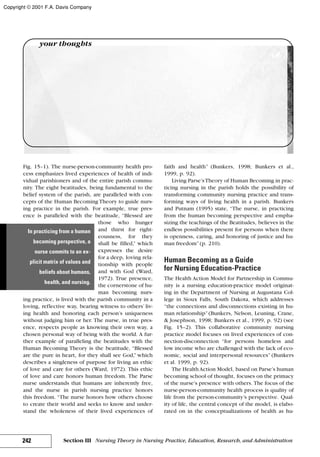 Fig. 15–1). The nurse-person-community health pro-
cess emphasizes lived experiences of health of indi-
vidual parishioners and of the entire parish commu-
nity. The eight beatitudes, being fundamental to the
belief system of the parish, are paralleled with con-
cepts of the Human Becoming Theory to guide nurs-
ing practice in the parish. For example, true pres-
ence is paralleled with the beatitude, “Blessed are
those who hunger
and thirst for right-
eousness, for they
shall be filled,” which
expresses the desire
for a deep, loving rela-
tionship with people
and with God (Ward,
1972). True presence,
the cornerstone of hu-
man becoming nurs-
ing practice, is lived with the parish community in a
loving, reflective way, bearing witness to others’ liv-
ing health and honoring each person’s uniqueness
without judging him or her. The nurse, in true pres-
ence, respects people as knowing their own way, a
chosen personal way of being with the world. A fur-
ther example of paralleling the beatitudes with the
Human Becoming Theory is the beatitude, “Blessed
are the pure in heart, for they shall see God,” which
describes a singleness of purpose for living an ethic
of love and care for others (Ward, 1972). This ethic
of love and care honors human freedom. The Parse
nurse understands that humans are inherently free,
and the nurse in parish nursing practice honors
this freedom. “The nurse honors how others choose
to create their world and seeks to know and under-
stand the wholeness of their lived experiences of
faith and health” (Bunkers, 1998; Bunkers et al.,
1999, p. 92).
Living Parse’sTheory of Human Becoming in prac-
ticing nursing in the parish holds the possibility of
transforming community nursing practice and trans-
forming ways of living health in a parish. Bunkers
and Putnam (1995) state, “The nurse, in practicing
from the human becoming perspective and empha-
sizing the teachings of the Beatitudes, believes in the
endless possibilities present for persons when there
is openness, caring, and honoring of justice and hu-
man freedom”(p. 210).
Human Becoming as a Guide
for Nursing Education-Practice
The Health Action Model for Partnership in Commu-
nity is a nursing education-practice model originat-
ing in the Department of Nursing at Augustana Col-
lege in Sioux Falls, South Dakota, which addresses
“the connections and disconnections existing in hu-
man relationship”(Bunkers, Nelson, Leuning, Crane,
& Josephson, 1998; Bunkers et al., 1999, p. 92) (see
Fig. 15–2). This collaborative community nursing
practice model focuses on lived experiences of con-
nection-disconnection “for persons homeless and
low income who are challenged with the lack of eco-
nomic, social and interpersonal resources” (Bunkers
et al. 1999, p. 92).
The HealthAction Model, based on Parse’s human
becoming school of thought, focuses on the primacy
of the nurse’s presence with others. The focus of the
nurse-person-community health process is quality of
life from the person-community’s perspective. Qual-
ity of life, the central concept of the model, is elabo-
rated on in the conceptualizations of health as hu-
242 Section III Nursing Theory in Nursing Practice, Education, Research, and Administration
your thoughts
In practicing from a human
becoming perspective, a
nurse commits to an ex-
plicit matrix of values and
beliefs about humans,
health, and nursing.
Copyright © 2001 F.A. Davis Company
 