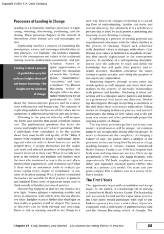 Processes of Leading in Change
Leading in a community involves processes of expli-
cating, visioning, discovering, confirming, and dis-
closing. These processes happen in the context of
discussions about human care and meaningful ser-
vice.
Explicating involves a process of examining the
assumptions, values, and meanings embedded in cur-
rent practices. For example, this includes examina-
tion of the assumptions and values of the traditional
nursing process multisystem assessments, and pre-
scription. Nurses re-
quire opportunities to
consider the meanings
of words like “dysfunc-
tional,” “manipulative,”
“unrealistic,” and “non-
compliant.” The Human
Becoming school of
thought offers an alter-
native framework for all
professionals to think
about the human-universe process and its connec-
tions with practice and human care. The outcome of
explicating includes clarification of the values and as-
sumptions of different processes of care and service.
Visioning is the process whereby staff imagine
the forms and patterns that could constitute human
care. The predominant questions that invite dis-
course and insight here are“what if”questions: What
if individuals were considered to be the experts
about their own health and quality of life? What if
nurses were required to listen to individuals’ mean-
ings and values in order to know how to care and be
helpful? What if people themselves led the health-
care team and selected members of disciplines they
wanted involved in their care? What if records were
kept at the bedside and patients and families were
the ones who monitored access to the record, docu-
mented their experiences, and evaluated care? What
if there were no assessment tools to evaluate pa-
tients’ coping styles, degree of compliance, or pat-
terns of decision making? What if nurses considered
themselves accountable for their practice to patients
and families? These sorts of questions invite staff to
think outside of familiar patterns of practice.
Discovering happens as staff see the familiar in a
new light. Nurses glimpse contrasting realities and
views in discourse with others who discuss alterna-
tive ideas. Insights occur in flashes that shed light on
how reality in practice could be shaped. The process
of discovery can be both exciting and unsettling.
There is risk in opening oneself to see things in a
new way. Discovery changes everything in a cascad-
ing flow of understanding. Leaders can invite and
nurture discovery, but ultimately it is a self-directed
process that is lived by each person considering and
choosing or not choosing to change.
Confirming is a process of seeking personal and
organizational coherence with the values clarified in
the process of visioning. Nurses seek coherence
with cherished values in dialogue with others. Con-
firming new values is facilitated in standards of prac-
tice that specify expectations in the nurse-person
process. As members of a self-regulating discipline,
nurses have the authority to study and define the
knowledge that will guide their practice and re-
search activities. Standards concretize the values
chosen to guide practice and clarify the purpose of
nursing in any organization.
Disclosing happens through actions taken and
words spoken as staff integrate and share their new
realities in the context of day-to-day relationships
with patients and families. Disclosing is about pre-
senting self to colleagues and to patients and families
as a professional with intent and direction. Disclos-
ing also happens through storytelling as members of
the staff share their experiences with others. Telling
stories of changing realities in practice and research
perpetuates the living of new values and is the pri-
mary way nurses and other professionals propel the
ongoing journey of change.
The way these processes get lived out in any com-
munity of professionals will be unique, yet common
patterns are recognizable among different groups. In
order to demonstrate the complexity of changing a
culture of care, the author offers a glimpse of the
processes as they are being lived by nurses at a large
teaching hospital in Toronto, Canada. Sunnybrook
Health Science Centre is an 1100 bed hospital with
both acute and long-term care services. There are ap-
proximately 1300 nurses. The Aging Program, with
approximately 550 beds, employs registered nurses
(RNs) and registered practical nurses (RPNs) who
work in a primary care model. The acute care pro-
grams employ RNs to deliver care in a variety of de-
livery models.
The First 5 Years
The opportunity began with an invitation and accep-
tance, by the author, of a leadership role in nursing
at Sunnybrook Health Science Centre. The leadership
role was newly formed and the expectation was that
the chief nurse would participate with staff to em-
bark on a journey to create a new culture of practice
consistent with a philosophy of patient-focused care
and the Human Becoming school of thought. The
253Chapter 15 Cody, Bunkers, and Mitchell The Human Becoming Theory in Practice
Leading is about a process
of guided discovery that
surfaces insights about self
and human becoming—the
insights are the windows
of change.
Copyright © 2001 F.A. Davis Company
 