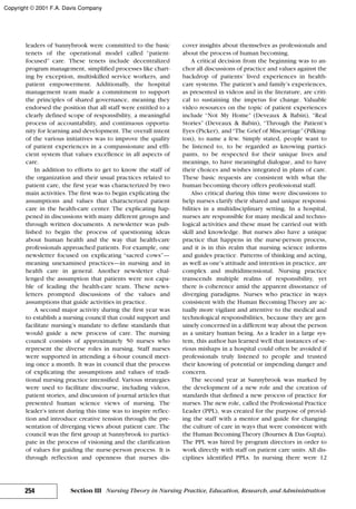 leaders of Sunnybrook were committed to the basic
tenets of the operational model called “patient-
focused” care. These tenets include decentralized
program management, simplified processes like chart-
ing by exception, multiskilled service workers, and
patient empowerment. Additionally, the hospital
management team made a commitment to support
the principles of shared governance, meaning they
endorsed the position that all staff were entitled to a
clearly defined scope of responsibility, a meaningful
process of accountability, and continuous opportu-
nity for learning and development. The overall intent
of the various initiatives was to improve the quality
of patient experiences in a compassionate and effi-
cient system that values excellence in all aspects of
care.
In addition to efforts to get to know the staff of
the organization and their usual practices related to
patient care, the first year was characterized by two
main activities. The first was to begin explicating the
assumptions and values that characterized patient
care in the health-care center. The explicating hap-
pened in discussions with many different groups and
through written documents. A newsletter was pub-
lished to begin the process of questioning ideas
about human health and the way that health-care
professionals approached patients. For example, one
newsletter focused on explicating “sacred cows”—
meaning unexamined practices—in nursing and in
health care in general. Another newsletter chal-
lenged the assumption that patients were not capa-
ble of leading the health-care team. These news-
letters prompted discussions of the values and
assumptions that guide activities in practice.
A second major activity during the first year was
to establish a nursing council that could support and
facilitate nursing’s mandate to define standards that
would guide a new process of care. The nursing
council consists of approximately 50 nurses who
represent the diverse roles in nursing. Staff nurses
were supported in attending a 4-hour council meet-
ing once a month. It was in council that the process
of explicating the assumptions and values of tradi-
tional nursing practice intensified. Various strategies
were used to facilitate discourse, including videos,
patient stories, and discussion of journal articles that
presented human science views of nursing. The
leader’s intent during this time was to inspire reflec-
tion and introduce creative tension through the pre-
sentation of diverging views about patient care. The
council was the first group at Sunnybrook to partici-
pate in the process of visioning and the clarification
of values for guiding the nurse-person process. It is
through reflection and openness that nurses dis-
cover insights about themselves as professionals and
about the process of human becoming.
A critical decision from the beginning was to an-
chor all discussions of practice and values against the
backdrop of patients’ lived experiences in health-
care systems. The patient’s and family’s experiences,
as presented in videos and in the literature, are criti-
cal to sustaining the impetus for change. Valuable
video resources on the topic of patient experiences
include “Not My Home” (Deveaux & Babin), “Real
Stories” (Deveaux & Babin), “Through the Patient’s
Eyes (Picker), and“The Grief of Miscarriage”(Pilking-
ton), to name a few. Simply stated, people want to
be listened to, to be regarded as knowing partici-
pants, to be respected for their unique lives and
meanings, to have meaningful dialogue, and to have
their choices and wishes integrated in plans of care.
These basic requests are consistent with what the
human becoming theory offers professional staff.
Also critical during this time were discussions to
help nurses clarify their shared and unique responsi-
bilities in a multidisciplinary setting. In a hospital,
nurses are responsible for many medical and techno-
logical activities and these must be carried out with
skill and knowledge. But nurses also have a unique
practice that happens in the nurse-person process,
and it is in this realm that nursing science informs
and guides practice. Patterns of thinking and acting,
as well as one’s attitude and intention in practice, are
complex and multidimensional. Nursing practice
transcends multiple realms of responsibility, yet
there is coherence amid the apparent dissonance of
diverging paradigms. Nurses who practice in ways
consistent with the Human Becoming Theory are ac-
tually more vigilant and attentive to the medical and
technological responsibilities, because they are gen-
uinely concerned in a different way about the person
as a unitary human being. As a leader in a large sys-
tem, this author has learned well that instances of se-
rious mishaps in a hospital could often be avoided if
professionals truly listened to people and trusted
their knowing of potential or impending danger and
concern.
The second year at Sunnybrook was marked by
the development of a new role and the creation of
standards that defined a new process of practice for
nurses. The new role, called the Professional Practice
Leader (PPL), was created for the purpose of provid-
ing the staff with a mentor and guide for changing
the culture of care in ways that were consistent with
the Human BecomingTheory (Bournes & Das Gupta).
The PPL was hired by program directors in order to
work directly with staff on patient care units. All dis-
ciplines identified PPLs. In nursing there were 12
254 Section III Nursing Theory in Nursing Practice, Education, Research, and Administration
Copyright © 2001 F.A. Davis Company
 