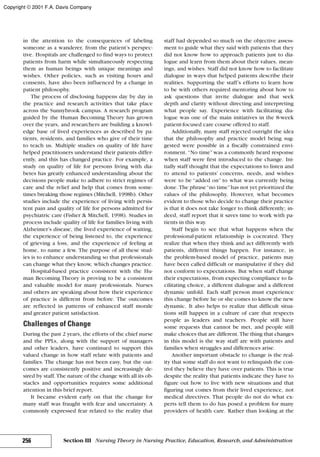 in the attention to the consequences of labeling
someone as a wanderer, from the patient’s perspec-
tive. Hospitals are challenged to find ways to protect
patients from harm while simultaneously respecting
them as human beings with unique meanings and
wishes. Other policies, such as visiting hours and
consents, have also been influenced by a change in
patient philosophy.
The process of disclosing happens day by day in
the practice and research activities that take place
across the Sunnybrook campus. A research program
guided by the Human Becoming Theory has grown
over the years, and researchers are building a knowl-
edge base of lived experiences as described by pa-
tients, residents, and families who give of their time
to teach us. Multiple studies on quality of life have
helped practitioners understand their patients differ-
ently, and this has changed practice. For example, a
study on quality of life for persons living with dia-
betes has greatly enhanced understanding about the
decisions people make to adhere to strict regimes of
care and the relief and help that comes from some-
times breaking those regimes (Mitchell, 1998b). Other
studies include the experience of living with persis-
tent pain and quality of life for persons admitted for
psychiatric care (Fisher & Mitchell, 1998). Studies in
process include quality of life for families living with
Alzheimer’s disease, the lived experience of waiting,
the experience of being listened to, the experience
of grieving a loss, and the experience of feeling at
home, to name a few. The purpose of all these stud-
ies is to enhance understanding so that professionals
can change what they know, which changes practice.
Hospital-based practice consistent with the Hu-
man Becoming Theory is proving to be a consistent
and valuable model for many professionals. Nurses
and others are speaking about how their experience
of practice is different from before. The outcomes
are reflected in patterns of enhanced staff morale
and greater patient satisfaction.
Challenges of Change
During the past 2 years, the efforts of the chief nurse
and the PPLs, along with the support of managers
and other leaders, have continued to support this
valued change in how staff relate with patients and
families. The change has not been easy, but the out-
comes are consistently positive and increasingly de-
sired by staff. The nature of the change with all its ob-
stacles and opportunities requires some additional
attention in this brief report.
It became evident early on that the change for
many staff was fraught with fear and uncertainty. A
commonly expressed fear related to the reality that
staff had depended so much on the objective assess-
ment to guide what they said with patients that they
did not know how to approach patients just to dia-
logue and learn from them about their values, mean-
ings, and wishes. Staff did not know how to facilitate
dialogue in ways that helped patients describe their
realities. Supporting the staff’s efforts to learn how
to be with others required mentoring about how to
ask questions that invite dialogue and that seek
depth and clarity without directing and interpreting
what people say. Experience with facilitating dia-
logue was one of the main initiatives in the 8-week
patient-focused care course offered to staff.
Additionally, many staff rejected outright the idea
that the philosophy and practice model being sug-
gested were possible in a fiscally constrained envi-
ronment. “No time”was a commonly heard response
when staff were first introduced to the change. Ini-
tially staff thought that the expectations to listen and
to attend to patients’ concerns, needs, and wishes
were to be “added on” to what was currently being
done. The phrase“no time”has not yet prioritized the
values of the philosophy. However, what becomes
evident to those who decide to change their practice
is that it does not take longer to think differently; in-
deed, staff report that it saves time to work with pa-
tients in this way.
Staff begin to see that what happens when the
professional-patient relationship is cocreated. They
realize that when they think and act differently with
patients, different things happen. For instance, in
the problem-based model of practice, patients may
have been called difficult or manipulative if they did
not conform to expectations. But when staff change
their expectations, from expecting compliance to fa-
cilitating choice, a different dialogue and a different
dynamic unfold. Each staff person must experience
this change before he or she comes to know the new
dynamic. It also helps to realize that difficult situa-
tions still happen in a culture of care that respects
people as leaders and teachers. People still have
some requests that cannot be met, and people still
make choices that are different. The thing that changes
in this model is the way staff are with patients and
families when struggles and differences arise.
Another important obstacle to change is the real-
ity that some staff do not want to relinquish the con-
trol they believe they have over patients. This is true
despite the reality that patients indicate they have to
figure out how to live with new situations and that
figuring out comes from their lived experience, not
medical directives. That people do not do what ex-
perts tell them to do has posed a problem for many
providers of health care. Rather than looking at the
256 Section III Nursing Theory in Nursing Practice, Education, Research, and Administration
Copyright © 2001 F.A. Davis Company
 