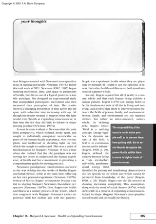 man Beings resonated with Newman’s conceptualiza-
tions of nursing and health (Newman, 1997b). In her
doctoral work at NYU, Newman (1982, 1987) began
studying movement, time, and space as parameters
of health, but did so out of a logical positivist scien-
tific paradigm. She designed an experimental study
that manipulated participants’ movement and then
measured their perception of time. Her results
showed a changing perception of time across the life
span, with subjective time increasing with age. Al-
though her results seemed to support what she later
would term “health as expanding consciousness,” at
that time she felt they did little to inform or shape
nursing practice (Newman, 1997a).
It soon became evident to Newman that the posi-
tivist perspective, which isolated, broke apart, and
sought to individually manipulate inextricable as-
pects of the human health experience, was too sim-
plistic and ineffectual in shedding light on that
which she sought to understand. This was a point of
transformation for Margaret Newman. It was a time
when she realized that the old paradigm was not
serving her desire to understand the human experi-
ence of health and her commitment to providing a
comprehensive guide for nursing practice.
Newman’s paradigmatic transformation occurred
as she was delving into the works of Martha Rogers
and Itzhak Bethov, while at the same time reflecting
on her own personal experience (Newman, 1997b).
Several of Martha Rogers’ assumptions became cen-
tral in shaping Margaret Newman’s theoretical per-
spective (Newman, 1997b). First, Rogers saw health
and illness as a unitary process of the whole, which
was congruent with Margaret Newman’s earlier ex-
perience with her mother and with her patients.
People can experience health when they are physi-
cally or mentally ill. Health is not the opposite of ill-
ness, but rather health and illness are both manifesta-
tions of a greater whole.
Second, Rogers argued that all of reality is a uni-
tary whole and that each human being exhibits a
unique pattern. Rogers (1970) saw energy fields to
be the fundamental unit of all that is living and non-
living, and posited that there is interpenetration be-
tween the fields of person, family, and environment.
Person, family, and environment are not separate
entities, but rather an interconnected, unitary
whole. In defining
field, Rogers wrote:
“Field is a unifying
concept. Energy signi-
fies the dynamic na-
ture of the field. A
field is in continuous
motion and is infinite”
(Rogers, 1990, p. 29).
Rogers defined the
unitary human being
as “[a]n irreducible,
indivisible, pandimen-
sional energy field
identified by pattern and manifesting characteristics
that are specific to the whole and which cannot be
predicted from knowledge of the parts” (Rogers,
1990, p. 29). Finally, Rogers saw the life process as
showing increasing complexity. This assumption,
along with the work of Itzhak Bentov (1978), which
viewed life as a process of expanding consciousness,
helped to shape Margaret Newman’s conceptualiza-
tion of health and eventually her theory.
265Chapter 16 Margaret A.Newman Health as Expanding Consciousness
your thoughts
The responsibility of the
nurse is not to make peo-
ple well, or to prevent them
from getting sick, but to as-
sist them to recognize the
power that is within them
to move to higher levels of
consciousness.
Copyright © 2001 F.A. Davis Company
 
