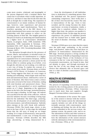 come more creative, relational, and meaningful; or
the person diagnosed with a terminal illness that
causes her to reevaluate what is really important, at-
tend to it, and then to state that for the first time she
feels as though she is really living. The expansion of
consciousness is an innate tendency of human be-
ings; however, some experiences and processes
precipitate more rapid transformations. Nurse re-
searchers operating out of the HEC theory have
clearly demonstrated how nurses can create a mutual
partnership with their patients to reflect on the
evolving pattern of their life. The insights gained in
this process lead to an awakening and transformation
to a higher level of consciousness (Dexheimer
Pharris, in progress; Endo, 1998; Jonsdottir, 1998;
Lamendola, 1998; Lamendola & Newman, 1994;
Litchfield 1993, 1997; Moch, 1990; Newman, 1995;
Newman & Moch, 1991; Noveletsky-Rosenthal, 1996;
Tommet, 1997).
The disruption brought about by the presence of
disease, illness, and traumatic or stressful events cre-
ates an opportunity for transformation to a higher,
expanded level of consciousness (Newman, 1997b).
This disrupted state presents a choice point for the
person either to continue going on as before, even
though the old rules are not working, or to shift into
a new way of being. To explain the concept of a
choice point more clearly, Newman draws on Arthur
Young’s (1976) Theory of Evolution of Conscious-
ness. Young suggests that there are seven stages of
binding and unbinding, which begin with total free-
dom and unrestricted choice, followed by a series of
losses of freedom. After these losses comes a choice
point and a reversal of the losses of freedom, ending
with total freedom and unrestricted choice. These
stages can be conceptualized as seven equidistant
points on a V shape. Beginning at the uppermost
point on the left is the first stage, potential freedom.
The next stage is binding. In this stage, the individ-
ual is sacrificed for the sake of the collective, with no
need for initiative because everything is being regu-
lated for the individual. The third stage, centering,
involves the development of an individual identity,
self-consciousness, and self-determination. “Individu-
alism emerges in the self’s break with authority”
(Newman 1994b). The fourth stage, choice, is situ-
ated at the base of the V. In this stage the individual
learns that the old ways of being are no longer
working. It is a stage of self-awareness, inner growth,
and transformation. A new way of being becomes
necessary. Newman (1994b) describes the fifth
stage, decentering, as being characterized by a
shift
. . . from the development of self (individua-
tion) to dedication to something greater than
the individual self. The person experiences
outstanding competence; their works have a
life of their own beyond the creator. The task
is transcendence of the ego. Form is tran-
scended, and the energy becomes the domi-
nant feature—in terms of animation, vitality, a
quality that is somehow infinite. Pattern is
higher than form; the pattern can manifest it-
self in different forms. In this stage the person
experiences the power of unlimited growth
and has learned how to build order against
the trend of disorder. (Newman, 1994b, pp.
45–46)
Newman (1994b) goes on to state that few experi-
ence the sixth stage, unbinding, or the seventh
stage, real freedom, unless they have had these ex-
periences of transcendence characterized by the
fifth stage. Newman proposes a strong corollary be-
tween herTheory of Health as Expanding Conscious-
ness and Young’s Theory of the Evolution of Con-
sciousness in that we “come into being from a state
of potential consciousness, are bound in time, find
our identity in space, and through movement we
learn ‘the law’ of the way things work and make
choices that ultimately take us beyond space and
time to a state of absolute consciousness” (Newman
1994b, p. 46).
HEALTH AS EXPANDING
CONSCIOUSNESS
The process of expanding consciousness is charac-
terized by the evolving pattern of the person–envi-
ronment interaction (Newman, 1994a). Conscious-
ness is much more than just cognitive thought.
Margaret Newman defines consciousness as:
. . . the information of the system: The capac-
ity of the system to interact with the environ-
ment. In the human system the informational
capacity includes not only all the things we
normally associate with consciousness, such
as thinking and feeling, but also all the infor-
mation embedded in the nervous system, the
immune system, the genetic code, and so on.
The information of these and other systems re-
veals the complexity of the human system and
how the information of the system interacts
with the information of the environmental sys-
tem. (Newman, 1994a, p. 33)
270 Section III Nursing Theory in Nursing Practice, Education, Research, and Administration
Copyright © 2001 F.A. Davis Company
 