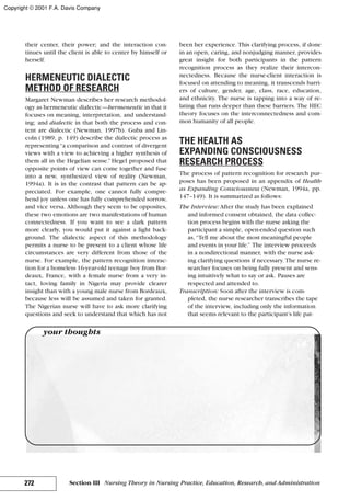 their center, their power; and the interaction con-
tinues until the client is able to center by himself or
herself.
HERMENEUTIC DIALECTIC
METHOD OF RESEARCH
Margaret Newman describes her research methodol-
ogy as hermeneutic dialectic—hermeneutic in that it
focuses on meaning, interpretation, and understand-
ing; and dialectic in that both the process and con-
tent are dialectic (Newman, 1997b). Guba and Lin-
coln (1989, p. 149) describe the dialectic process as
representing“a comparison and contrast of divergent
views with a view to achieving a higher synthesis of
them all in the Hegelian sense.” Hegel proposed that
opposite points of view can come together and fuse
into a new, synthesized view of reality (Newman,
1994a). It is in the contrast that pattern can be ap-
preciated. For example, one cannot fully compre-
hend joy unless one has fully comprehended sorrow,
and vice versa. Although they seem to be opposites,
these two emotions are two manifestations of human
connectedness. If you want to see a dark pattern
more clearly, you would put it against a light back-
ground. The dialectic aspect of this methodology
permits a nurse to be present to a client whose life
circumstances are very different from those of the
nurse. For example, the pattern recognition interac-
tion for a homeless 16-year-old teenage boy from Bor-
deaux, France, with a female nurse from a very in-
tact, loving family in Nigeria may provide clearer
insight than with a young male nurse from Bordeaux,
because less will be assumed and taken for granted.
The Nigerian nurse will have to ask more clarifying
questions and seek to understand that which has not
been her experience. This clarifying process, if done
in an open, caring, and nonjudging manner, provides
great insight for both participants in the pattern
recognition process as they realize their intercon-
nectedness. Because the nurse-client interaction is
focused on attending to meaning, it transcends barri-
ers of culture, gender, age, class, race, education,
and ethnicity. The nurse is tapping into a way of re-
lating that runs deeper than these barriers. The HEC
theory focuses on the interconnectedness and com-
mon humanity of all people.
THE HEALTH AS
EXPANDING CONSCIOUSNESS
RESEARCH PROCESS
The process of pattern recognition for research pur-
poses has been proposed in an appendix of Health
as Expanding Consciousness (Newman, 1994a, pp.
147–149). It is summarized as follows:
The Interview: After the study has been explained
and informed consent obtained, the data collec-
tion process begins with the nurse asking the
participant a simple, open-ended question such
as, “Tell me about the most meaningful people
and events in your life.” The interview proceeds
in a nondirectional manner, with the nurse ask-
ing clarifying questions if necessary. The nurse re-
searcher focuses on being fully present and sens-
ing intuitively what to say or ask. Pauses are
respected and attended to.
Transcription: Soon after the interview is com-
pleted, the nurse researcher transcribes the tape
of the interview, including only the information
that seems relevant to the participant’s life pat-
272 Section III Nursing Theory in Nursing Practice, Education, Research, and Administration
your thoughts
Copyright © 2001 F.A. Davis Company
 