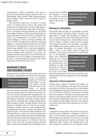 nursing theory. Theory developed at this level is
also termed prescriptive theory (Dickoff, James, &
Wiedenbach, 1968; Crowley, 1968), situation-specific
theory (Meleis, 1997), and micro theory (Chinn &
Kramer, 1995).
The day-to-day experience of nurses is a major
source of nursing practice theory. The depth and
complexity of nursing practice may be fully appreci-
ated as nursing phenomena and relations among as-
pects of particular nursing situations are described
and explained. Benner (1984) demonstrated that dia-
logue with expert nurses in practice is fruitful for dis-
covery and development of practice theory. Re-
search findings on various nursing problems offer
data to develop nursing practice theories as nursing
engages in research-based development of theory
and practice. Nursing practice theory has been artic-
ulated using multiple ways of knowing through re-
flective practice (Johns & Freshwater, 1998). The
process includes quiet reflection on practice, re-
membering and noting features of nursing situations,
attending to one’s own feelings, reevaluating the ex-
perience, and integrating new knowing with other
experience (Gray & Forsstrom, 1991).
NURSING’S NEED
FOR NURSING THEORY
Nursing theories address the phenomena of interest
to nursing, including the focus of nursing; the person,
group, or population
nursed; the nurse; the
relationship of nurse
and nursed; and the
hoped-for goal or pur-
poses of nursing.
Based on strongly held values and beliefs about nurs-
ing, and within contexts of various worldviews, the-
ories are patterns that guide the thinking about, be-
ing, and doing of nursing. They provide structure for
developing, evaluating, and using nursing scholar-
ship and for extending and refining nursing knowl-
edge through research. Nursing theories either im-
plicitly or explicitly direct all avenues of nursing,
including nursing education and administration.
Nursing theories provide concepts and designs that
define the place of nursing in health and illness care.
Through theories, nurses are offered perspectives
for relating with professionals from other disciplines
who join with nurses to provide human services. Nurs-
ing has great expectations of its theories. Theories
must, at the same time, provide structure and sub-
stance to ground the practice and scholarship of nurs-
ing and also be flexible
and dynamic to keep
pace with the growth
and changes in the dis-
cipline and practice of
nursing.
Nursing Is a Discipline
Nursing has taken its place as a discipline of knowl-
edge that includes networks of facts, concepts, and
approaches to inquiry. The discipline of nursing is
also a community of scholars, including nurses in all
venues where nursing occurs, which shares commit-
ment to values, concepts, and processes to guide
the thought and work of the discipline. Consistent
with thinking of nursing scholars about the disci-
pline of nursing (Donaldson & Crowley, 1978;
Meleis, 1997) is the classic work of King and
Brownell (1976). These authors have set forth attrib-
utes of all disciplines.
These have particular
relevance for nursing
and illustrate the need
for nursing theory. The
attributes of King and
Brownell are used as a
framework to address
the need of the disci-
pline for nursing theory. Each of the attributes is de-
scribed below from the perspective of the discipline
of nursing.
Expression of Human Imagination
Nursing theory requires curiosity and wonder, as
well as critical thinking on the part of the theorists
and students of theory. Nursing theory is dependent
on the imagination and questioning of nurses in prac-
tice and on their creativity to bring ideas of nursing
theory into practice. In order to remain dynamic and
useful, our discipline requires openness to new ideas
and innovative approaches that grow out of mem-
bers’ reflections and insights. There must be support
for creative exploration and expression in new theo-
retical ways.
Domain
A discipline of knowledge and professional practice
must be clearly defined by statements of the do-
main—the theoretical and practical boundaries of
that discipline and practice. The domain of nursing
includes the phenomena of interest, problems to be
addressed, main content and methods used, and
roles required of members of the discipline (Kim,
8 Section I Perspectives on Nursing Theory
The day-to-day experience
of nurses is a major source
of nursing practice theory.
Theories are patterns that
guide the thinking about,
being, and doing of
nursing.
The discipline of nursing is
a community of scholars,
including nurses in all
venues where nursing
occurs.
Copyright © 2001 F.A. Davis Company
 