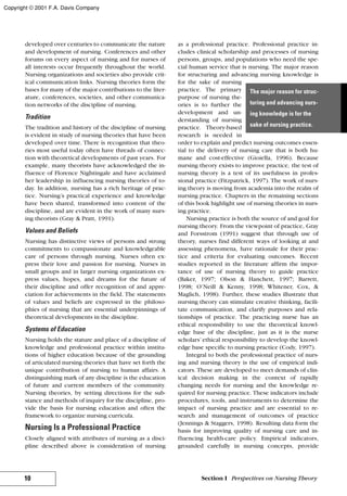 developed over centuries to communicate the nature
and development of nursing. Conferences and other
forums on every aspect of nursing and for nurses of
all interests occur frequently throughout the world.
Nursing organizations and societies also provide crit-
ical communication links. Nursing theories form the
bases for many of the major contributions to the liter-
ature, conferences, societies, and other communica-
tion networks of the discipline of nursing.
Tradition
The tradition and history of the discipline of nursing
is evident in study of nursing theories that have been
developed over time. There is recognition that theo-
ries most useful today often have threads of connec-
tion with theoretical developments of past years. For
example, many theorists have acknowledged the in-
fluence of Florence Nightingale and have acclaimed
her leadership in influencing nursing theories of to-
day. In addition, nursing has a rich heritage of prac-
tice. Nursing’s practical experience and knowledge
have been shared, transformed into content of the
discipline, and are evident in the work of many nurs-
ing theorists (Gray & Pratt, 1991).
Values and Beliefs
Nursing has distinctive views of persons and strong
commitments to compassionate and knowledgeable
care of persons through nursing. Nurses often ex-
press their love and passion for nursing. Nurses in
small groups and in larger nursing organizations ex-
press values, hopes, and dreams for the future of
their discipline and offer recognition of and appre-
ciation for achievements in the field. The statements
of values and beliefs are expressed in the philoso-
phies of nursing that are essential underpinnings of
theoretical developments in the discipline.
Systems of Education
Nursing holds the stature and place of a discipline of
knowledge and professional practice within institu-
tions of higher education because of the grounding
of articulated nursing theories that have set forth the
unique contribution of nursing to human affairs. A
distinguishing mark of any discipline is the education
of future and current members of the community.
Nursing theories, by setting directions for the sub-
stance and methods of inquiry for the discipline, pro-
vide the basis for nursing education and often the
framework to organize nursing curricula.
Nursing Is a Professional Practice
Closely aligned with attributes of nursing as a disci-
pline described above is consideration of nursing
as a professional practice. Professional practice in-
cludes clinical scholarship and processes of nursing
persons, groups, and populations who need the spe-
cial human service that is nursing. The major reason
for structuring and advancing nursing knowledge is
for the sake of nursing
practice. The primary
purpose of nursing the-
ories is to further the
development and un-
derstanding of nursing
practice. Theory-based
research is needed in
order to explain and predict nursing outcomes essen-
tial to the delivery of nursing care that is both hu-
mane and cost-effective (Gioiella, 1996). Because
nursing theory exists to improve practice, the test of
nursing theory is a test of its usefulness in profes-
sional practice (Fitzpatrick, 1997). The work of nurs-
ing theory is moving from academia into the realm of
nursing practice. Chapters in the remaining sections
of this book highlight use of nursing theories in nurs-
ing practice.
Nursing practice is both the source of and goal for
nursing theory. From the viewpoint of practice, Gray
and Forsstrom (1991) suggest that through use of
theory, nurses find different ways of looking at and
assessing phenomena, have rationale for their prac-
tice and criteria for evaluating outcomes. Recent
studies reported in the literature affirm the impor-
tance of use of nursing theory to guide practice
(Baker, 1997; Olson & Hanchett, 1997; Barrett,
1998; O’Neill & Kenny, 1998; Whitener, Cox, &
Maglich, 1998). Further, these studies illustrate that
nursing theory can stimulate creative thinking, facili-
tate communication, and clarify purposes and rela-
tionships of practice. The practicing nurse has an
ethical responsibility to use the theoretical knowl-
edge base of the discipline, just as it is the nurse
scholars’ ethical responsibility to develop the knowl-
edge base specific to nursing practice (Cody, 1997).
Integral to both the professional practice of nurs-
ing and nursing theory is the use of empirical indi-
cators. These are developed to meet demands of clin-
ical decision making in the context of rapidly
changing needs for nursing and the knowledge re-
quired for nursing practice. These indicators include
procedures, tools, and instruments to determine the
impact of nursing practice and are essential to re-
search and management of outcomes of practice
(Jennings & Staggers, 1998). Resulting data form the
basis for improving quality of nursing care and in-
fluencing health-care policy. Empirical indicators,
grounded carefully in nursing concepts, provide
10 Section I Perspectives on Nursing Theory
The major reason for struc-
turing and advancing nurs-
ing knowledge is for the
sake of nursing practice.
Copyright © 2001 F.A. Davis Company
 