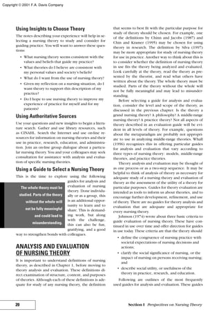 Using Insights to Choose Theory
The notes describing your experience will help in se-
lecting a nursing theory to study and consider for
guiding practice. You will want to answer these ques-
tions:
• What nursing theory seems consistent with the
values and beliefs that guide my practice?
• What theories do I believe are consistent with
my personal values and society’s beliefs?
• What do I want from the use of nursing theory?
• Given my reflection on a nursing situation, do I
want theory to support this description of my
practice?
• Do I hope to use nursing theory to improve my
experience of practice for myself and for my
patients?
Using Authoritative Sources
Use your questions and new insights to begin a litera-
ture search. Gather and use library resources, such
as CINAHL. Search the Internet and use on-line re-
sources for information on nursing theories and their
use in practice, research, education, and administra-
tion. Join an on-line group dialogue about a particu-
lar nursing theory. You and your colleagues may seek
consultation for assistance with analysis and evalua-
tion of specific nursing theories.
Using a Guide to Select a Nursing Theory
This is the time to explore using the following
guides for analysis and
evaluation of nursing
theory. Done individu-
ally or as a group, this
is an additional oppor-
tunity to learn and to
share. This is demand-
ing work, but along
with the challenge,
this can also be fun,
gratifying, and a good
way to strengthen bonds with colleagues.
ANALYSIS AND EVALUATION
OF NURSING THEORY
It is important to understand definitions of nursing
theory, as described in Chapter 1, before moving to
theory analysis and evaluation. These definitions di-
rect examination of structure, content, and purposes
of theories. Although each of these definitions is ade-
quate for study of any nursing theory, the definition
that seems to best fit with the particular purpose for
study of theory should be chosen. For example, one
of the definitions by Chinn and Jacobs (1987) and
Chin and Kramer (1995) may be chosen for using
theory in research. The definition by Silva (1997)
may be more appropriate for study of nursing theory
for use in practice. Another way to think about this is
to consider whether the definition of nursing theory
in use fits the theory being analyzed and evaluated.
Look carefully at the theory, read the theory as pre-
sented by the theorist, and read what others have
written about the theory. The whole theory must be
studied. Parts of the theory without the whole will
not be fully meaningful and may lead to misunder-
standing.
Before selecting a guide for analysis and evalua-
tion, consider the level and scope of the theory, as
discussed in the previous chapter. Is the theory a
grand nursing theory? A philosophy? A middle-range
nursing theory? A practice theory? Not all aspects of
theory described in an evaluation guide will be evi-
dent in all levels of theory. For example, questions
about the metaparadigm are probably not appropri-
ate to use in analyzing middle-range theories. Whall
(1996) recognizes this in offering particular guides
for analysis and evaluation that vary according to
three types of nursing theory: models, middle-range
theories, and practice theories.
Theory analysis and evaluation may be thought of
as one process or as a two-step sequence. It may be
helpful to think of analysis of theory as necessary for
adequate study of a nursing theory and evaluation of
theory as the assessment of the utility of a theory for
particular purposes. Guides for theory evaluation are
intended as tools to inform us about theories, and to
encourage further development, refinement, and use
of theory. There are no guides for theory analysis and
evaluation that are adequate and appropriate for
every nursing theory.
Johnson (1974) wrote about three basic criteria to
guide evaluation of nursing theory. These have con-
tinued in use over time and offer direction for guides
in use today. These criteria are that the theory should
• define the congruence of nursing practice with
societal expectations of nursing decisions and
actions;
• clarify the social significance of nursing, or the
impact of nursing on persons receiving nursing;
and
• describe social utility, or usefulness of the
theory in practice, research, and education.
Following are outlines of the most frequently
used guides for analysis and evaluation. These guides
20 Section I Perspectives on Nursing Theory
The whole theory must be
studied. Parts of the theory
without the whole will
not be fully meaningful
and could lead to
misunderstanding.
Copyright © 2001 F.A. Davis Company
 
